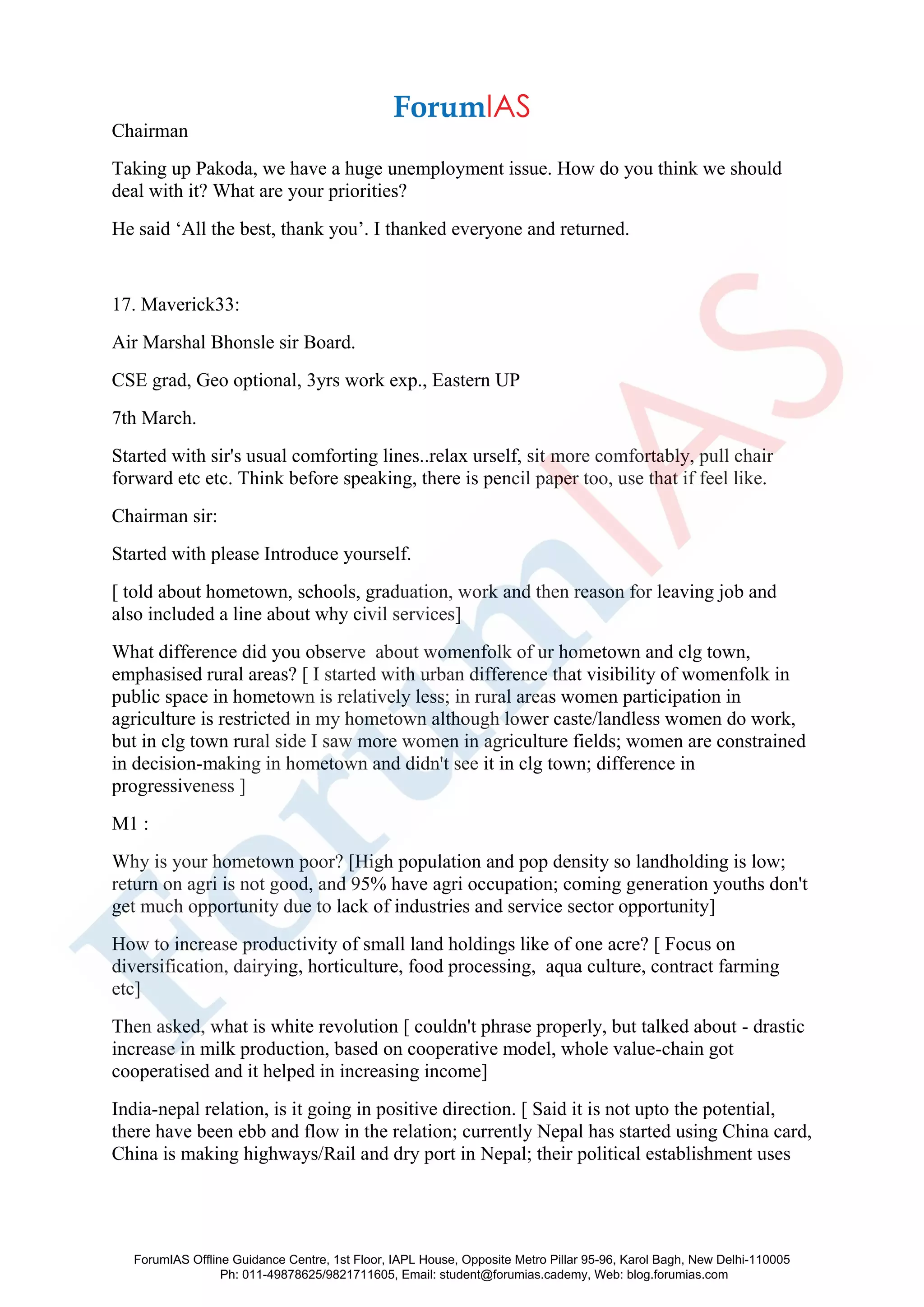 Chairman
Taking up Pakoda, we have a huge unemployment issue. How do you think we should
deal with it? What are your priorities?
He said ‘All the best, thank you’. I thanked everyone and returned.
17. Maverick33:
Air Marshal Bhonsle sir Board.
CSE grad, Geo optional, 3yrs work exp., Eastern UP
7th March.
Started with sir's usual comforting lines..relax urself, sit more comfortably, pull chair
forward etc etc. Think before speaking, there is pencil paper too, use that if feel like.
Chairman sir:
Started with please Introduce yourself.
[ told about hometown, schools, graduation, work and then reason for leaving job and
also included a line about why civil services]
What difference did you observe about womenfolk of ur hometown and clg town,
emphasised rural areas? [ I started with urban difference that visibility of womenfolk in
public space in hometown is relatively less; in rural areas women participation in
agriculture is restricted in my hometown although lower caste/landless women do work,
but in clg town rural side I saw more women in agriculture fields; women are constrained
in decision-making in hometown and didn't see it in clg town; difference in
progressiveness ]
M1 :
Why is your hometown poor? [High population and pop density so landholding is low;
return on agri is not good, and 95% have agri occupation; coming generation youths don't
get much opportunity due to lack of industries and service sector opportunity]
How to increase productivity of small land holdings like of one acre? [ Focus on
diversification, dairying, horticulture, food processing, aqua culture, contract farming
etc]
Then asked, what is white revolution [ couldn't phrase properly, but talked about - drastic
increase in milk production, based on cooperative model, whole value-chain got
cooperatised and it helped in increasing income]
India-nepal relation, is it going in positive direction. [ Said it is not upto the potential,
there have been ebb and flow in the relation; currently Nepal has started using China card,
China is making highways/Rail and dry port in Nepal; their political establishment uses
ForumIAS Offline Guidance Centre, 1st Floor, IAPL House, Opposite Metro Pillar 95-96, Karol Bagh, New Delhi-110005
Ph: 011-49878625/9821711605, Email: student@forumias.cademy, Web: blog.forumias.com
 