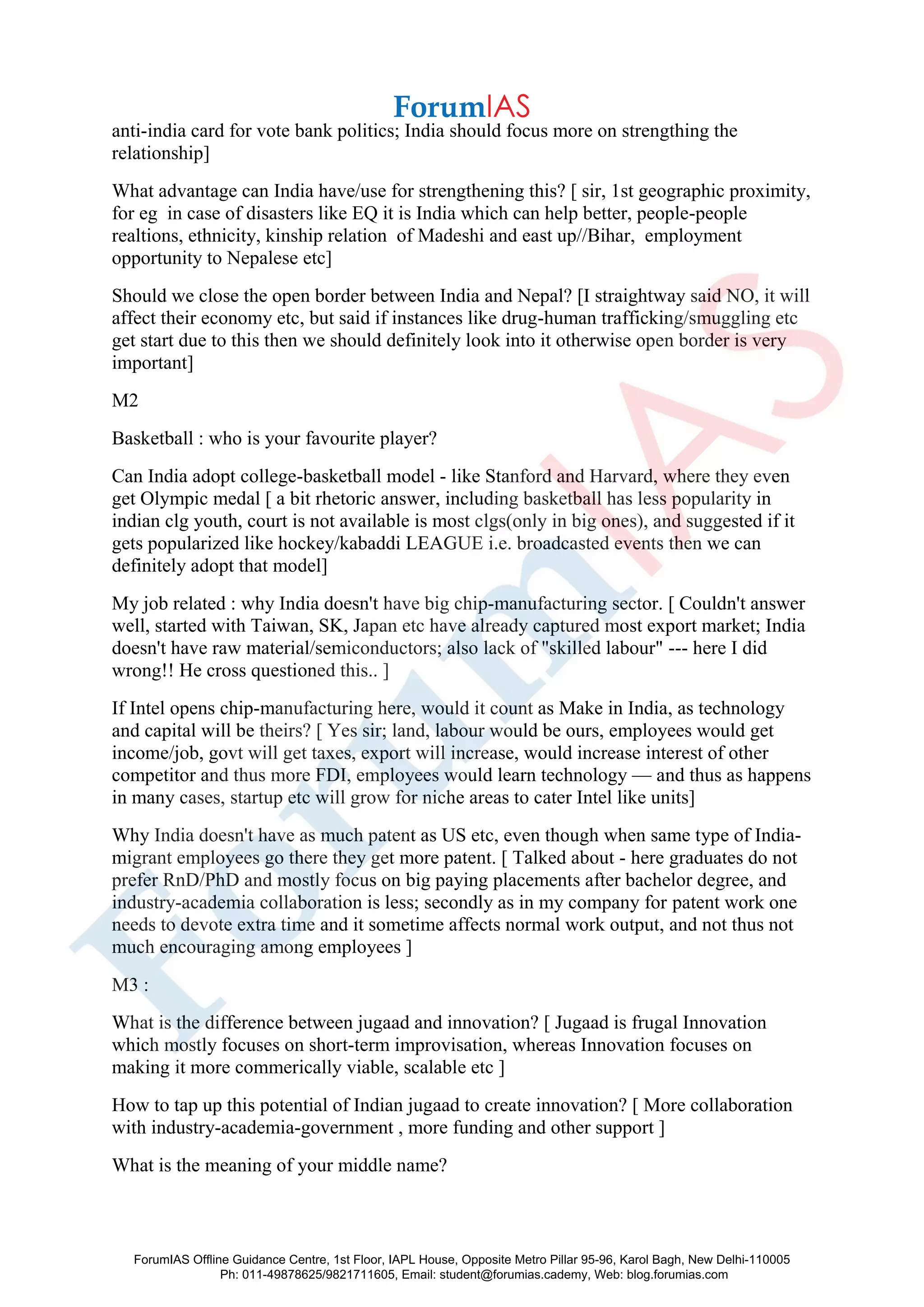 anti-india card for vote bank politics; India should focus more on strengthing the
relationship]
What advantage can India have/use for strengthening this? [ sir, 1st geographic proximity,
for eg in case of disasters like EQ it is India which can help better, people-people
realtions, ethnicity, kinship relation of Madeshi and east up//Bihar, employment
opportunity to Nepalese etc]
Should we close the open border between India and Nepal? [I straightway said NO, it will
affect their economy etc, but said if instances like drug-human trafficking/smuggling etc
get start due to this then we should definitely look into it otherwise open border is very
important]
M2
Basketball : who is your favourite player?
Can India adopt college-basketball model - like Stanford and Harvard, where they even
get Olympic medal [ a bit rhetoric answer, including basketball has less popularity in
indian clg youth, court is not available is most clgs(only in big ones), and suggested if it
gets popularized like hockey/kabaddi LEAGUE i.e. broadcasted events then we can
definitely adopt that model]
My job related : why India doesn't have big chip-manufacturing sector. [ Couldn't answer
well, started with Taiwan, SK, Japan etc have already captured most export market; India
doesn't have raw material/semiconductors; also lack of "skilled labour" --- here I did
wrong!! He cross questioned this.. ]
If Intel opens chip-manufacturing here, would it count as Make in India, as technology
and capital will be theirs? [ Yes sir; land, labour would be ours, employees would get
income/job, govt will get taxes, export will increase, would increase interest of other
competitor and thus more FDI, employees would learn technology — and thus as happens
in many cases, startup etc will grow for niche areas to cater Intel like units]
Why India doesn't have as much patent as US etc, even though when same type of India-
migrant employees go there they get more patent. [ Talked about - here graduates do not
prefer RnD/PhD and mostly focus on big paying placements after bachelor degree, and
industry-academia collaboration is less; secondly as in my company for patent work one
needs to devote extra time and it sometime affects normal work output, and not thus not
much encouraging among employees ]
M3 :
What is the difference between jugaad and innovation? [ Jugaad is frugal Innovation
which mostly focuses on short-term improvisation, whereas Innovation focuses on
making it more commerically viable, scalable etc ]
How to tap up this potential of Indian jugaad to create innovation? [ More collaboration
with industry-academia-government , more funding and other support ]
What is the meaning of your middle name?
ForumIAS Offline Guidance Centre, 1st Floor, IAPL House, Opposite Metro Pillar 95-96, Karol Bagh, New Delhi-110005
Ph: 011-49878625/9821711605, Email: student@forumias.cademy, Web: blog.forumias.com
 
