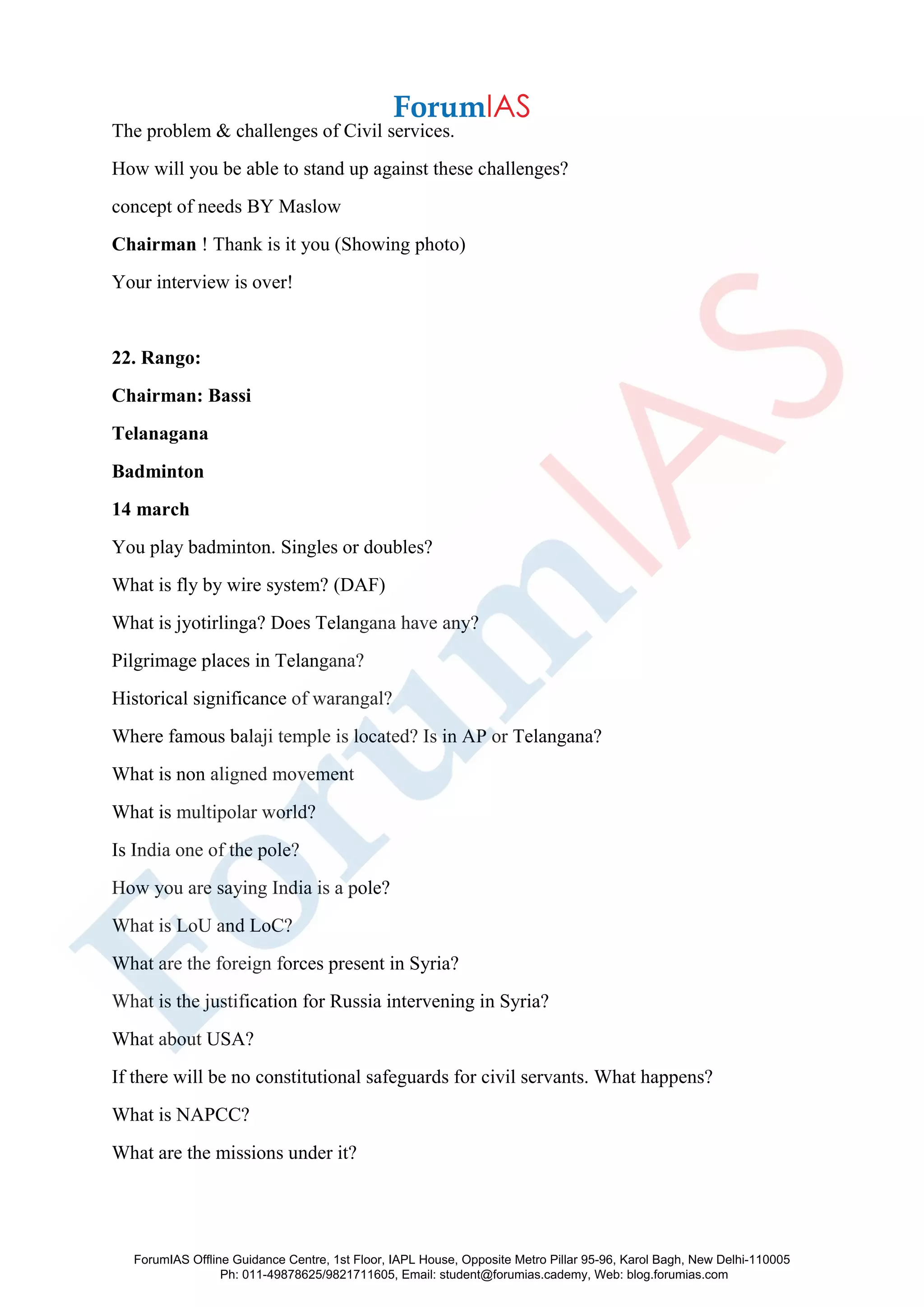 The problem & challenges of Civil services.
How will you be able to stand up against these challenges?
concept of needs BY Maslow
Chairman ! Thank is it you (Showing photo)
Your interview is over!
22. Rango:
Chairman: Bassi
Telanagana
Badminton
14 march
You play badminton. Singles or doubles?
What is fly by wire system? (DAF)
What is jyotirlinga? Does Telangana have any?
Pilgrimage places in Telangana?
Historical significance of warangal?
Where famous balaji temple is located? Is in AP or Telangana?
What is non aligned movement
What is multipolar world?
Is India one of the pole?
How you are saying India is a pole?
What is LoU and LoC?
What are the foreign forces present in Syria?
What is the justification for Russia intervening in Syria?
What about USA?
If there will be no constitutional safeguards for civil servants. What happens?
What is NAPCC?
What are the missions under it?
ForumIAS Offline Guidance Centre, 1st Floor, IAPL House, Opposite Metro Pillar 95-96, Karol Bagh, New Delhi-110005
Ph: 011-49878625/9821711605, Email: student@forumias.cademy, Web: blog.forumias.com
 