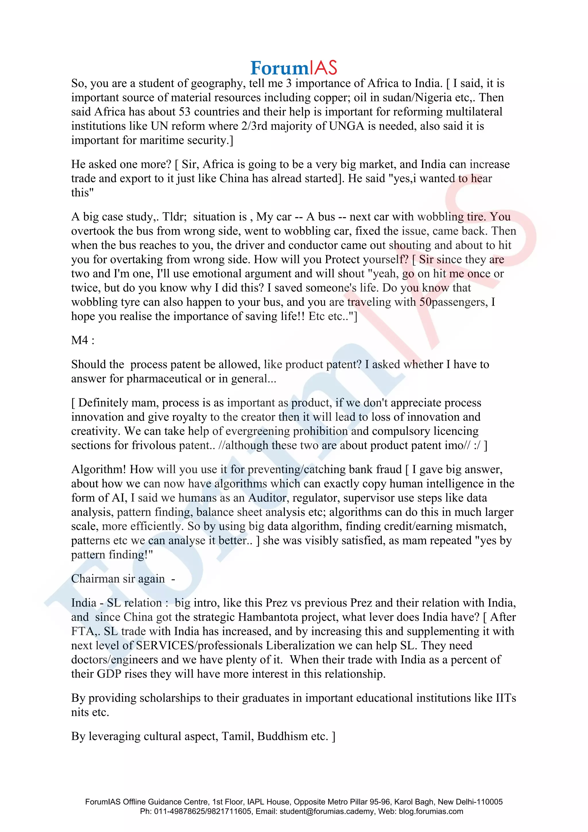 So, you are a student of geography, tell me 3 importance of Africa to India. [ I said, it is
important source of material resources including copper; oil in sudan/Nigeria etc,. Then
said Africa has about 53 countries and their help is important for reforming multilateral
institutions like UN reform where 2/3rd majority of UNGA is needed, also said it is
important for maritime security.]
He asked one more? [ Sir, Africa is going to be a very big market, and India can increase
trade and export to it just like China has alread started]. He said "yes,i wanted to hear
this"
A big case study,. Tldr; situation is , My car -- A bus -- next car with wobbling tire. You
overtook the bus from wrong side, went to wobbling car, fixed the issue, came back. Then
when the bus reaches to you, the driver and conductor came out shouting and about to hit
you for overtaking from wrong side. How will you Protect yourself? [ Sir since they are
two and I'm one, I'll use emotional argument and will shout "yeah, go on hit me once or
twice, but do you know why I did this? I saved someone's life. Do you know that
wobbling tyre can also happen to your bus, and you are traveling with 50passengers, I
hope you realise the importance of saving life!! Etc etc.."]
M4 :
Should the process patent be allowed, like product patent? I asked whether I have to
answer for pharmaceutical or in general...
[ Definitely mam, process is as important as product, if we don't appreciate process
innovation and give royalty to the creator then it will lead to loss of innovation and
creativity. We can take help of evergreening prohibition and compulsory licencing
sections for frivolous patent.. //although these two are about product patent imo// :/ ]
Algorithm! How will you use it for preventing/catching bank fraud [ I gave big answer,
about how we can now have algorithms which can exactly copy human intelligence in the
form of AI, I said we humans as an Auditor, regulator, supervisor use steps like data
analysis, pattern finding, balance sheet analysis etc; algorithms can do this in much larger
scale, more efficiently. So by using big data algorithm, finding credit/earning mismatch,
patterns etc we can analyse it better.. ] she was visibly satisfied, as mam repeated "yes by
pattern finding!"
Chairman sir again -
India - SL relation : big intro, like this Prez vs previous Prez and their relation with India,
and since China got the strategic Hambantota project, what lever does India have? [ After
FTA,. SL trade with India has increased, and by increasing this and supplementing it with
next level of SERVICES/professionals Liberalization we can help SL. They need
doctors/engineers and we have plenty of it. When their trade with India as a percent of
their GDP rises they will have more interest in this relationship.
By providing scholarships to their graduates in important educational institutions like IITs
nits etc.
By leveraging cultural aspect, Tamil, Buddhism etc. ]
ForumIAS Offline Guidance Centre, 1st Floor, IAPL House, Opposite Metro Pillar 95-96, Karol Bagh, New Delhi-110005
Ph: 011-49878625/9821711605, Email: student@forumias.cademy, Web: blog.forumias.com
 