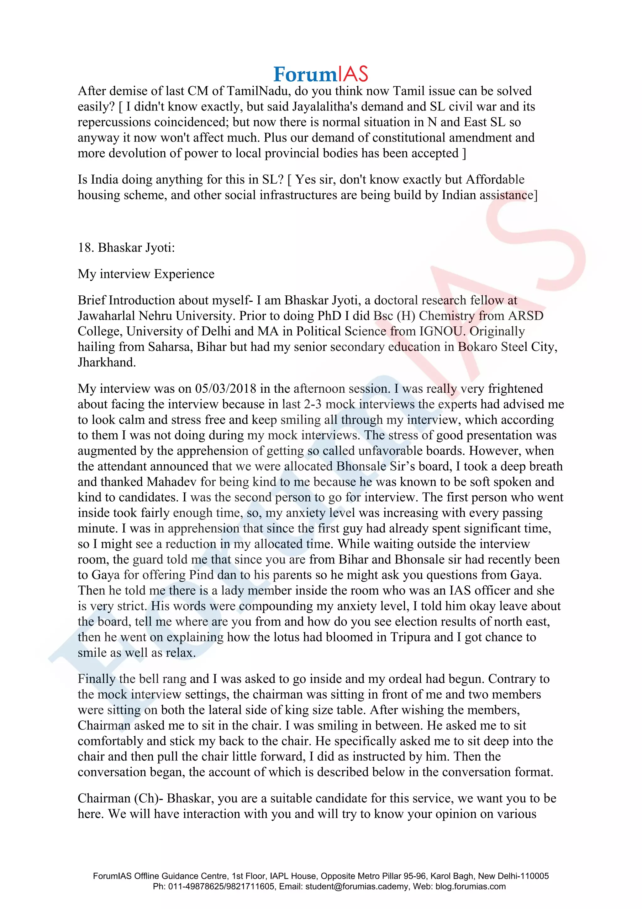 After demise of last CM of TamilNadu, do you think now Tamil issue can be solved
easily? [ I didn't know exactly, but said Jayalalitha's demand and SL civil war and its
repercussions coincidenced; but now there is normal situation in N and East SL so
anyway it now won't affect much. Plus our demand of constitutional amendment and
more devolution of power to local provincial bodies has been accepted ]
Is India doing anything for this in SL? [ Yes sir, don't know exactly but Affordable
housing scheme, and other social infrastructures are being build by Indian assistance]
18. Bhaskar Jyoti:
My interview Experience
Brief Introduction about myself- I am Bhaskar Jyoti, a doctoral research fellow at
Jawaharlal Nehru University. Prior to doing PhD I did Bsc (H) Chemistry from ARSD
College, University of Delhi and MA in Political Science from IGNOU. Originally
hailing from Saharsa, Bihar but had my senior secondary education in Bokaro Steel City,
Jharkhand.
My interview was on 05/03/2018 in the afternoon session. I was really very frightened
about facing the interview because in last 2-3 mock interviews the experts had advised me
to look calm and stress free and keep smiling all through my interview, which according
to them I was not doing during my mock interviews. The stress of good presentation was
augmented by the apprehension of getting so called unfavorable boards. However, when
the attendant announced that we were allocated Bhonsale Sir’s board, I took a deep breath
and thanked Mahadev for being kind to me because he was known to be soft spoken and
kind to candidates. I was the second person to go for interview. The first person who went
inside took fairly enough time, so, my anxiety level was increasing with every passing
minute. I was in apprehension that since the first guy had already spent significant time,
so I might see a reduction in my allocated time. While waiting outside the interview
room, the guard told me that since you are from Bihar and Bhonsale sir had recently been
to Gaya for offering Pind dan to his parents so he might ask you questions from Gaya.
Then he told me there is a lady member inside the room who was an IAS officer and she
is very strict. His words were compounding my anxiety level, I told him okay leave about
the board, tell me where are you from and how do you see election results of north east,
then he went on explaining how the lotus had bloomed in Tripura and I got chance to
smile as well as relax.
Finally the bell rang and I was asked to go inside and my ordeal had begun. Contrary to
the mock interview settings, the chairman was sitting in front of me and two members
were sitting on both the lateral side of king size table. After wishing the members,
Chairman asked me to sit in the chair. I was smiling in between. He asked me to sit
comfortably and stick my back to the chair. He specifically asked me to sit deep into the
chair and then pull the chair little forward, I did as instructed by him. Then the
conversation began, the account of which is described below in the conversation format.
Chairman (Ch)- Bhaskar, you are a suitable candidate for this service, we want you to be
here. We will have interaction with you and will try to know your opinion on various
ForumIAS Offline Guidance Centre, 1st Floor, IAPL House, Opposite Metro Pillar 95-96, Karol Bagh, New Delhi-110005
Ph: 011-49878625/9821711605, Email: student@forumias.cademy, Web: blog.forumias.com
 