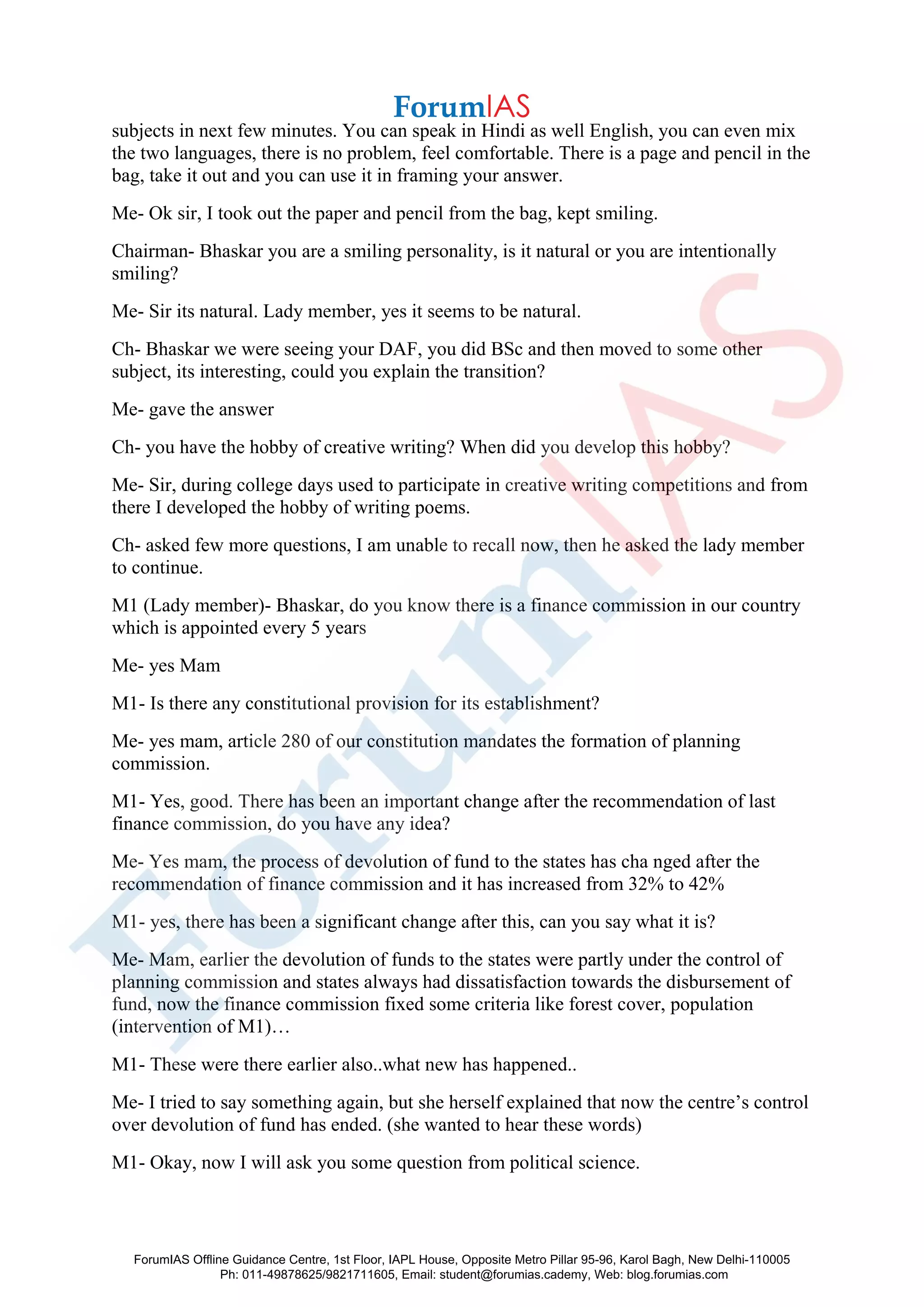 subjects in next few minutes. You can speak in Hindi as well English, you can even mix
the two languages, there is no problem, feel comfortable. There is a page and pencil in the
bag, take it out and you can use it in framing your answer.
Me- Ok sir, I took out the paper and pencil from the bag, kept smiling.
Chairman- Bhaskar you are a smiling personality, is it natural or you are intentionally
smiling?
Me- Sir its natural. Lady member, yes it seems to be natural.
Ch- Bhaskar we were seeing your DAF, you did BSc and then moved to some other
subject, its interesting, could you explain the transition?
Me- gave the answer
Ch- you have the hobby of creative writing? When did you develop this hobby?
Me- Sir, during college days used to participate in creative writing competitions and from
there I developed the hobby of writing poems.
Ch- asked few more questions, I am unable to recall now, then he asked the lady member
to continue.
M1 (Lady member)- Bhaskar, do you know there is a finance commission in our country
which is appointed every 5 years
Me- yes Mam
M1- Is there any constitutional provision for its establishment?
Me- yes mam, article 280 of our constitution mandates the formation of planning
commission.
M1- Yes, good. There has been an important change after the recommendation of last
finance commission, do you have any idea?
Me- Yes mam, the process of devolution of fund to the states has cha nged after the
recommendation of finance commission and it has increased from 32% to 42%
M1- yes, there has been a significant change after this, can you say what it is?
Me- Mam, earlier the devolution of funds to the states were partly under the control of
planning commission and states always had dissatisfaction towards the disbursement of
fund, now the finance commission fixed some criteria like forest cover, population
(intervention of M1)…
M1- These were there earlier also..what new has happened..
Me- I tried to say something again, but she herself explained that now the centre’s control
over devolution of fund has ended. (she wanted to hear these words)
M1- Okay, now I will ask you some question from political science.
ForumIAS Offline Guidance Centre, 1st Floor, IAPL House, Opposite Metro Pillar 95-96, Karol Bagh, New Delhi-110005
Ph: 011-49878625/9821711605, Email: student@forumias.cademy, Web: blog.forumias.com
 
