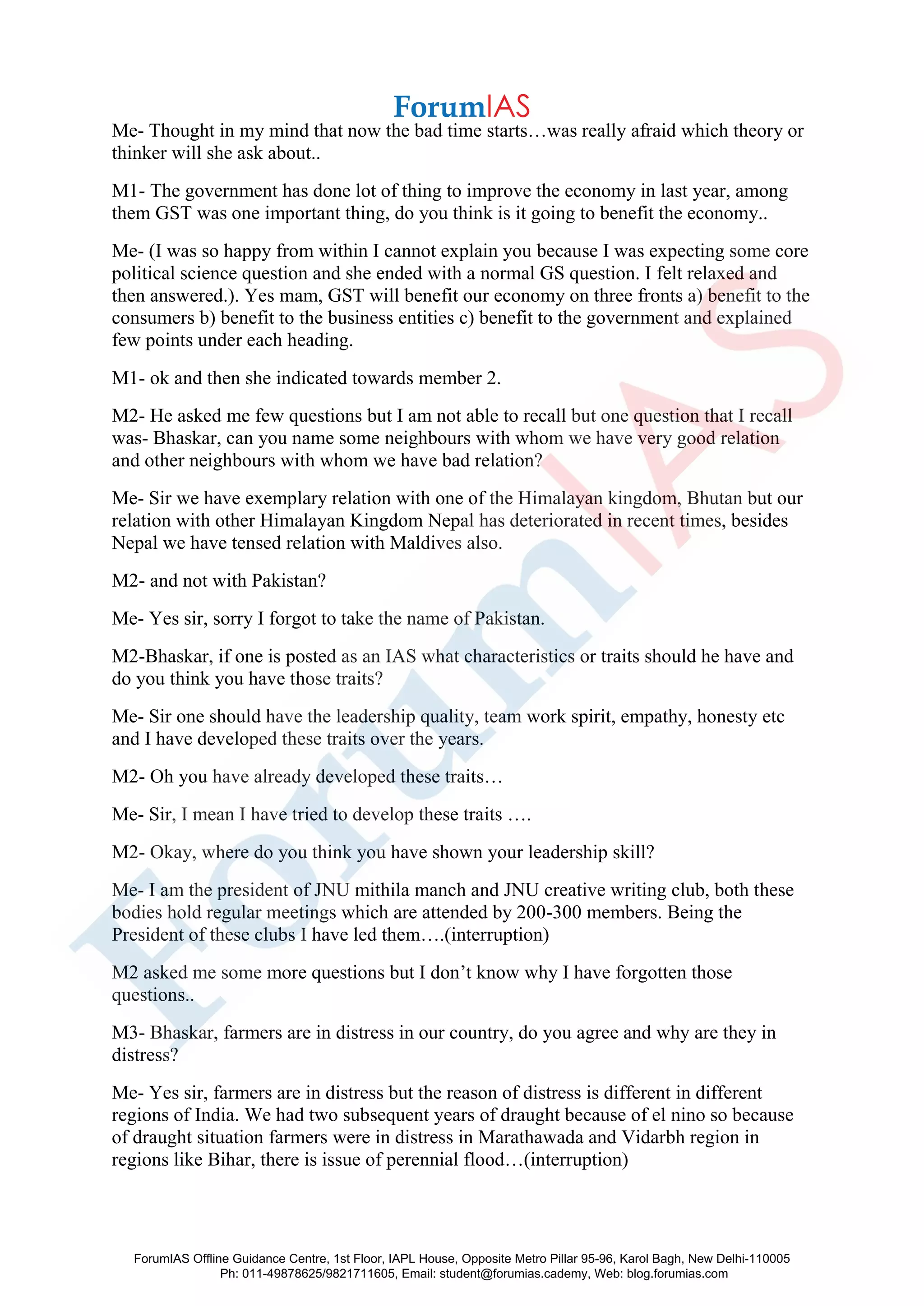 Me- Thought in my mind that now the bad time starts…was really afraid which theory or
thinker will she ask about..
M1- The government has done lot of thing to improve the economy in last year, among
them GST was one important thing, do you think is it going to benefit the economy..
Me- (I was so happy from within I cannot explain you because I was expecting some core
political science question and she ended with a normal GS question. I felt relaxed and
then answered.). Yes mam, GST will benefit our economy on three fronts a) benefit to the
consumers b) benefit to the business entities c) benefit to the government and explained
few points under each heading.
M1- ok and then she indicated towards member 2.
M2- He asked me few questions but I am not able to recall but one question that I recall
was- Bhaskar, can you name some neighbours with whom we have very good relation
and other neighbours with whom we have bad relation?
Me- Sir we have exemplary relation with one of the Himalayan kingdom, Bhutan but our
relation with other Himalayan Kingdom Nepal has deteriorated in recent times, besides
Nepal we have tensed relation with Maldives also.
M2- and not with Pakistan?
Me- Yes sir, sorry I forgot to take the name of Pakistan.
M2-Bhaskar, if one is posted as an IAS what characteristics or traits should he have and
do you think you have those traits?
Me- Sir one should have the leadership quality, team work spirit, empathy, honesty etc
and I have developed these traits over the years.
M2- Oh you have already developed these traits…
Me- Sir, I mean I have tried to develop these traits ….
M2- Okay, where do you think you have shown your leadership skill?
Me- I am the president of JNU mithila manch and JNU creative writing club, both these
bodies hold regular meetings which are attended by 200-300 members. Being the
President of these clubs I have led them….(interruption)
M2 asked me some more questions but I don’t know why I have forgotten those
questions..
M3- Bhaskar, farmers are in distress in our country, do you agree and why are they in
distress?
Me- Yes sir, farmers are in distress but the reason of distress is different in different
regions of India. We had two subsequent years of draught because of el nino so because
of draught situation farmers were in distress in Marathawada and Vidarbh region in
regions like Bihar, there is issue of perennial flood…(interruption)
ForumIAS Offline Guidance Centre, 1st Floor, IAPL House, Opposite Metro Pillar 95-96, Karol Bagh, New Delhi-110005
Ph: 011-49878625/9821711605, Email: student@forumias.cademy, Web: blog.forumias.com
 