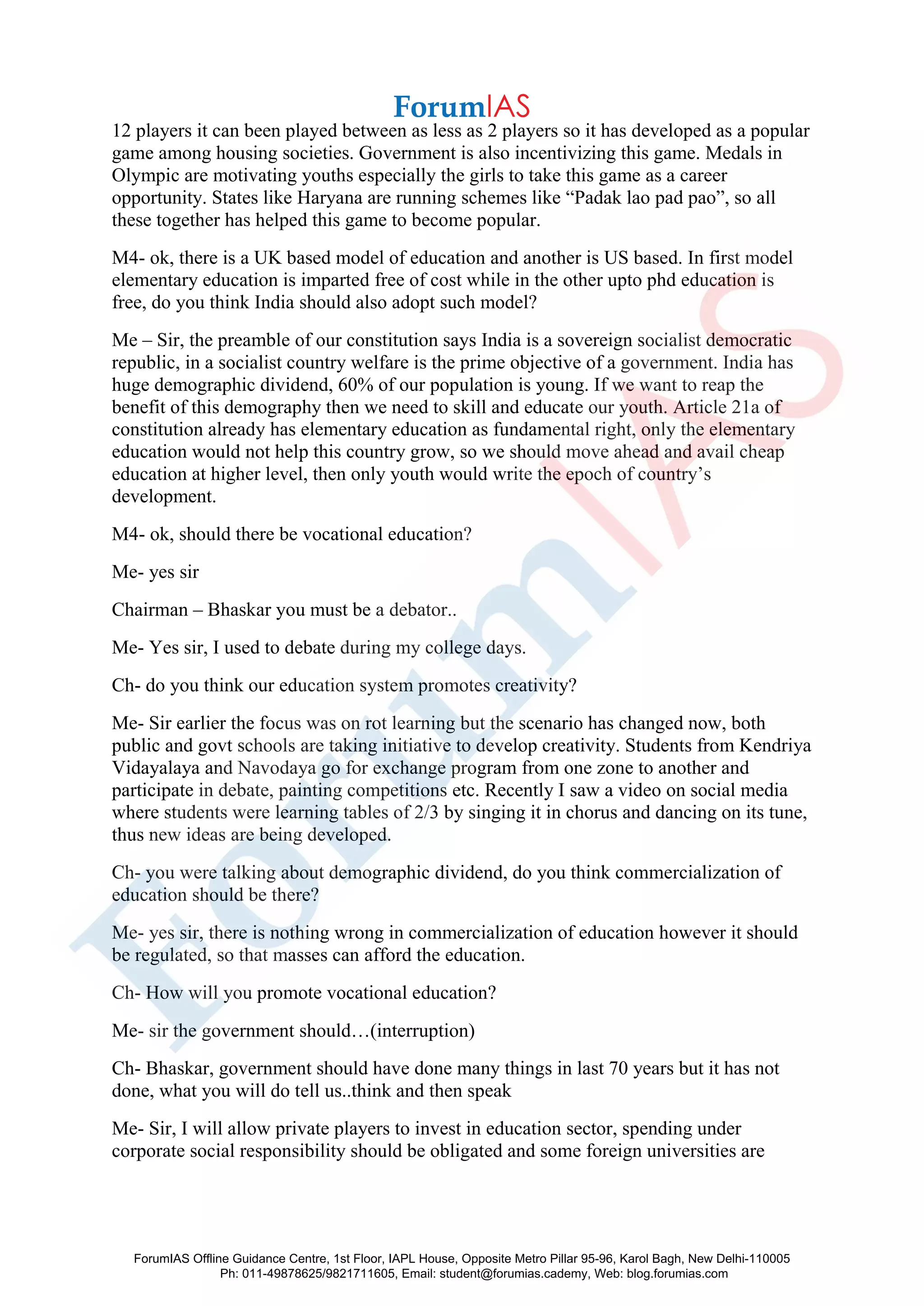 12 players it can been played between as less as 2 players so it has developed as a popular
game among housing societies. Government is also incentivizing this game. Medals in
Olympic are motivating youths especially the girls to take this game as a career
opportunity. States like Haryana are running schemes like “Padak lao pad pao”, so all
these together has helped this game to become popular.
M4- ok, there is a UK based model of education and another is US based. In first model
elementary education is imparted free of cost while in the other upto phd education is
free, do you think India should also adopt such model?
Me – Sir, the preamble of our constitution says India is a sovereign socialist democratic
republic, in a socialist country welfare is the prime objective of a government. India has
huge demographic dividend, 60% of our population is young. If we want to reap the
benefit of this demography then we need to skill and educate our youth. Article 21a of
constitution already has elementary education as fundamental right, only the elementary
education would not help this country grow, so we should move ahead and avail cheap
education at higher level, then only youth would write the epoch of country’s
development.
M4- ok, should there be vocational education?
Me- yes sir
Chairman – Bhaskar you must be a debator..
Me- Yes sir, I used to debate during my college days.
Ch- do you think our education system promotes creativity?
Me- Sir earlier the focus was on rot learning but the scenario has changed now, both
public and govt schools are taking initiative to develop creativity. Students from Kendriya
Vidayalaya and Navodaya go for exchange program from one zone to another and
participate in debate, painting competitions etc. Recently I saw a video on social media
where students were learning tables of 2/3 by singing it in chorus and dancing on its tune,
thus new ideas are being developed.
Ch- you were talking about demographic dividend, do you think commercialization of
education should be there?
Me- yes sir, there is nothing wrong in commercialization of education however it should
be regulated, so that masses can afford the education.
Ch- How will you promote vocational education?
Me- sir the government should…(interruption)
Ch- Bhaskar, government should have done many things in last 70 years but it has not
done, what you will do tell us..think and then speak
Me- Sir, I will allow private players to invest in education sector, spending under
corporate social responsibility should be obligated and some foreign universities are
ForumIAS Offline Guidance Centre, 1st Floor, IAPL House, Opposite Metro Pillar 95-96, Karol Bagh, New Delhi-110005
Ph: 011-49878625/9821711605, Email: student@forumias.cademy, Web: blog.forumias.com
 