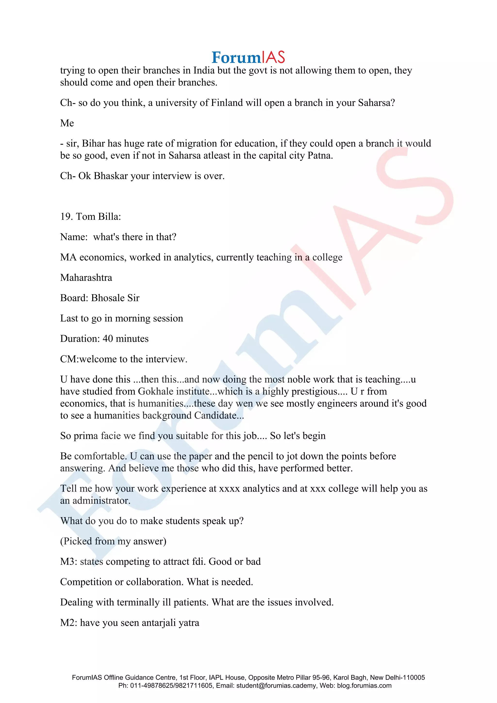 trying to open their branches in India but the govt is not allowing them to open, they
should come and open their branches.
Ch- so do you think, a university of Finland will open a branch in your Saharsa?
Me
- sir, Bihar has huge rate of migration for education, if they could open a branch it would
be so good, even if not in Saharsa atleast in the capital city Patna.
Ch- Ok Bhaskar your interview is over.
19. Tom Billa:
Name: what's there in that?
MA economics, worked in analytics, currently teaching in a college
Maharashtra
Board: Bhosale Sir
Last to go in morning session
Duration: 40 minutes
CM:welcome to the interview.
U have done this ...then this...and now doing the most noble work that is teaching....u
have studied from Gokhale institute...which is a highly prestigious.... U r from
economics, that is humanities....these day wen we see mostly engineers around it's good
to see a humanities background Candidate...
So prima facie we find you suitable for this job.... So let's begin
Be comfortable. U can use the paper and the pencil to jot down the points before
answering. And believe me those who did this, have performed better.
Tell me how your work experience at xxxx analytics and at xxx college will help you as
an administrator.
What do you do to make students speak up?
(Picked from my answer)
M3: states competing to attract fdi. Good or bad
Competition or collaboration. What is needed.
Dealing with terminally ill patients. What are the issues involved.
M2: have you seen antarjali yatra
ForumIAS Offline Guidance Centre, 1st Floor, IAPL House, Opposite Metro Pillar 95-96, Karol Bagh, New Delhi-110005
Ph: 011-49878625/9821711605, Email: student@forumias.cademy, Web: blog.forumias.com
 