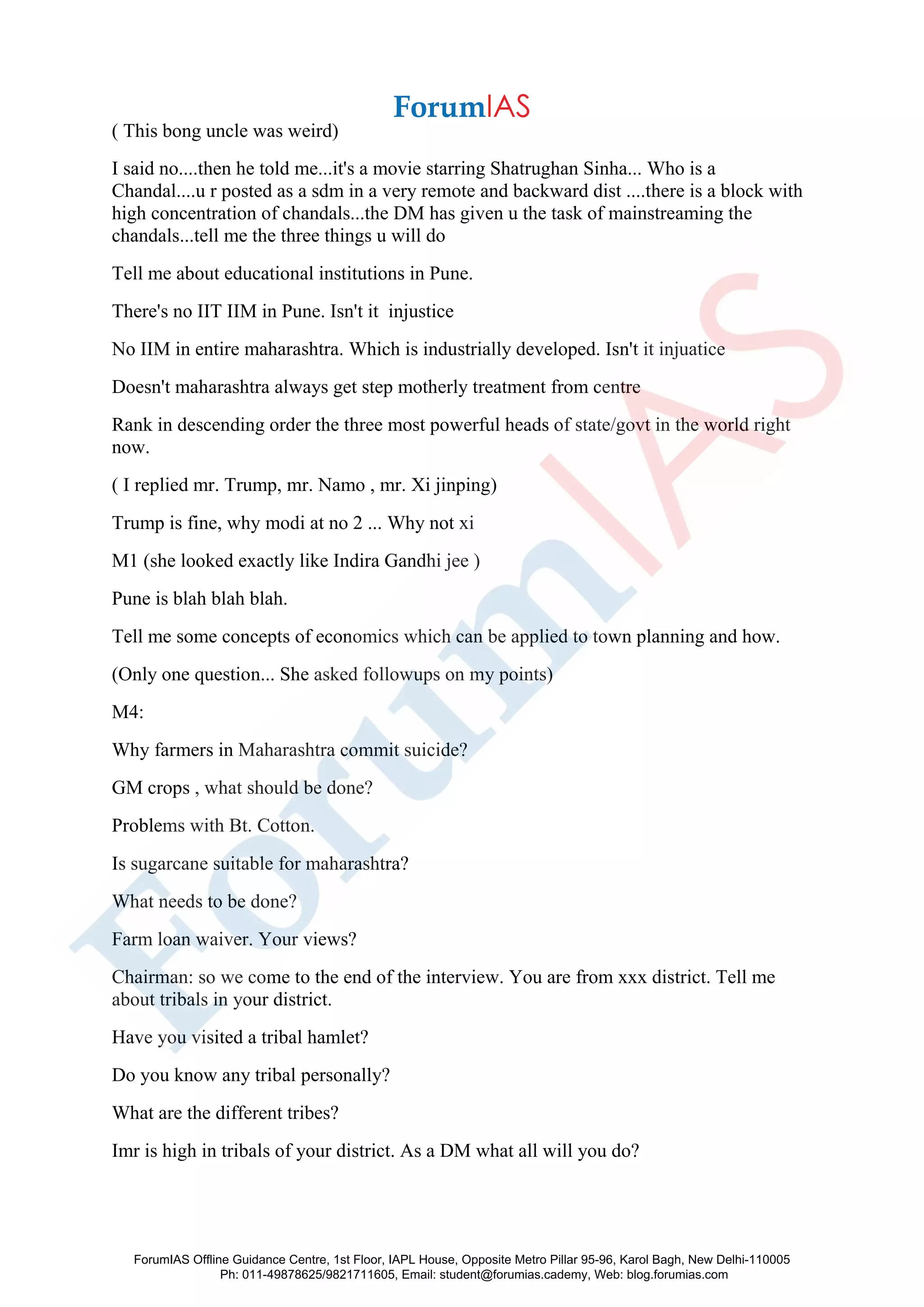 ( This bong uncle was weird)
I said no....then he told me...it's a movie starring Shatrughan Sinha... Who is a
Chandal....u r posted as a sdm in a very remote and backward dist ....there is a block with
high concentration of chandals...the DM has given u the task of mainstreaming the
chandals...tell me the three things u will do
Tell me about educational institutions in Pune.
There's no IIT IIM in Pune. Isn't it injustice
No IIM in entire maharashtra. Which is industrially developed. Isn't it injuatice
Doesn't maharashtra always get step motherly treatment from centre
Rank in descending order the three most powerful heads of state/govt in the world right
now.
( I replied mr. Trump, mr. Namo , mr. Xi jinping)
Trump is fine, why modi at no 2 ... Why not xi
M1 (she looked exactly like Indira Gandhi jee )
Pune is blah blah blah.
Tell me some concepts of economics which can be applied to town planning and how.
(Only one question... She asked followups on my points)
M4:
Why farmers in Maharashtra commit suicide?
GM crops , what should be done?
Problems with Bt. Cotton.
Is sugarcane suitable for maharashtra?
What needs to be done?
Farm loan waiver. Your views?
Chairman: so we come to the end of the interview. You are from xxx district. Tell me
about tribals in your district.
Have you visited a tribal hamlet?
Do you know any tribal personally?
What are the different tribes?
Imr is high in tribals of your district. As a DM what all will you do?
ForumIAS Offline Guidance Centre, 1st Floor, IAPL House, Opposite Metro Pillar 95-96, Karol Bagh, New Delhi-110005
Ph: 011-49878625/9821711605, Email: student@forumias.cademy, Web: blog.forumias.com
 