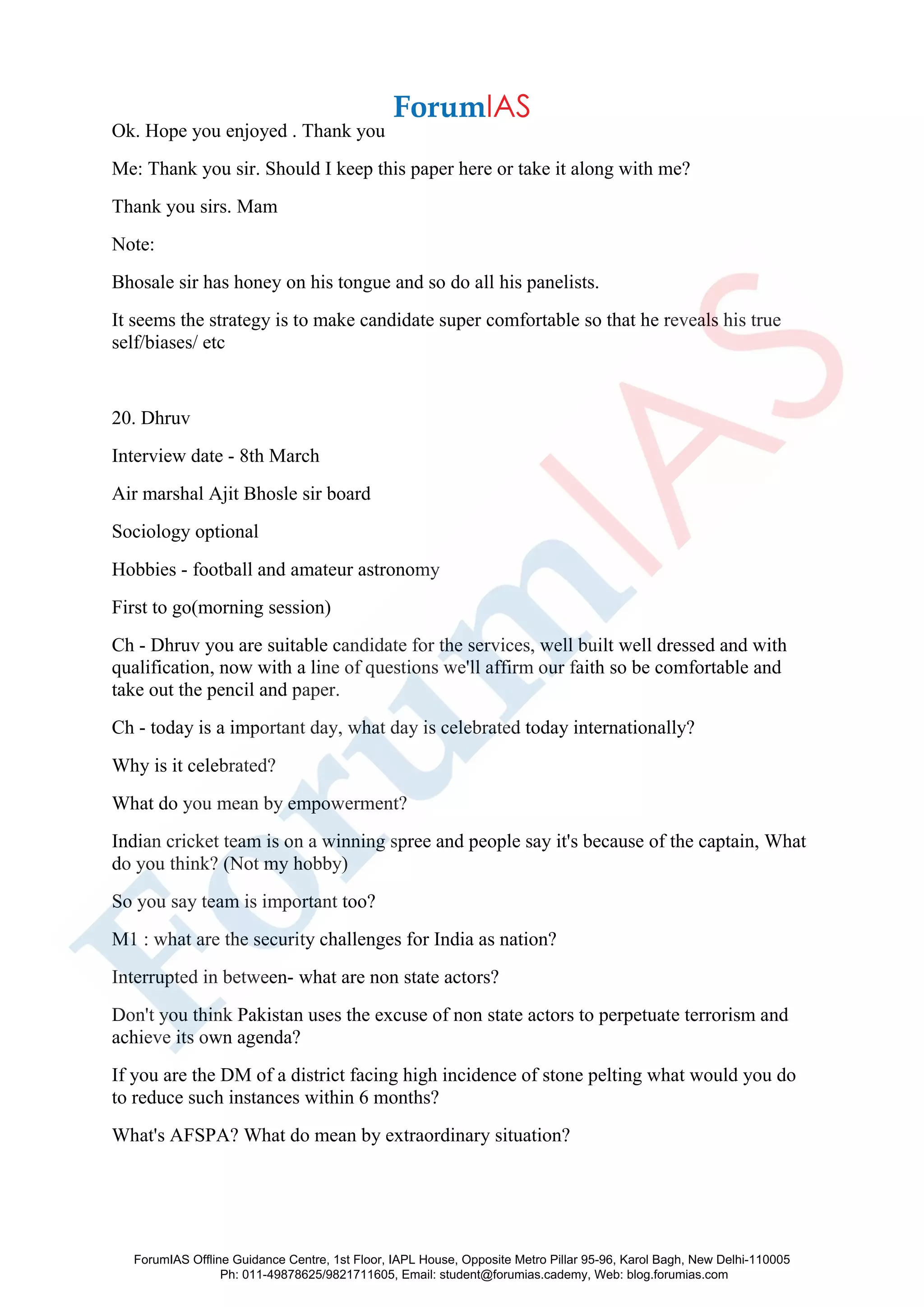 Ok. Hope you enjoyed . Thank you
Me: Thank you sir. Should I keep this paper here or take it along with me?
Thank you sirs. Mam
Note:
Bhosale sir has honey on his tongue and so do all his panelists.
It seems the strategy is to make candidate super comfortable so that he reveals his true
self/biases/ etc
20. Dhruv
Interview date - 8th March
Air marshal Ajit Bhosle sir board
Sociology optional
Hobbies - football and amateur astronomy
First to go(morning session)
Ch - Dhruv you are suitable candidate for the services, well built well dressed and with
qualification, now with a line of questions we'll affirm our faith so be comfortable and
take out the pencil and paper.
Ch - today is a important day, what day is celebrated today internationally?
Why is it celebrated?
What do you mean by empowerment?
Indian cricket team is on a winning spree and people say it's because of the captain, What
do you think? (Not my hobby)
So you say team is important too?
M1 : what are the security challenges for India as nation?
Interrupted in between- what are non state actors?
Don't you think Pakistan uses the excuse of non state actors to perpetuate terrorism and
achieve its own agenda?
If you are the DM of a district facing high incidence of stone pelting what would you do
to reduce such instances within 6 months?
What's AFSPA? What do mean by extraordinary situation?
ForumIAS Offline Guidance Centre, 1st Floor, IAPL House, Opposite Metro Pillar 95-96, Karol Bagh, New Delhi-110005
Ph: 011-49878625/9821711605, Email: student@forumias.cademy, Web: blog.forumias.com
 
