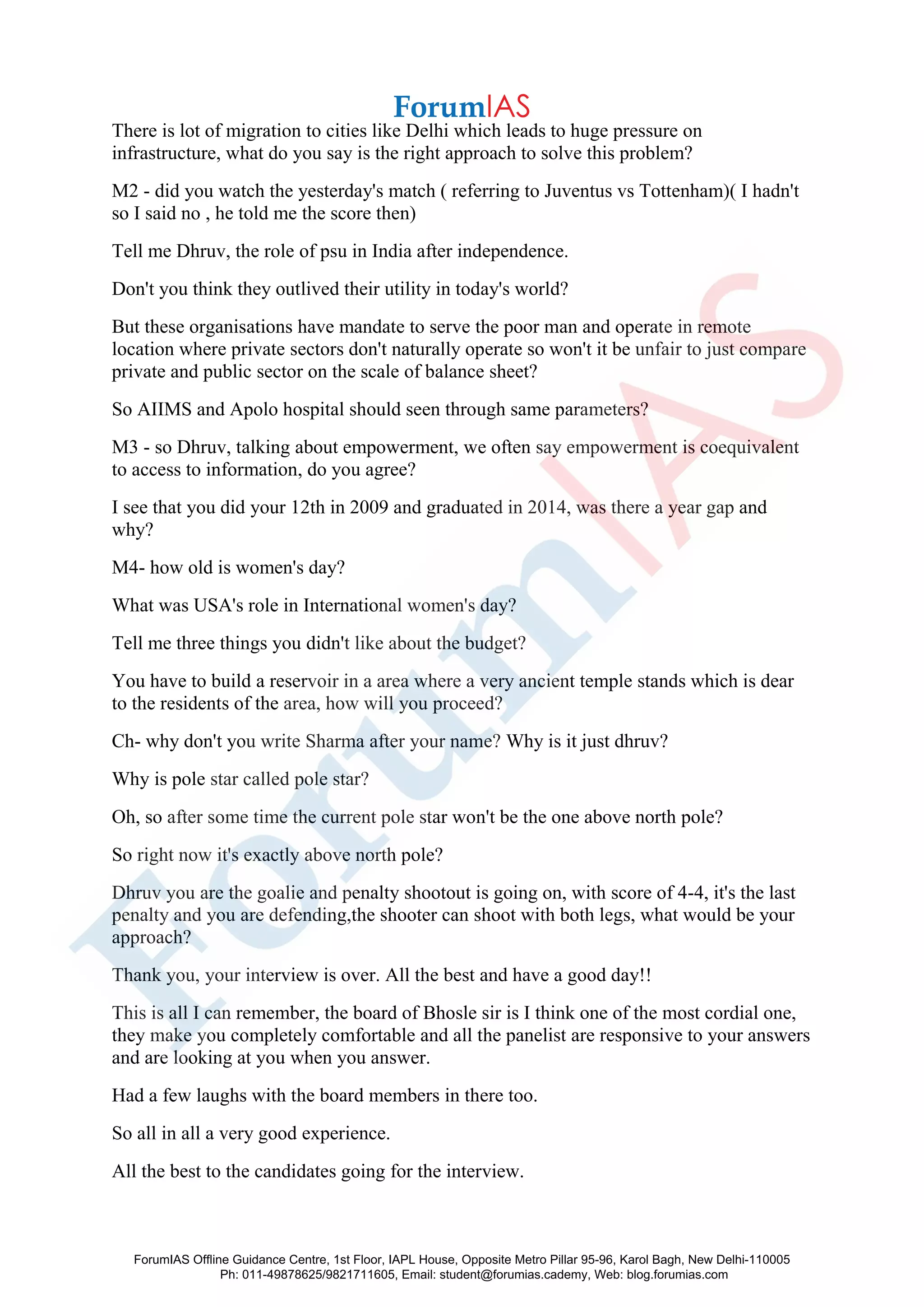 There is lot of migration to cities like Delhi which leads to huge pressure on
infrastructure, what do you say is the right approach to solve this problem?
M2 - did you watch the yesterday's match ( referring to Juventus vs Tottenham)( I hadn't
so I said no , he told me the score then)
Tell me Dhruv, the role of psu in India after independence.
Don't you think they outlived their utility in today's world?
But these organisations have mandate to serve the poor man and operate in remote
location where private sectors don't naturally operate so won't it be unfair to just compare
private and public sector on the scale of balance sheet?
So AIIMS and Apolo hospital should seen through same parameters?
M3 - so Dhruv, talking about empowerment, we often say empowerment is coequivalent
to access to information, do you agree?
I see that you did your 12th in 2009 and graduated in 2014, was there a year gap and
why?
M4- how old is women's day?
What was USA's role in International women's day?
Tell me three things you didn't like about the budget?
You have to build a reservoir in a area where a very ancient temple stands which is dear
to the residents of the area, how will you proceed?
Ch- why don't you write Sharma after your name? Why is it just dhruv?
Why is pole star called pole star?
Oh, so after some time the current pole star won't be the one above north pole?
So right now it's exactly above north pole?
Dhruv you are the goalie and penalty shootout is going on, with score of 4-4, it's the last
penalty and you are defending,the shooter can shoot with both legs, what would be your
approach?
Thank you, your interview is over. All the best and have a good day!!
This is all I can remember, the board of Bhosle sir is I think one of the most cordial one,
they make you completely comfortable and all the panelist are responsive to your answers
and are looking at you when you answer.
Had a few laughs with the board members in there too.
So all in all a very good experience.
All the best to the candidates going for the interview.
ForumIAS Offline Guidance Centre, 1st Floor, IAPL House, Opposite Metro Pillar 95-96, Karol Bagh, New Delhi-110005
Ph: 011-49878625/9821711605, Email: student@forumias.cademy, Web: blog.forumias.com
 