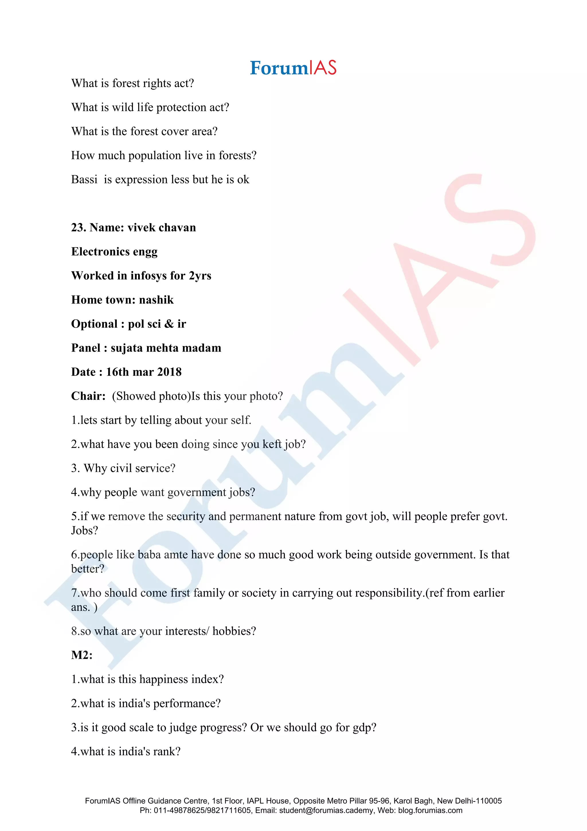 What is forest rights act?
What is wild life protection act?
What is the forest cover area?
How much population live in forests?
Bassi is expression less but he is ok
23. Name: vivek chavan
Electronics engg
Worked in infosys for 2yrs
Home town: nashik
Optional : pol sci & ir
Panel : sujata mehta madam
Date : 16th mar 2018
Chair: (Showed photo)Is this your photo?
1.lets start by telling about your self.
2.what have you been doing since you keft job?
3. Why civil service?
4.why people want government jobs?
5.if we remove the security and permanent nature from govt job, will people prefer govt.
Jobs?
6.people like baba amte have done so much good work being outside government. Is that
better?
7.who should come first family or society in carrying out responsibility.(ref from earlier
ans. )
8.so what are your interests/ hobbies?
M2:
1.what is this happiness index?
2.what is india's performance?
3.is it good scale to judge progress? Or we should go for gdp?
4.what is india's rank?
ForumIAS Offline Guidance Centre, 1st Floor, IAPL House, Opposite Metro Pillar 95-96, Karol Bagh, New Delhi-110005
Ph: 011-49878625/9821711605, Email: student@forumias.cademy, Web: blog.forumias.com
 
