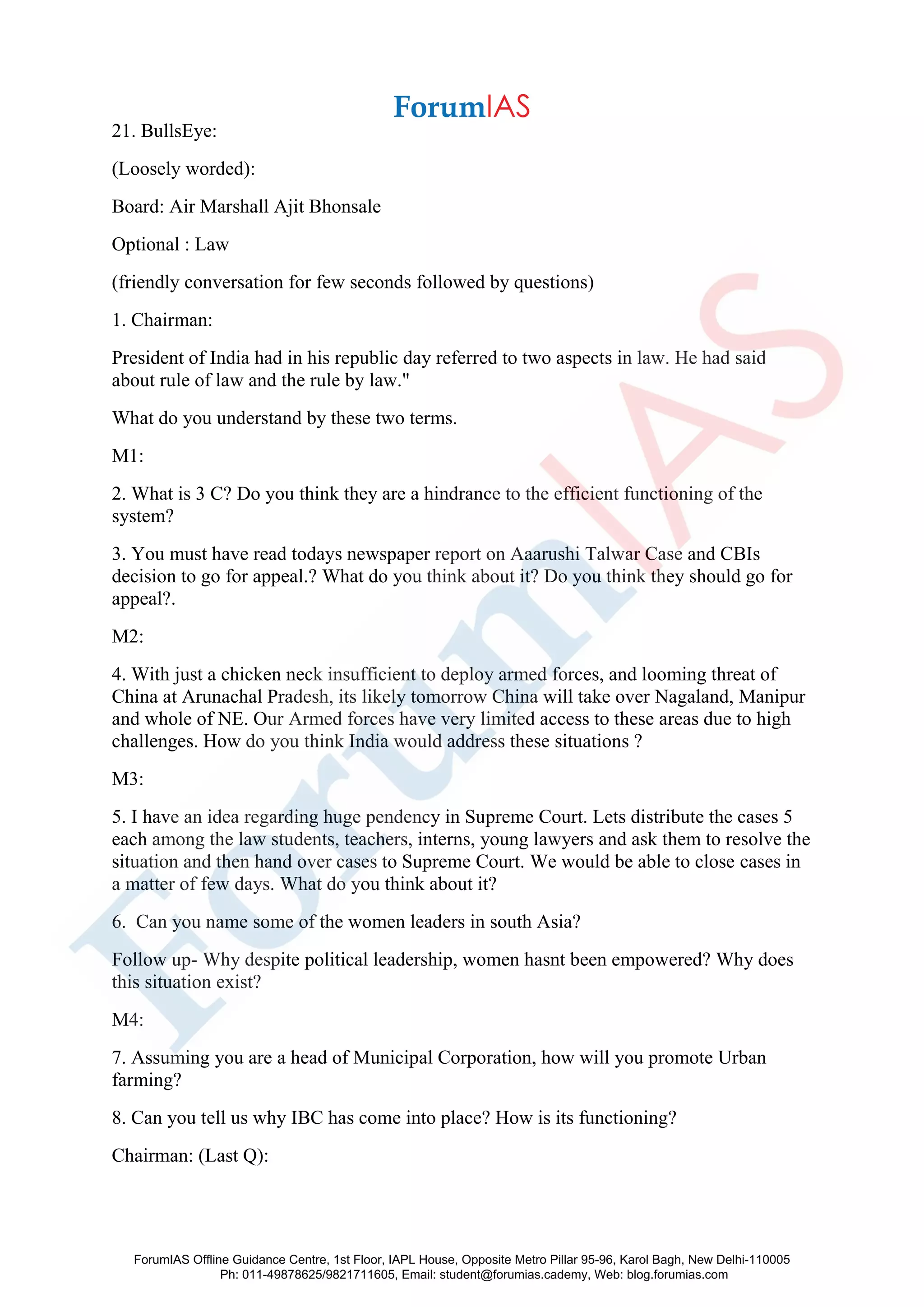 21. BullsEye:
(Loosely worded):
Board: Air Marshall Ajit Bhonsale
Optional : Law
(friendly conversation for few seconds followed by questions)
1. Chairman:
President of India had in his republic day referred to two aspects in law. He had said
about rule of law and the rule by law."
What do you understand by these two terms.
M1:
2. What is 3 C? Do you think they are a hindrance to the efficient functioning of the
system?
3. You must have read todays newspaper report on Aaarushi Talwar Case and CBIs
decision to go for appeal.? What do you think about it? Do you think they should go for
appeal?.
M2:
4. With just a chicken neck insufficient to deploy armed forces, and looming threat of
China at Arunachal Pradesh, its likely tomorrow China will take over Nagaland, Manipur
and whole of NE. Our Armed forces have very limited access to these areas due to high
challenges. How do you think India would address these situations ?
M3:
5. I have an idea regarding huge pendency in Supreme Court. Lets distribute the cases 5
each among the law students, teachers, interns, young lawyers and ask them to resolve the
situation and then hand over cases to Supreme Court. We would be able to close cases in
a matter of few days. What do you think about it?
6. Can you name some of the women leaders in south Asia?
Follow up- Why despite political leadership, women hasnt been empowered? Why does
this situation exist?
M4:
7. Assuming you are a head of Municipal Corporation, how will you promote Urban
farming?
8. Can you tell us why IBC has come into place? How is its functioning?
Chairman: (Last Q):
ForumIAS Offline Guidance Centre, 1st Floor, IAPL House, Opposite Metro Pillar 95-96, Karol Bagh, New Delhi-110005
Ph: 011-49878625/9821711605, Email: student@forumias.cademy, Web: blog.forumias.com
 
