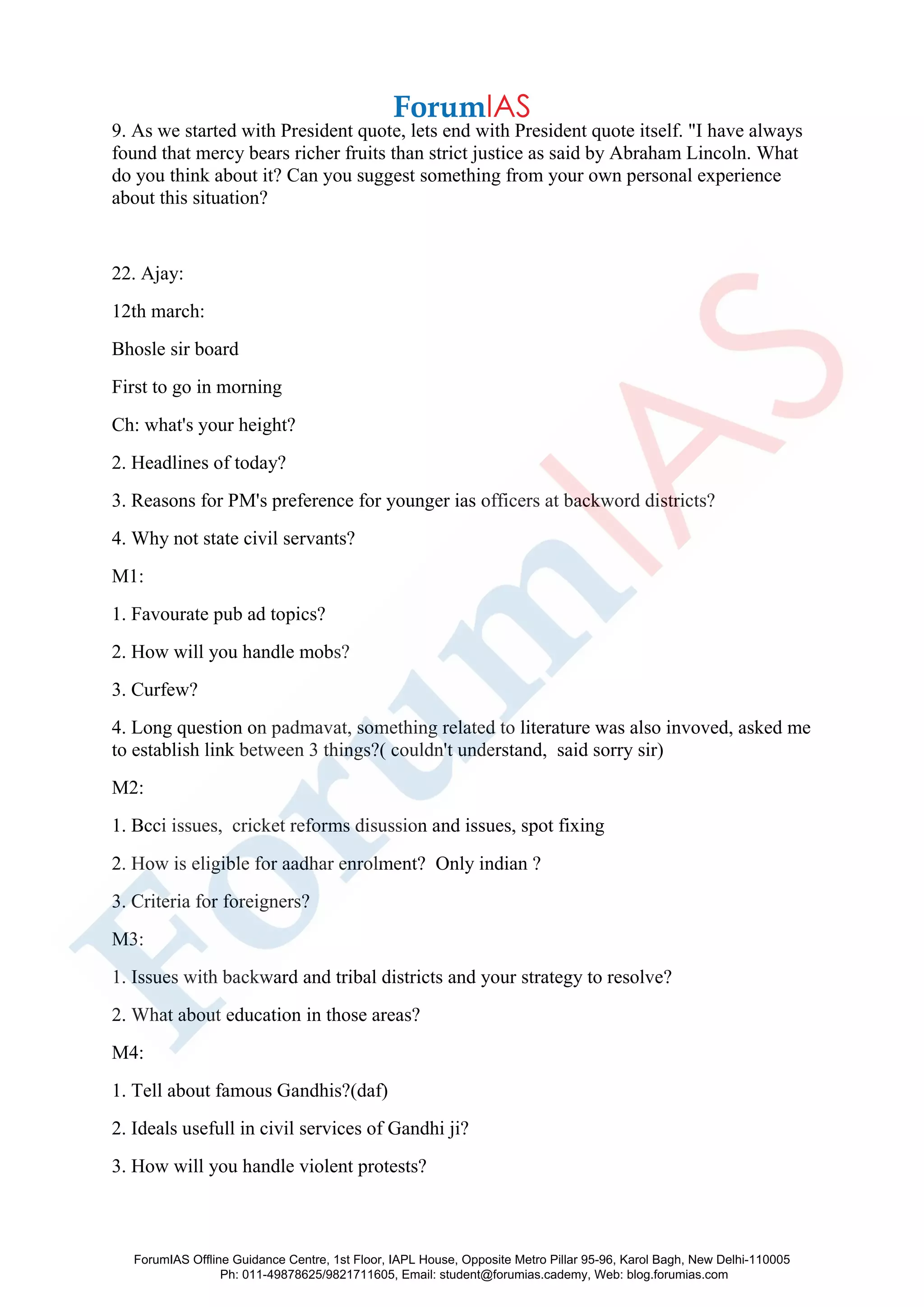 9. As we started with President quote, lets end with President quote itself. "I have always
found that mercy bears richer fruits than strict justice as said by Abraham Lincoln. What
do you think about it? Can you suggest something from your own personal experience
about this situation?
22. Ajay:
12th march:
Bhosle sir board
First to go in morning
Ch: what's your height?
2. Headlines of today?
3. Reasons for PM's preference for younger ias officers at backword districts?
4. Why not state civil servants?
M1:
1. Favourate pub ad topics?
2. How will you handle mobs?
3. Curfew?
4. Long question on padmavat, something related to literature was also invoved, asked me
to establish link between 3 things?( couldn't understand, said sorry sir)
M2:
1. Bcci issues, cricket reforms disussion and issues, spot fixing
2. How is eligible for aadhar enrolment? Only indian ?
3. Criteria for foreigners?
M3:
1. Issues with backward and tribal districts and your strategy to resolve?
2. What about education in those areas?
M4:
1. Tell about famous Gandhis?(daf)
2. Ideals usefull in civil services of Gandhi ji?
3. How will you handle violent protests?
ForumIAS Offline Guidance Centre, 1st Floor, IAPL House, Opposite Metro Pillar 95-96, Karol Bagh, New Delhi-110005
Ph: 011-49878625/9821711605, Email: student@forumias.cademy, Web: blog.forumias.com
 