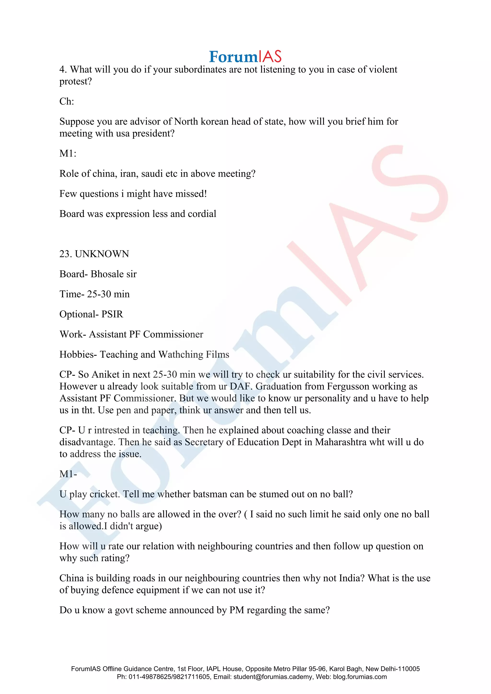 4. What will you do if your subordinates are not listening to you in case of violent
protest?
Ch:
Suppose you are advisor of North korean head of state, how will you brief him for
meeting with usa president?
M1:
Role of china, iran, saudi etc in above meeting?
Few questions i might have missed!
Board was expression less and cordial
23. UNKNOWN
Board- Bhosale sir
Time- 25-30 min
Optional- PSIR
Work- Assistant PF Commissioner
Hobbies- Teaching and Wathching Films
CP- So Aniket in next 25-30 min we will try to check ur suitability for the civil services.
However u already look suitable from ur DAF. Graduation from Fergusson working as
Assistant PF Commissioner. But we would like to know ur personality and u have to help
us in tht. Use pen and paper, think ur answer and then tell us.
CP- U r intrested in teaching. Then he explained about coaching classe and their
disadvantage. Then he said as Secretary of Education Dept in Maharashtra wht will u do
to address the issue.
M1-
U play cricket. Tell me whether batsman can be stumed out on no ball?
How many no balls are allowed in the over? ( I said no such limit he said only one no ball
is allowed.I didn't argue)
How will u rate our relation with neighbouring countries and then follow up question on
why such rating?
China is building roads in our neighbouring countries then why not India? What is the use
of buying defence equipment if we can not use it?
Do u know a govt scheme announced by PM regarding the same?
ForumIAS Offline Guidance Centre, 1st Floor, IAPL House, Opposite Metro Pillar 95-96, Karol Bagh, New Delhi-110005
Ph: 011-49878625/9821711605, Email: student@forumias.cademy, Web: blog.forumias.com
 