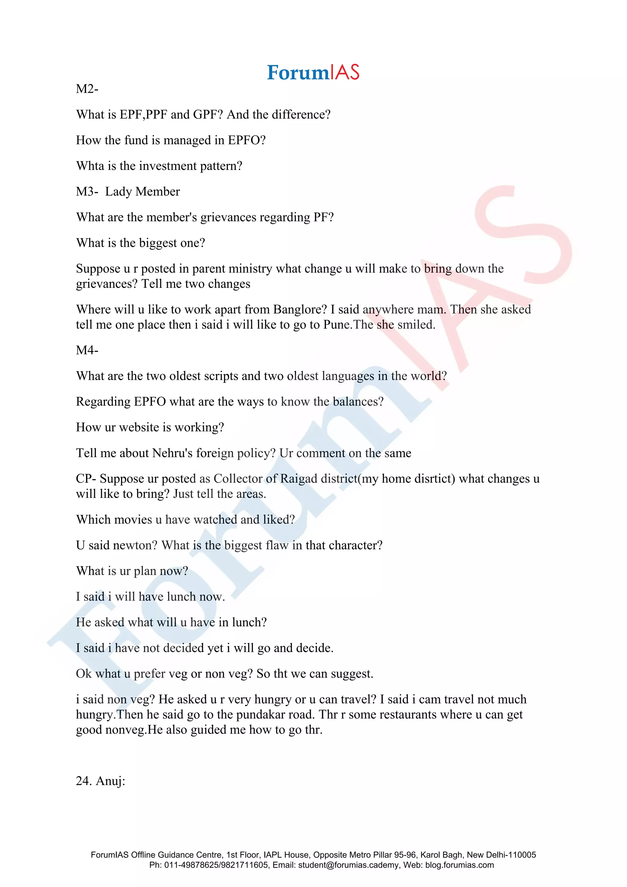 M2-
What is EPF,PPF and GPF? And the difference?
How the fund is managed in EPFO?
Whta is the investment pattern?
M3- Lady Member
What are the member's grievances regarding PF?
What is the biggest one?
Suppose u r posted in parent ministry what change u will make to bring down the
grievances? Tell me two changes
Where will u like to work apart from Banglore? I said anywhere mam. Then she asked
tell me one place then i said i will like to go to Pune.The she smiled.
M4-
What are the two oldest scripts and two oldest languages in the world?
Regarding EPFO what are the ways to know the balances?
How ur website is working?
Tell me about Nehru's foreign policy? Ur comment on the same
CP- Suppose ur posted as Collector of Raigad district(my home disrtict) what changes u
will like to bring? Just tell the areas.
Which movies u have watched and liked?
U said newton? What is the biggest flaw in that character?
What is ur plan now?
I said i will have lunch now.
He asked what will u have in lunch?
I said i have not decided yet i will go and decide.
Ok what u prefer veg or non veg? So tht we can suggest.
i said non veg? He asked u r very hungry or u can travel? I said i cam travel not much
hungry.Then he said go to the pundakar road. Thr r some restaurants where u can get
good nonveg.He also guided me how to go thr.
24. Anuj:
ForumIAS Offline Guidance Centre, 1st Floor, IAPL House, Opposite Metro Pillar 95-96, Karol Bagh, New Delhi-110005
Ph: 011-49878625/9821711605, Email: student@forumias.cademy, Web: blog.forumias.com
 