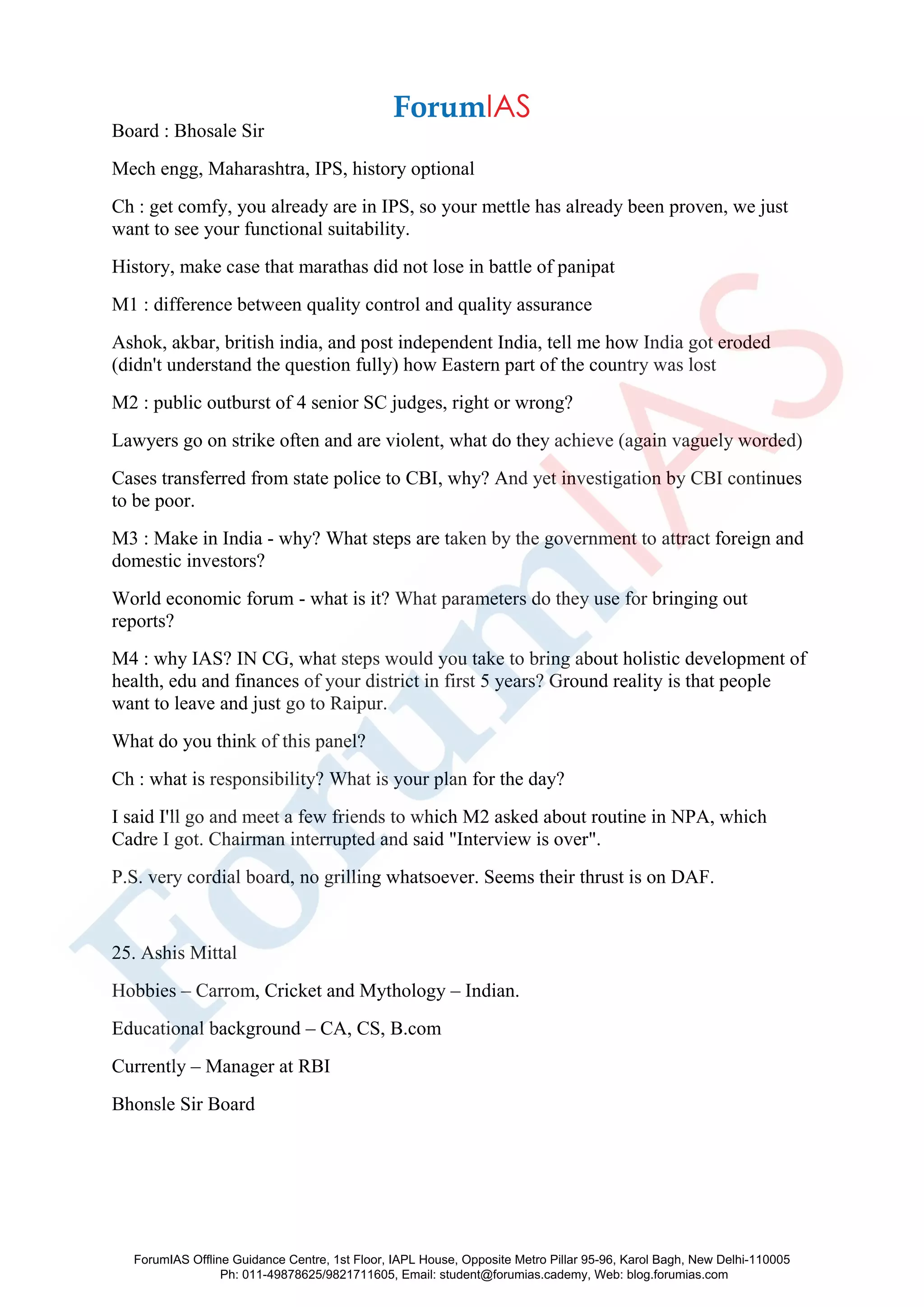 Board : Bhosale Sir
Mech engg, Maharashtra, IPS, history optional
Ch : get comfy, you already are in IPS, so your mettle has already been proven, we just
want to see your functional suitability.
History, make case that marathas did not lose in battle of panipat
M1 : difference between quality control and quality assurance
Ashok, akbar, british india, and post independent India, tell me how India got eroded
(didn't understand the question fully) how Eastern part of the country was lost
M2 : public outburst of 4 senior SC judges, right or wrong?
Lawyers go on strike often and are violent, what do they achieve (again vaguely worded)
Cases transferred from state police to CBI, why? And yet investigation by CBI continues
to be poor.
M3 : Make in India - why? What steps are taken by the government to attract foreign and
domestic investors?
World economic forum - what is it? What parameters do they use for bringing out
reports?
M4 : why IAS? IN CG, what steps would you take to bring about holistic development of
health, edu and finances of your district in first 5 years? Ground reality is that people
want to leave and just go to Raipur.
What do you think of this panel?
Ch : what is responsibility? What is your plan for the day?
I said I'll go and meet a few friends to which M2 asked about routine in NPA, which
Cadre I got. Chairman interrupted and said "Interview is over".
P.S. very cordial board, no grilling whatsoever. Seems their thrust is on DAF.
25. Ashis Mittal
Hobbies – Carrom, Cricket and Mythology – Indian.
Educational background – CA, CS, B.com
Currently – Manager at RBI
Bhonsle Sir Board
ForumIAS Offline Guidance Centre, 1st Floor, IAPL House, Opposite Metro Pillar 95-96, Karol Bagh, New Delhi-110005
Ph: 011-49878625/9821711605, Email: student@forumias.cademy, Web: blog.forumias.com
 
