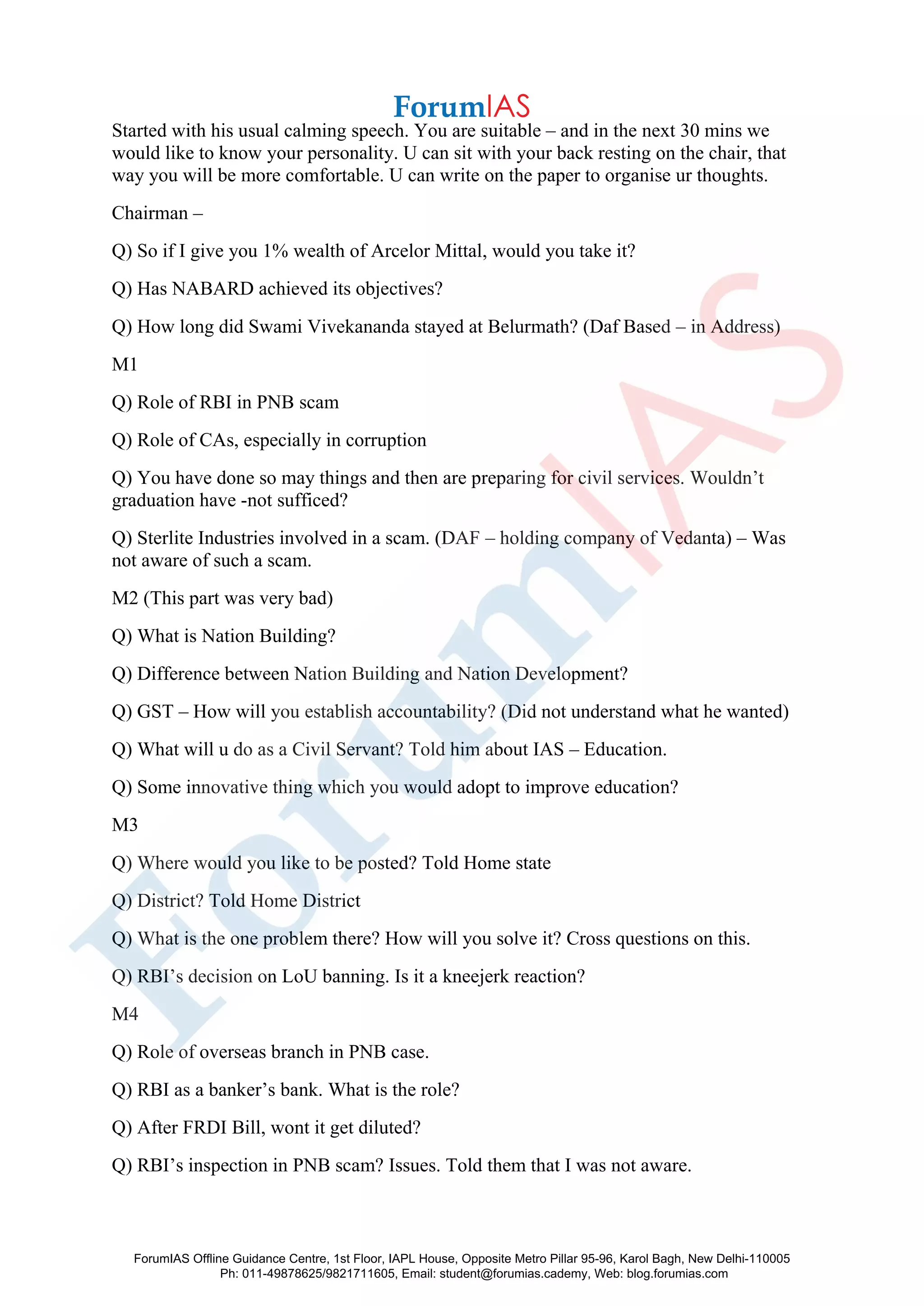 Started with his usual calming speech. You are suitable – and in the next 30 mins we
would like to know your personality. U can sit with your back resting on the chair, that
way you will be more comfortable. U can write on the paper to organise ur thoughts.
Chairman –
Q) So if I give you 1% wealth of Arcelor Mittal, would you take it?
Q) Has NABARD achieved its objectives?
Q) How long did Swami Vivekananda stayed at Belurmath? (Daf Based – in Address)
M1
Q) Role of RBI in PNB scam
Q) Role of CAs, especially in corruption
Q) You have done so may things and then are preparing for civil services. Wouldn’t
graduation have -not sufficed?
Q) Sterlite Industries involved in a scam. (DAF – holding company of Vedanta) – Was
not aware of such a scam.
M2 (This part was very bad)
Q) What is Nation Building?
Q) Difference between Nation Building and Nation Development?
Q) GST – How will you establish accountability? (Did not understand what he wanted)
Q) What will u do as a Civil Servant? Told him about IAS – Education.
Q) Some innovative thing which you would adopt to improve education?
M3
Q) Where would you like to be posted? Told Home state
Q) District? Told Home District
Q) What is the one problem there? How will you solve it? Cross questions on this.
Q) RBI’s decision on LoU banning. Is it a kneejerk reaction?
M4
Q) Role of overseas branch in PNB case.
Q) RBI as a banker’s bank. What is the role?
Q) After FRDI Bill, wont it get diluted?
Q) RBI’s inspection in PNB scam? Issues. Told them that I was not aware.
ForumIAS Offline Guidance Centre, 1st Floor, IAPL House, Opposite Metro Pillar 95-96, Karol Bagh, New Delhi-110005
Ph: 011-49878625/9821711605, Email: student@forumias.cademy, Web: blog.forumias.com
 