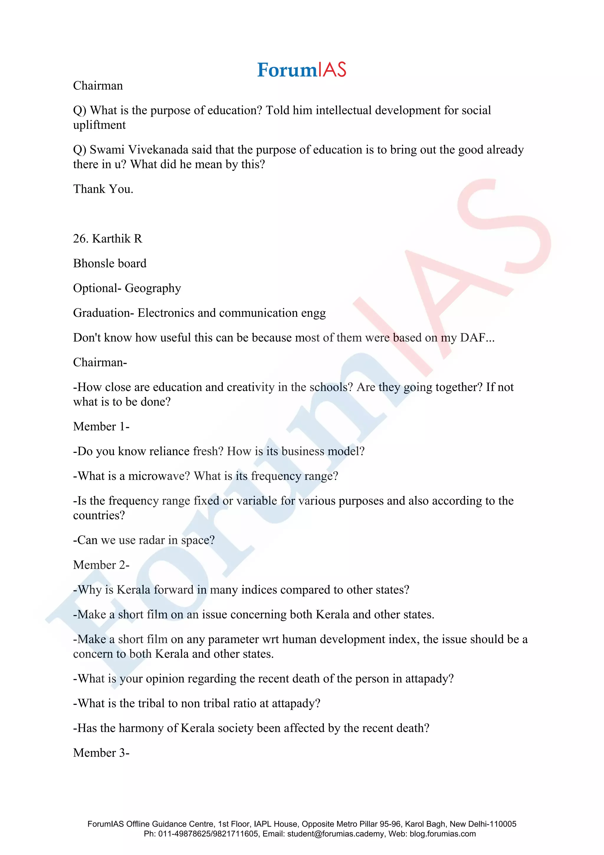 Chairman
Q) What is the purpose of education? Told him intellectual development for social
upliftment
Q) Swami Vivekanada said that the purpose of education is to bring out the good already
there in u? What did he mean by this?
Thank You.
26. Karthik R
Bhonsle board
Optional- Geography
Graduation- Electronics and communication engg
Don't know how useful this can be because most of them were based on my DAF...
Chairman-
-How close are education and creativity in the schools? Are they going together? If not
what is to be done?
Member 1-
-Do you know reliance fresh? How is its business model?
-What is a microwave? What is its frequency range?
-Is the frequency range fixed or variable for various purposes and also according to the
countries?
-Can we use radar in space?
Member 2-
-Why is Kerala forward in many indices compared to other states?
-Make a short film on an issue concerning both Kerala and other states.
-Make a short film on any parameter wrt human development index, the issue should be a
concern to both Kerala and other states.
-What is your opinion regarding the recent death of the person in attapady?
-What is the tribal to non tribal ratio at attapady?
-Has the harmony of Kerala society been affected by the recent death?
Member 3-
ForumIAS Offline Guidance Centre, 1st Floor, IAPL House, Opposite Metro Pillar 95-96, Karol Bagh, New Delhi-110005
Ph: 011-49878625/9821711605, Email: student@forumias.cademy, Web: blog.forumias.com
 