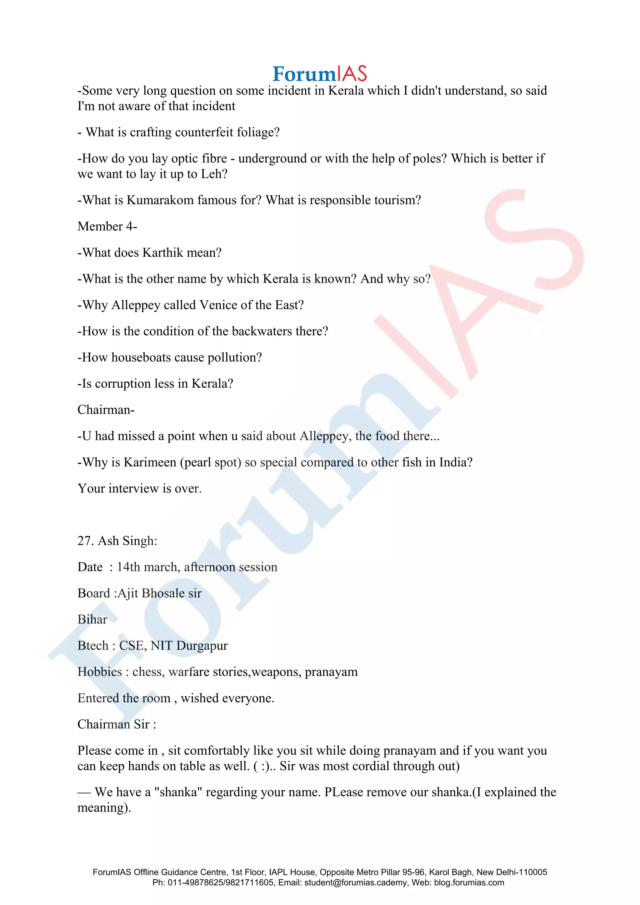 -Some very long question on some incident in Kerala which I didn't understand, so said
I'm not aware of that incident
- What is crafting counterfeit foliage?
-How do you lay optic fibre - underground or with the help of poles? Which is better if
we want to lay it up to Leh?
-What is Kumarakom famous for? What is responsible tourism?
Member 4-
-What does Karthik mean?
-What is the other name by which Kerala is known? And why so?
-Why Alleppey called Venice of the East?
-How is the condition of the backwaters there?
-How houseboats cause pollution?
-Is corruption less in Kerala?
Chairman-
-U had missed a point when u said about Alleppey, the food there...
-Why is Karimeen (pearl spot) so special compared to other fish in India?
Your interview is over.
27. Ash Singh:
Date : 14th march, afternoon session
Board :Ajit Bhosale sir
Bihar
Btech : CSE, NIT Durgapur
Hobbies : chess, warfare stories,weapons, pranayam
Entered the room , wished everyone.
Chairman Sir :
Please come in , sit comfortably like you sit while doing pranayam and if you want you
can keep hands on table as well. ( :).. Sir was most cordial through out)
— We have a "shanka" regarding your name. PLease remove our shanka.(I explained the
meaning).
ForumIAS Offline Guidance Centre, 1st Floor, IAPL House, Opposite Metro Pillar 95-96, Karol Bagh, New Delhi-110005
Ph: 011-49878625/9821711605, Email: student@forumias.cademy, Web: blog.forumias.com
 
