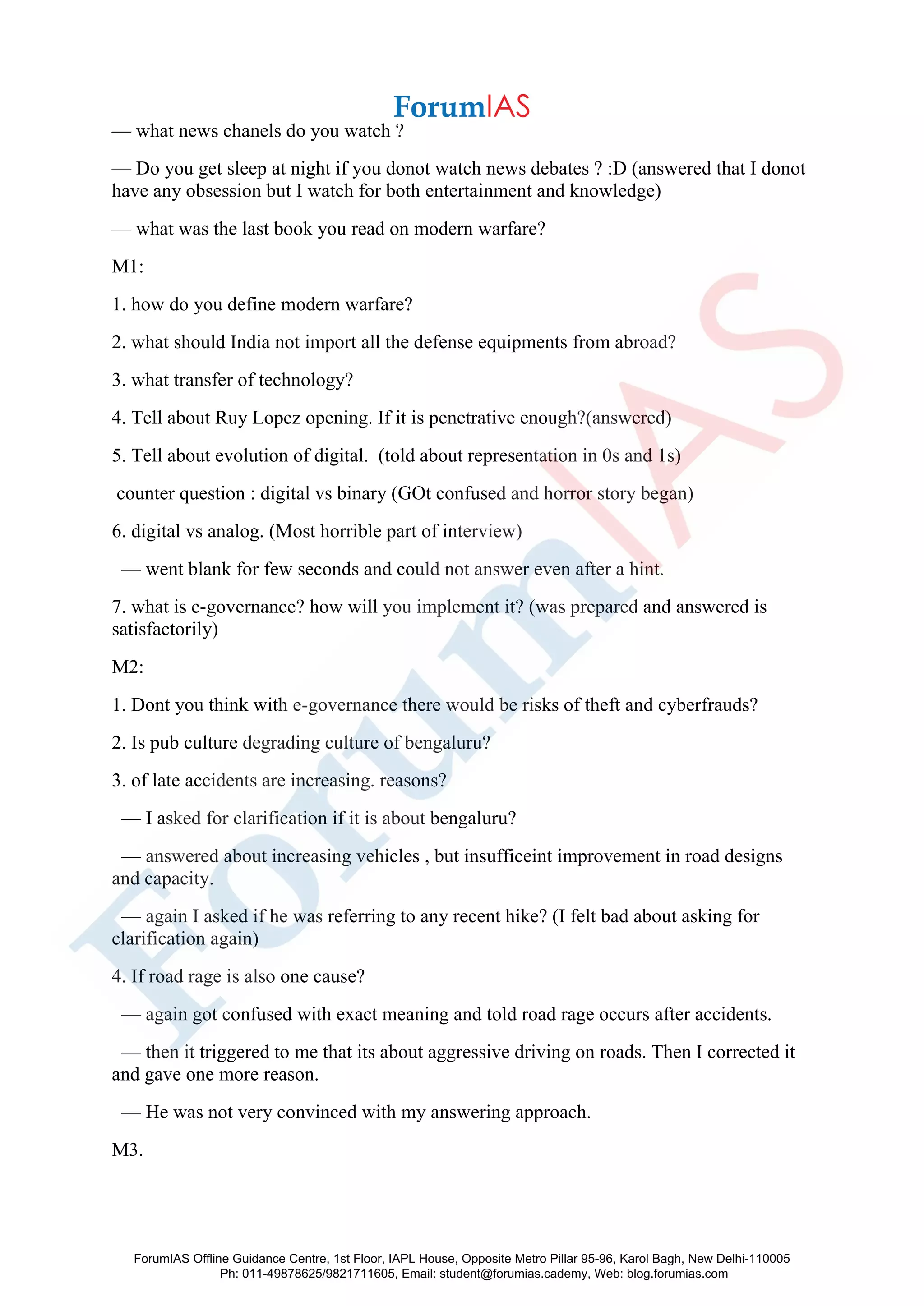 — what news chanels do you watch ?
— Do you get sleep at night if you donot watch news debates ? :D (answered that I donot
have any obsession but I watch for both entertainment and knowledge)
— what was the last book you read on modern warfare?
M1:
1. how do you define modern warfare?
2. what should India not import all the defense equipments from abroad?
3. what transfer of technology?
4. Tell about Ruy Lopez opening. If it is penetrative enough?(answered)
5. Tell about evolution of digital. (told about representation in 0s and 1s)
counter question : digital vs binary (GOt confused and horror story began)
6. digital vs analog. (Most horrible part of interview)
— went blank for few seconds and could not answer even after a hint.
7. what is e-governance? how will you implement it? (was prepared and answered is
satisfactorily)
M2:
1. Dont you think with e-governance there would be risks of theft and cyberfrauds?
2. Is pub culture degrading culture of bengaluru?
3. of late accidents are increasing. reasons?
— I asked for clarification if it is about bengaluru?
— answered about increasing vehicles , but insufficeint improvement in road designs
and capacity.
— again I asked if he was referring to any recent hike? (I felt bad about asking for
clarification again)
4. If road rage is also one cause?
— again got confused with exact meaning and told road rage occurs after accidents.
— then it triggered to me that its about aggressive driving on roads. Then I corrected it
and gave one more reason.
— He was not very convinced with my answering approach.
M3.
ForumIAS Offline Guidance Centre, 1st Floor, IAPL House, Opposite Metro Pillar 95-96, Karol Bagh, New Delhi-110005
Ph: 011-49878625/9821711605, Email: student@forumias.cademy, Web: blog.forumias.com
 