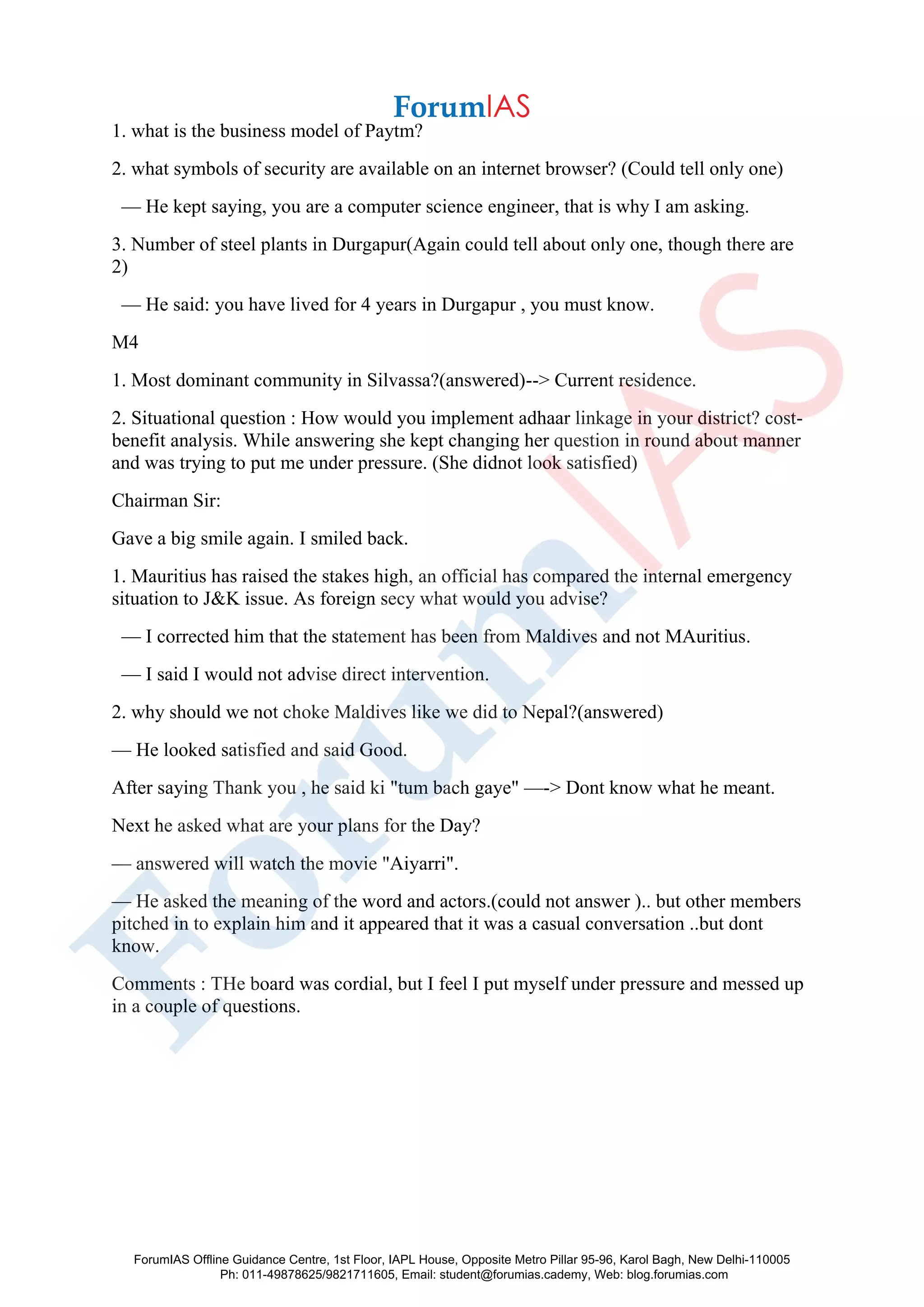 1. what is the business model of Paytm?
2. what symbols of security are available on an internet browser? (Could tell only one)
— He kept saying, you are a computer science engineer, that is why I am asking.
3. Number of steel plants in Durgapur(Again could tell about only one, though there are
2)
— He said: you have lived for 4 years in Durgapur , you must know.
M4
1. Most dominant community in Silvassa?(answered)--> Current residence.
2. Situational question : How would you implement adhaar linkage in your district? cost-
benefit analysis. While answering she kept changing her question in round about manner
and was trying to put me under pressure. (She didnot look satisfied)
Chairman Sir:
Gave a big smile again. I smiled back.
1. Mauritius has raised the stakes high, an official has compared the internal emergency
situation to J&K issue. As foreign secy what would you advise?
— I corrected him that the statement has been from Maldives and not MAuritius.
— I said I would not advise direct intervention.
2. why should we not choke Maldives like we did to Nepal?(answered)
— He looked satisfied and said Good.
After saying Thank you , he said ki "tum bach gaye" —-> Dont know what he meant.
Next he asked what are your plans for the Day?
— answered will watch the movie "Aiyarri".
— He asked the meaning of the word and actors.(could not answer ).. but other members
pitched in to explain him and it appeared that it was a casual conversation ..but dont
know.
Comments : THe board was cordial, but I feel I put myself under pressure and messed up
in a couple of questions.
ForumIAS Offline Guidance Centre, 1st Floor, IAPL House, Opposite Metro Pillar 95-96, Karol Bagh, New Delhi-110005
Ph: 011-49878625/9821711605, Email: student@forumias.cademy, Web: blog.forumias.com
 