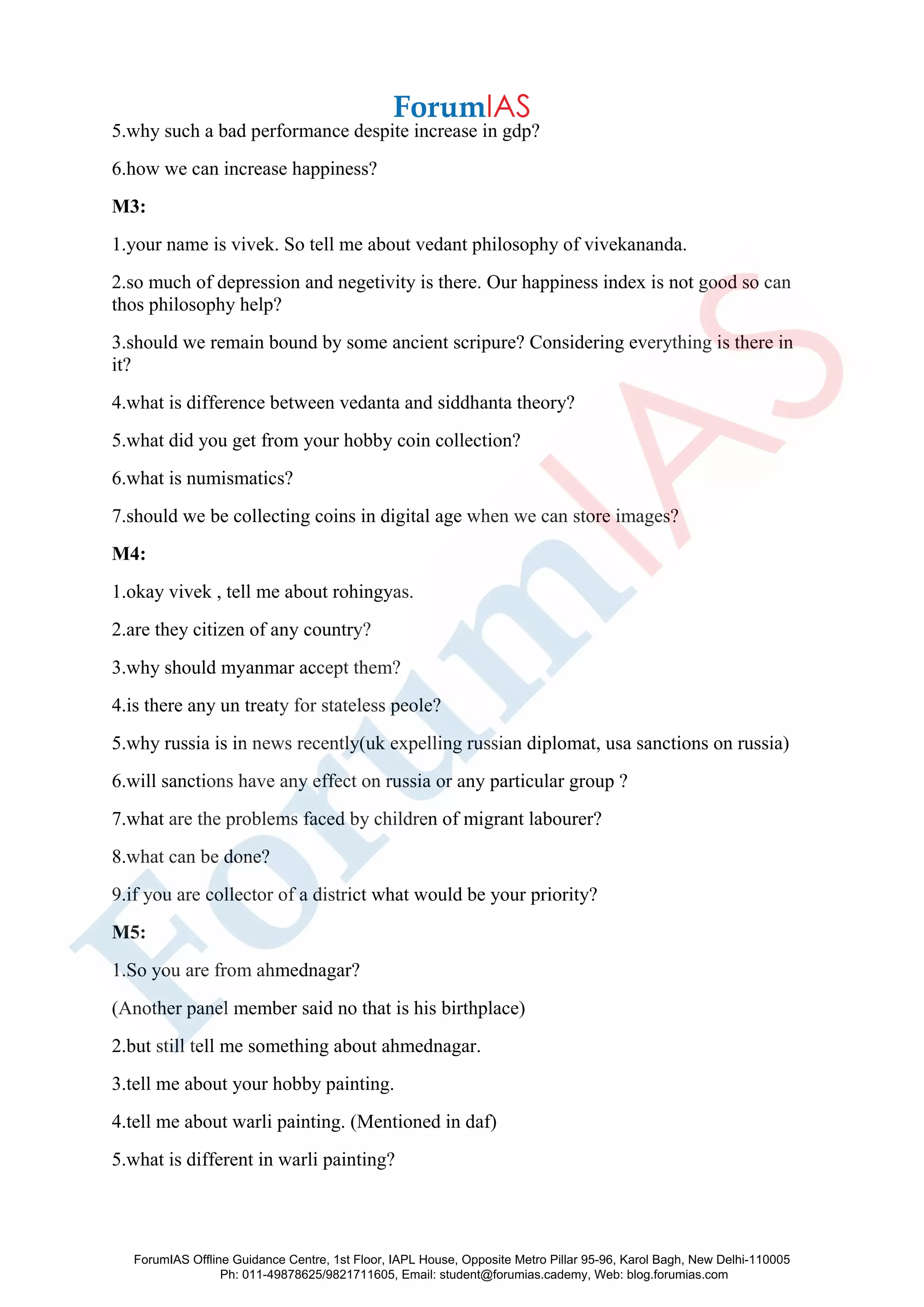 5.why such a bad performance despite increase in gdp?
6.how we can increase happiness?
M3:
1.your name is vivek. So tell me about vedant philosophy of vivekananda.
2.so much of depression and negetivity is there. Our happiness index is not good so can
thos philosophy help?
3.should we remain bound by some ancient scripure? Considering everything is there in
it?
4.what is difference between vedanta and siddhanta theory?
5.what did you get from your hobby coin collection?
6.what is numismatics?
7.should we be collecting coins in digital age when we can store images?
M4:
1.okay vivek , tell me about rohingyas.
2.are they citizen of any country?
3.why should myanmar accept them?
4.is there any un treaty for stateless peole?
5.why russia is in news recently(uk expelling russian diplomat, usa sanctions on russia)
6.will sanctions have any effect on russia or any particular group ?
7.what are the problems faced by children of migrant labourer?
8.what can be done?
9.if you are collector of a district what would be your priority?
M5:
1.So you are from ahmednagar?
(Another panel member said no that is his birthplace)
2.but still tell me something about ahmednagar.
3.tell me about your hobby painting.
4.tell me about warli painting. (Mentioned in daf)
5.what is different in warli painting?
ForumIAS Offline Guidance Centre, 1st Floor, IAPL House, Opposite Metro Pillar 95-96, Karol Bagh, New Delhi-110005
Ph: 011-49878625/9821711605, Email: student@forumias.cademy, Web: blog.forumias.com
 