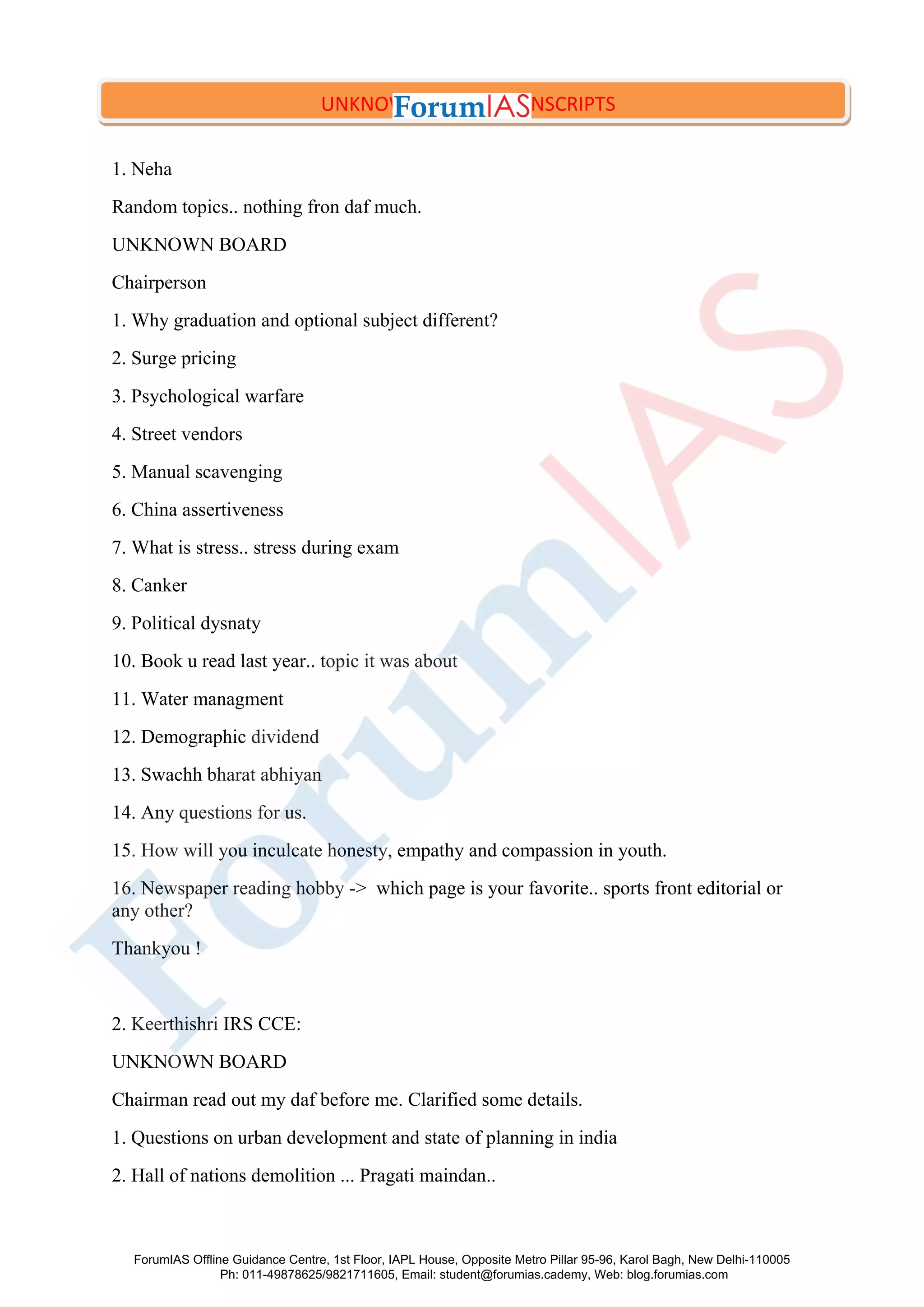 1. Neha
Random topics.. nothing fron daf much.
UNKNOWN BOARD
Chairperson
1. Why graduation and optional subject different?
2. Surge pricing
3. Psychological warfare
4. Street vendors
5. Manual scavenging
6. China assertiveness
7. What is stress.. stress during exam
8. Canker
9. Political dysnaty
10. Book u read last year.. topic it was about
11. Water managment
12. Demographic dividend
13. Swachh bharat abhiyan
14. Any questions for us.
15. How will you inculcate honesty, empathy and compassion in youth.
16. Newspaper reading hobby -> which page is your favorite.. sports front editorial or
any other?
Thankyou !
2. Keerthishri IRS CCE:
UNKNOWN BOARD
Chairman read out my daf before me. Clarified some details.
1. Questions on urban development and state of planning in india
2. Hall of nations demolition ... Pragati maindan..
UNKNOWN BOARD TRANSCRIPTS
ForumIAS Offline Guidance Centre, 1st Floor, IAPL House, Opposite Metro Pillar 95-96, Karol Bagh, New Delhi-110005
Ph: 011-49878625/9821711605, Email: student@forumias.cademy, Web: blog.forumias.com
 