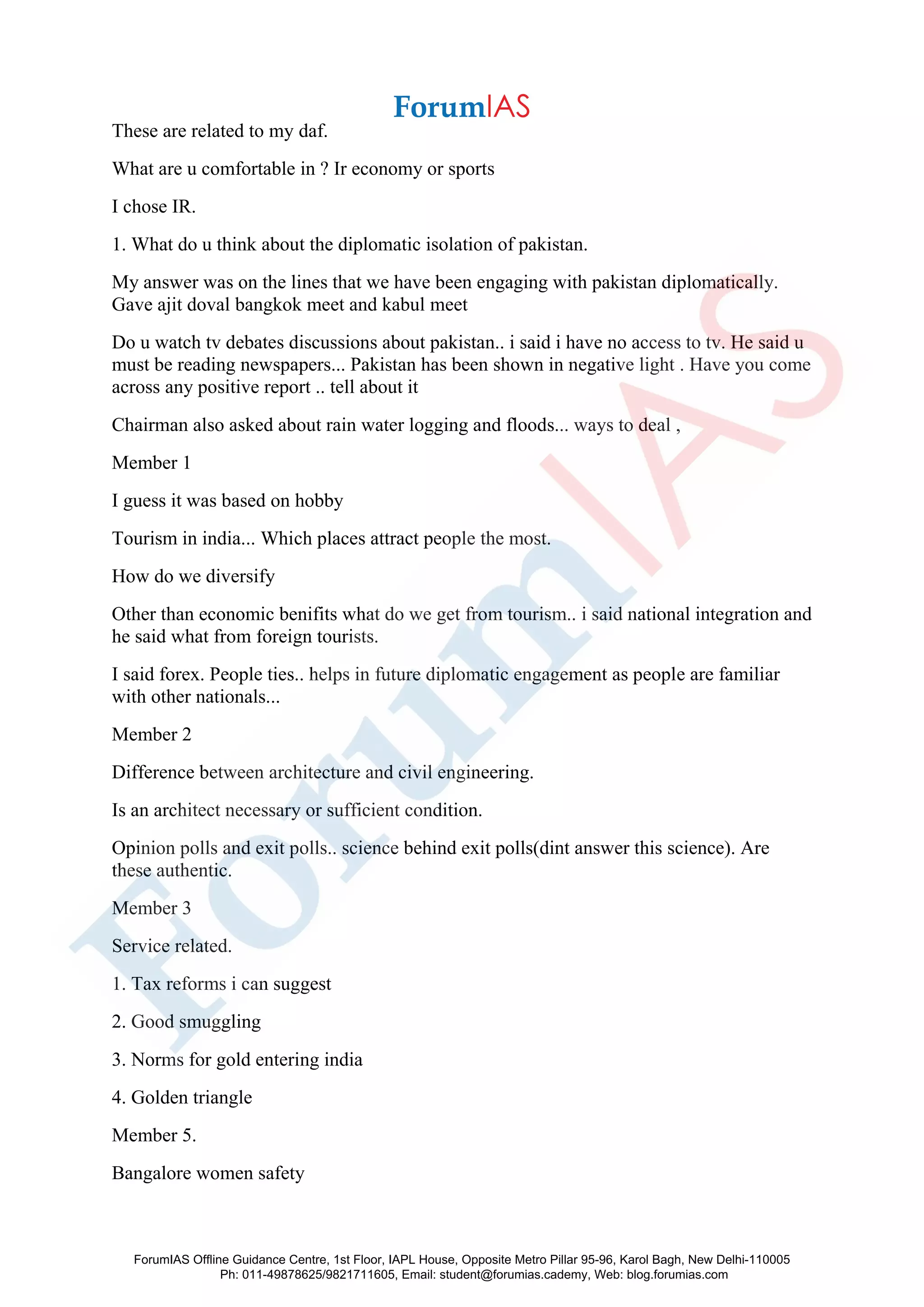 These are related to my daf.
What are u comfortable in ? Ir economy or sports
I chose IR.
1. What do u think about the diplomatic isolation of pakistan.
My answer was on the lines that we have been engaging with pakistan diplomatically.
Gave ajit doval bangkok meet and kabul meet
Do u watch tv debates discussions about pakistan.. i said i have no access to tv. He said u
must be reading newspapers... Pakistan has been shown in negative light . Have you come
across any positive report .. tell about it
Chairman also asked about rain water logging and floods... ways to deal ,
Member 1
I guess it was based on hobby
Tourism in india... Which places attract people the most.
How do we diversify
Other than economic benifits what do we get from tourism.. i said national integration and
he said what from foreign tourists.
I said forex. People ties.. helps in future diplomatic engagement as people are familiar
with other nationals...
Member 2
Difference between architecture and civil engineering.
Is an architect necessary or sufficient condition.
Opinion polls and exit polls.. science behind exit polls(dint answer this science). Are
these authentic.
Member 3
Service related.
1. Tax reforms i can suggest
2. Good smuggling
3. Norms for gold entering india
4. Golden triangle
Member 5.
Bangalore women safety
ForumIAS Offline Guidance Centre, 1st Floor, IAPL House, Opposite Metro Pillar 95-96, Karol Bagh, New Delhi-110005
Ph: 011-49878625/9821711605, Email: student@forumias.cademy, Web: blog.forumias.com
 