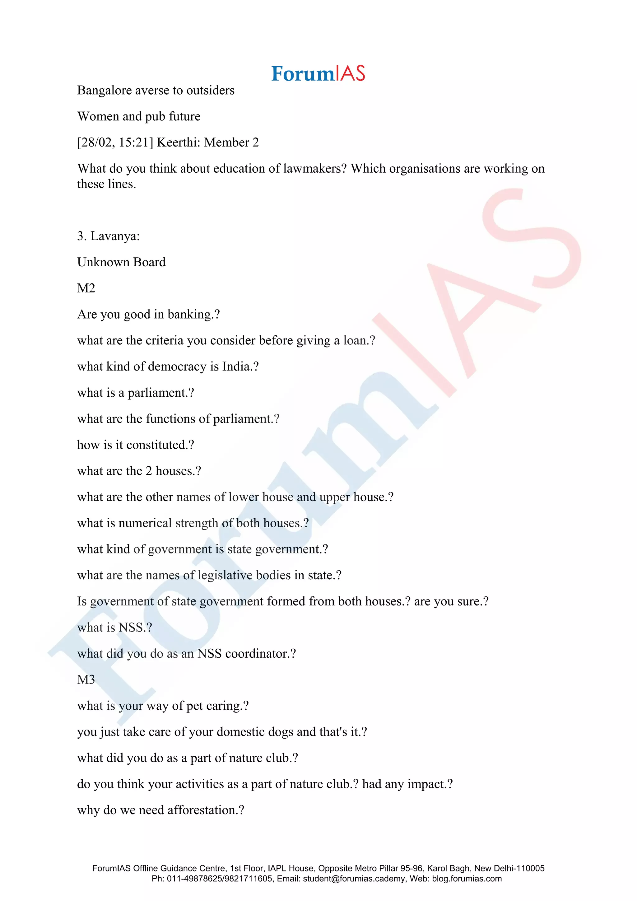 Bangalore averse to outsiders
Women and pub future
[28/02, 15:21] Keerthi: Member 2
What do you think about education of lawmakers? Which organisations are working on
these lines.
3. Lavanya:
Unknown Board
M2
Are you good in banking.?
what are the criteria you consider before giving a loan.?
what kind of democracy is India.?
what is a parliament.?
what are the functions of parliament.?
how is it constituted.?
what are the 2 houses.?
what are the other names of lower house and upper house.?
what is numerical strength of both houses.?
what kind of government is state government.?
what are the names of legislative bodies in state.?
Is government of state government formed from both houses.? are you sure.?
what is NSS.?
what did you do as an NSS coordinator.?
M3
what is your way of pet caring.?
you just take care of your domestic dogs and that's it.?
what did you do as a part of nature club.?
do you think your activities as a part of nature club.? had any impact.?
why do we need afforestation.?
ForumIAS Offline Guidance Centre, 1st Floor, IAPL House, Opposite Metro Pillar 95-96, Karol Bagh, New Delhi-110005
Ph: 011-49878625/9821711605, Email: student@forumias.cademy, Web: blog.forumias.com
 
