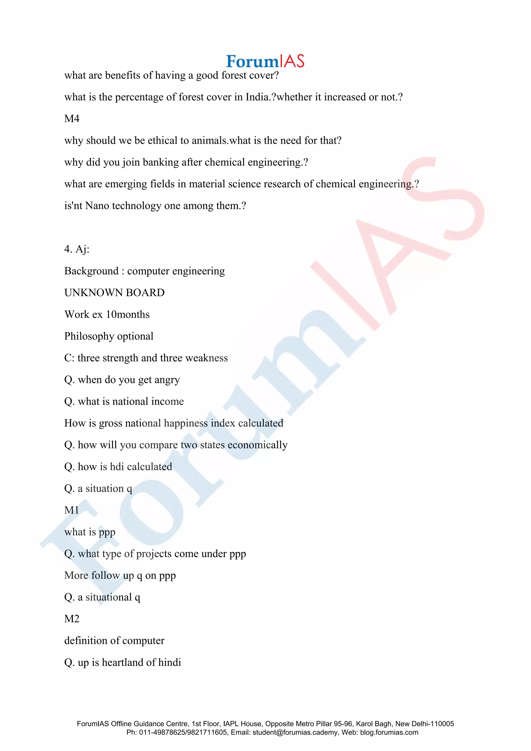what are benefits of having a good forest cover?
what is the percentage of forest cover in India.?whether it increased or not.?
M4
why should we be ethical to animals.what is the need for that?
why did you join banking after chemical engineering.?
what are emerging fields in material science research of chemical engineering.?
is'nt Nano technology one among them.?
4. Aj:
Background : computer engineering
UNKNOWN BOARD
Work ex 10months
Philosophy optional
C: three strength and three weakness
Q. when do you get angry
Q. what is national income
How is gross national happiness index calculated
Q. how will you compare two states economically
Q. how is hdi calculated
Q. a situation q
M1
what is ppp
Q. what type of projects come under ppp
More follow up q on ppp
Q. a situational q
M2
definition of computer
Q. up is heartland of hindi
ForumIAS Offline Guidance Centre, 1st Floor, IAPL House, Opposite Metro Pillar 95-96, Karol Bagh, New Delhi-110005
Ph: 011-49878625/9821711605, Email: student@forumias.cademy, Web: blog.forumias.com
 