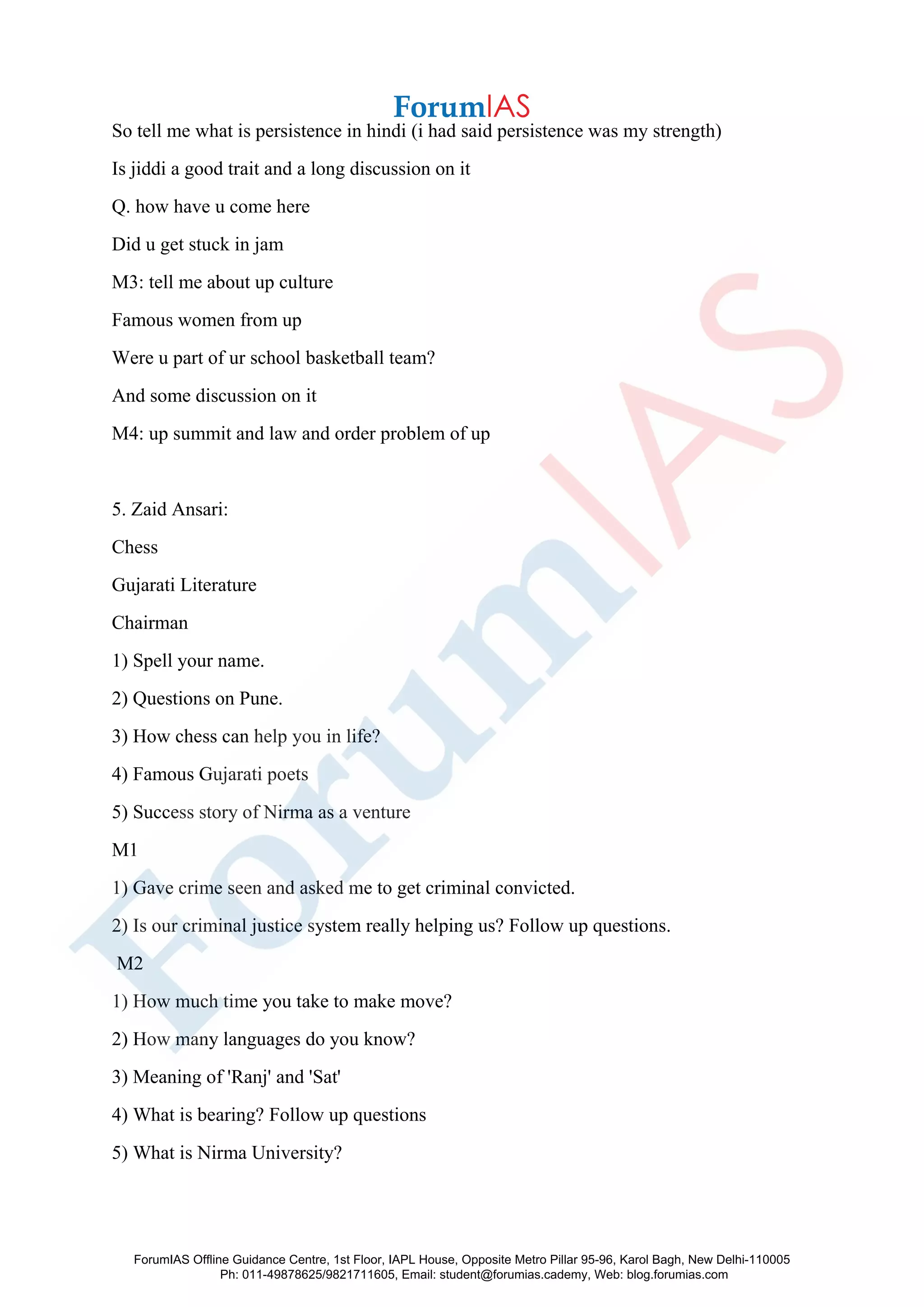 So tell me what is persistence in hindi (i had said persistence was my strength)
Is jiddi a good trait and a long discussion on it
Q. how have u come here
Did u get stuck in jam
M3: tell me about up culture
Famous women from up
Were u part of ur school basketball team?
And some discussion on it
M4: up summit and law and order problem of up
5. Zaid Ansari:
Chess
Gujarati Literature
Chairman
1) Spell your name.
2) Questions on Pune.
3) How chess can help you in life?
4) Famous Gujarati poets
5) Success story of Nirma as a venture
M1
1) Gave crime seen and asked me to get criminal convicted.
2) Is our criminal justice system really helping us? Follow up questions.
M2
1) How much time you take to make move?
2) How many languages do you know?
3) Meaning of 'Ranj' and 'Sat'
4) What is bearing? Follow up questions
5) What is Nirma University?
ForumIAS Offline Guidance Centre, 1st Floor, IAPL House, Opposite Metro Pillar 95-96, Karol Bagh, New Delhi-110005
Ph: 011-49878625/9821711605, Email: student@forumias.cademy, Web: blog.forumias.com
 