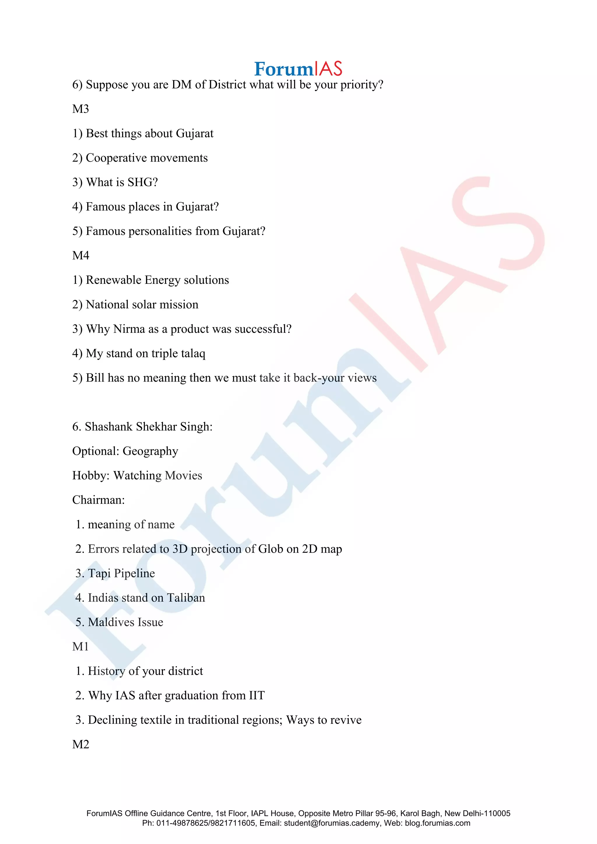 6) Suppose you are DM of District what will be your priority?
M3
1) Best things about Gujarat
2) Cooperative movements
3) What is SHG?
4) Famous places in Gujarat?
5) Famous personalities from Gujarat?
M4
1) Renewable Energy solutions
2) National solar mission
3) Why Nirma as a product was successful?
4) My stand on triple talaq
5) Bill has no meaning then we must take it back-your views
6. Shashank Shekhar Singh:
Optional: Geography
Hobby: Watching Movies
Chairman:
1. meaning of name
2. Errors related to 3D projection of Glob on 2D map
3. Tapi Pipeline
4. Indias stand on Taliban
5. Maldives Issue
M1
1. History of your district
2. Why IAS after graduation from IIT
3. Declining textile in traditional regions; Ways to revive
M2
ForumIAS Offline Guidance Centre, 1st Floor, IAPL House, Opposite Metro Pillar 95-96, Karol Bagh, New Delhi-110005
Ph: 011-49878625/9821711605, Email: student@forumias.cademy, Web: blog.forumias.com
 