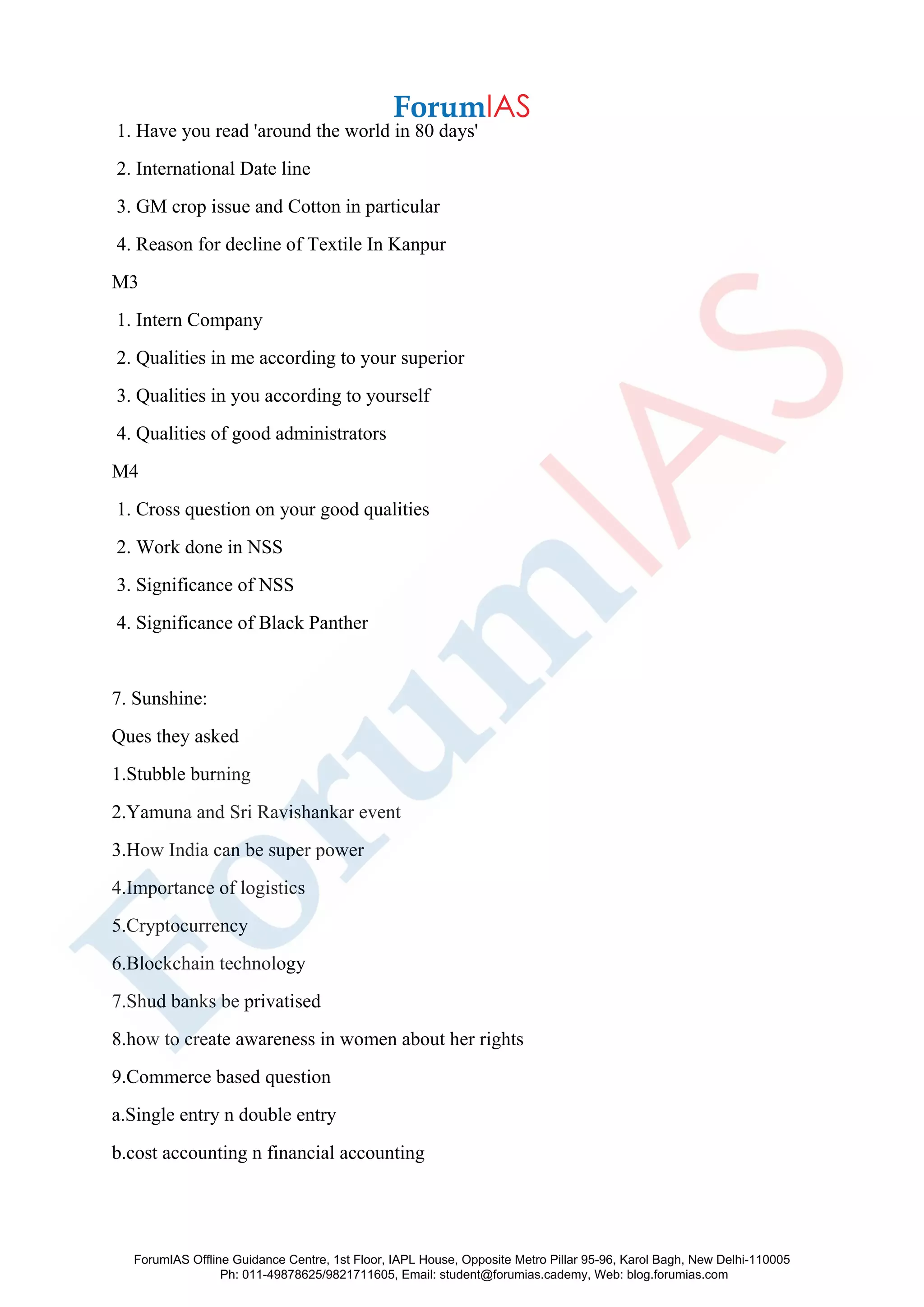 1. Have you read 'around the world in 80 days'
2. International Date line
3. GM crop issue and Cotton in particular
4. Reason for decline of Textile In Kanpur
M3
1. Intern Company
2. Qualities in me according to your superior
3. Qualities in you according to yourself
4. Qualities of good administrators
M4
1. Cross question on your good qualities
2. Work done in NSS
3. Significance of NSS
4. Significance of Black Panther
7. Sunshine:
Ques they asked
1.Stubble burning
2.Yamuna and Sri Ravishankar event
3.How India can be super power
4.Importance of logistics
5.Cryptocurrency
6.Blockchain technology
7.Shud banks be privatised
8.how to create awareness in women about her rights
9.Commerce based question
a.Single entry n double entry
b.cost accounting n financial accounting
ForumIAS Offline Guidance Centre, 1st Floor, IAPL House, Opposite Metro Pillar 95-96, Karol Bagh, New Delhi-110005
Ph: 011-49878625/9821711605, Email: student@forumias.cademy, Web: blog.forumias.com
 