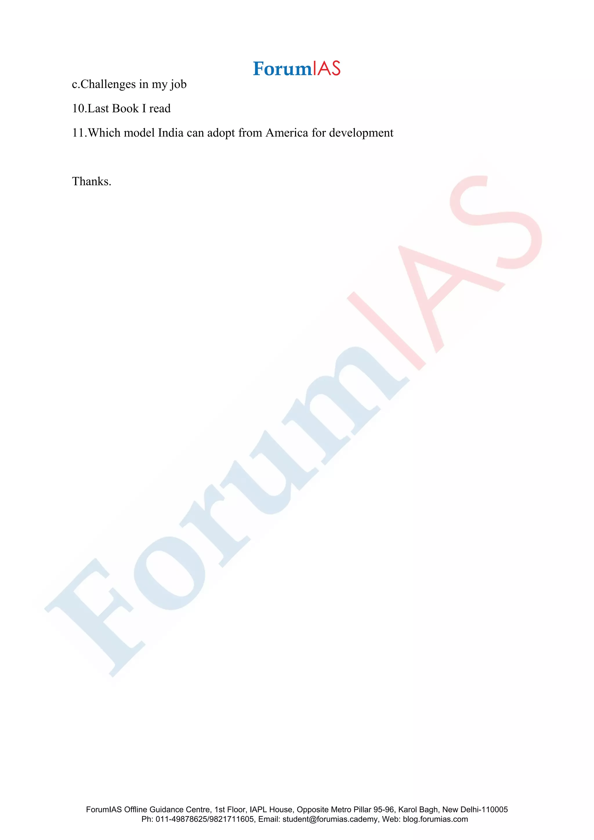 c.Challenges in my job
10.Last Book I read
11.Which model India can adopt from America for development
Thanks.
ForumIAS Offline Guidance Centre, 1st Floor, IAPL House, Opposite Metro Pillar 95-96, Karol Bagh, New Delhi-110005
Ph: 011-49878625/9821711605, Email: student@forumias.cademy, Web: blog.forumias.com
 