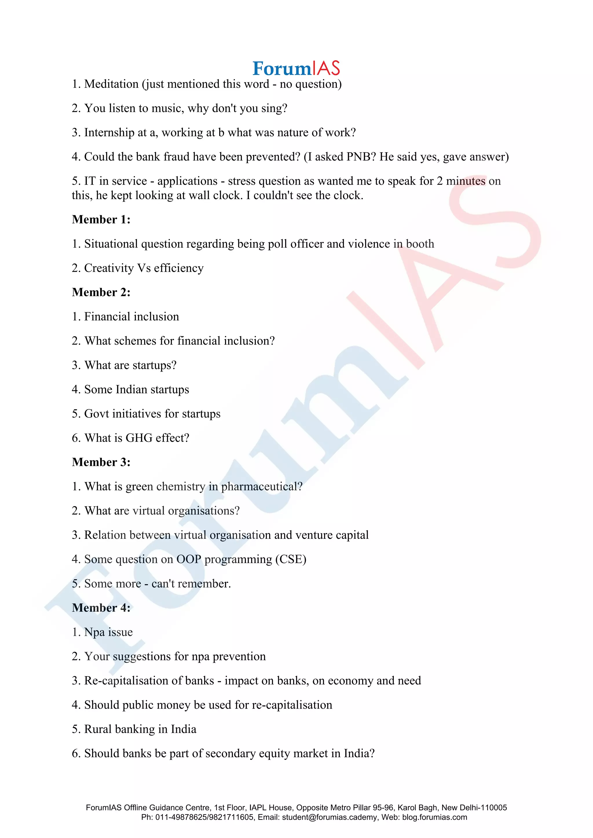 1. Meditation (just mentioned this word - no question)
2. You listen to music, why don't you sing?
3. Internship at a, working at b what was nature of work?
4. Could the bank fraud have been prevented? (I asked PNB? He said yes, gave answer)
5. IT in service - applications - stress question as wanted me to speak for 2 minutes on
this, he kept looking at wall clock. I couldn't see the clock.
Member 1:
1. Situational question regarding being poll officer and violence in booth
2. Creativity Vs efficiency
Member 2:
1. Financial inclusion
2. What schemes for financial inclusion?
3. What are startups?
4. Some Indian startups
5. Govt initiatives for startups
6. What is GHG effect?
Member 3:
1. What is green chemistry in pharmaceutical?
2. What are virtual organisations?
3. Relation between virtual organisation and venture capital
4. Some question on OOP programming (CSE)
5. Some more - can't remember.
Member 4:
1. Npa issue
2. Your suggestions for npa prevention
3. Re-capitalisation of banks - impact on banks, on economy and need
4. Should public money be used for re-capitalisation
5. Rural banking in India
6. Should banks be part of secondary equity market in India?
ForumIAS Offline Guidance Centre, 1st Floor, IAPL House, Opposite Metro Pillar 95-96, Karol Bagh, New Delhi-110005
Ph: 011-49878625/9821711605, Email: student@forumias.cademy, Web: blog.forumias.com
 