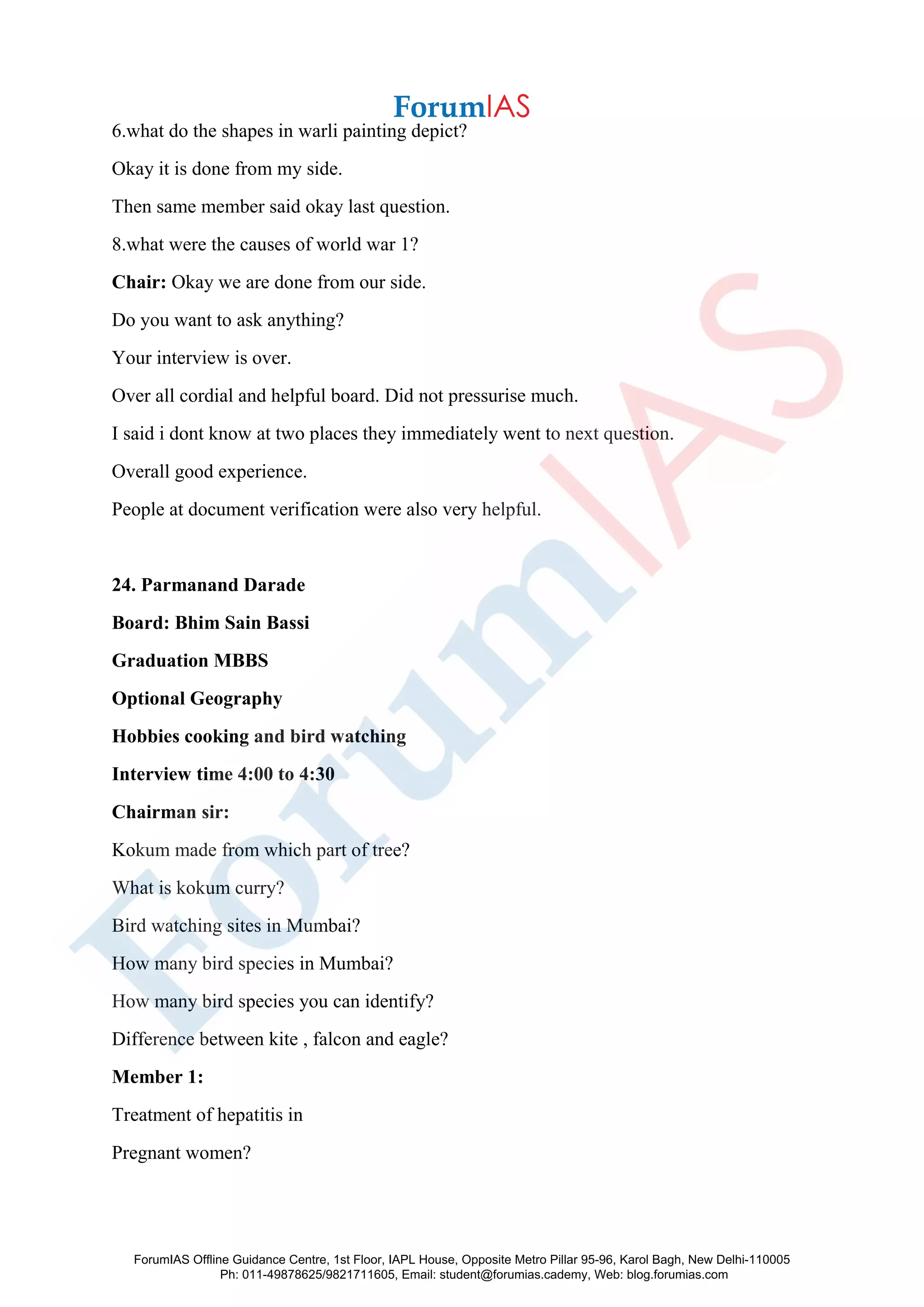 6.what do the shapes in warli painting depict?
Okay it is done from my side.
Then same member said okay last question.
8.what were the causes of world war 1?
Chair: Okay we are done from our side.
Do you want to ask anything?
Your interview is over.
Over all cordial and helpful board. Did not pressurise much.
I said i dont know at two places they immediately went to next question.
Overall good experience.
People at document verification were also very helpful.
24. Parmanand Darade
Board: Bhim Sain Bassi
Graduation MBBS
Optional Geography
Hobbies cooking and bird watching
Interview time 4:00 to 4:30
Chairman sir:
Kokum made from which part of tree?
What is kokum curry?
Bird watching sites in Mumbai?
How many bird species in Mumbai?
How many bird species you can identify?
Difference between kite , falcon and eagle?
Member 1:
Treatment of hepatitis in
Pregnant women?
ForumIAS Offline Guidance Centre, 1st Floor, IAPL House, Opposite Metro Pillar 95-96, Karol Bagh, New Delhi-110005
Ph: 011-49878625/9821711605, Email: student@forumias.cademy, Web: blog.forumias.com
 