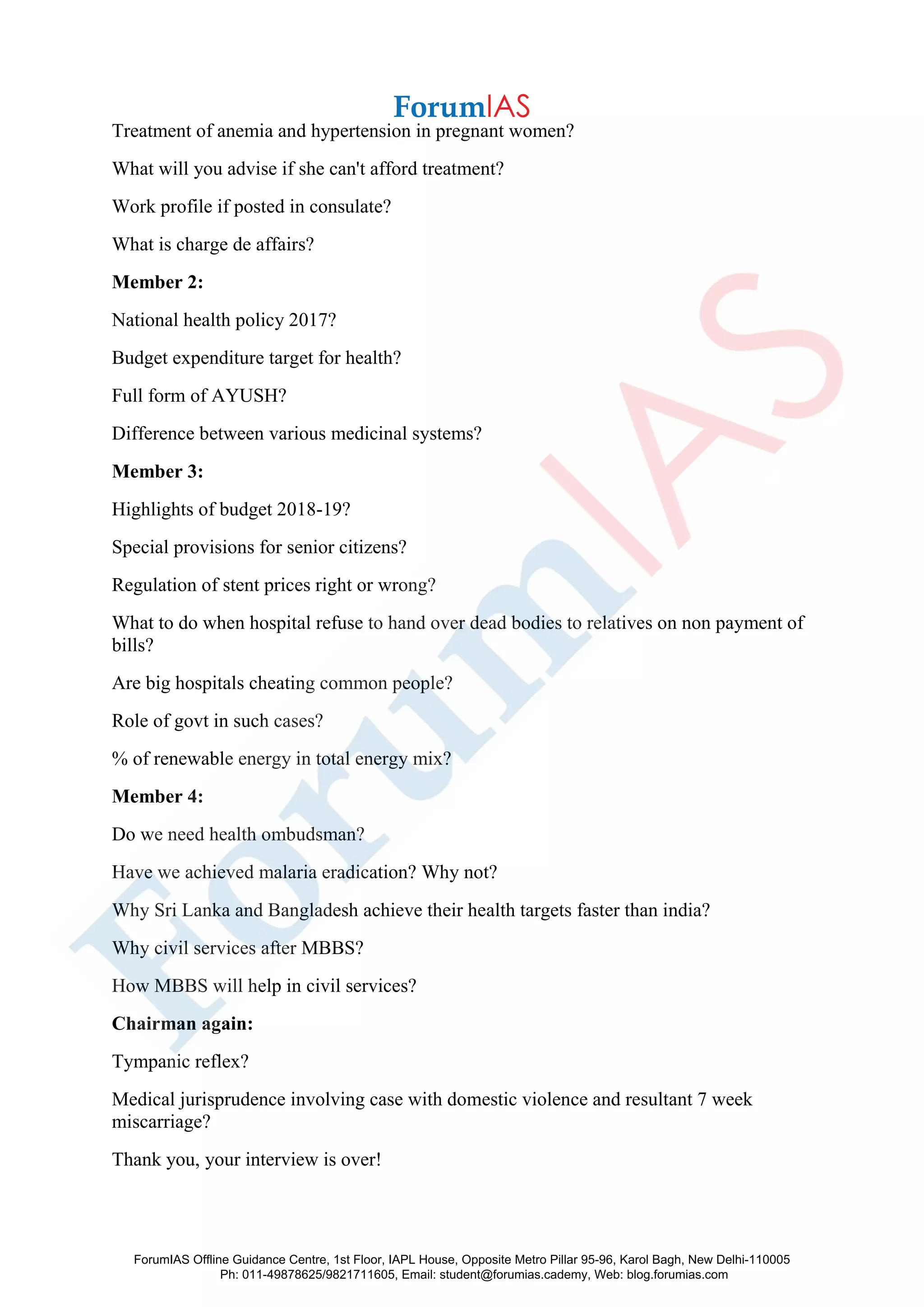 Treatment of anemia and hypertension in pregnant women?
What will you advise if she can't afford treatment?
Work profile if posted in consulate?
What is charge de affairs?
Member 2:
National health policy 2017?
Budget expenditure target for health?
Full form of AYUSH?
Difference between various medicinal systems?
Member 3:
Highlights of budget 2018-19?
Special provisions for senior citizens?
Regulation of stent prices right or wrong?
What to do when hospital refuse to hand over dead bodies to relatives on non payment of
bills?
Are big hospitals cheating common people?
Role of govt in such cases?
% of renewable energy in total energy mix?
Member 4:
Do we need health ombudsman?
Have we achieved malaria eradication? Why not?
Why Sri Lanka and Bangladesh achieve their health targets faster than india?
Why civil services after MBBS?
How MBBS will help in civil services?
Chairman again:
Tympanic reflex?
Medical jurisprudence involving case with domestic violence and resultant 7 week
miscarriage?
Thank you, your interview is over!
ForumIAS Offline Guidance Centre, 1st Floor, IAPL House, Opposite Metro Pillar 95-96, Karol Bagh, New Delhi-110005
Ph: 011-49878625/9821711605, Email: student@forumias.cademy, Web: blog.forumias.com
 