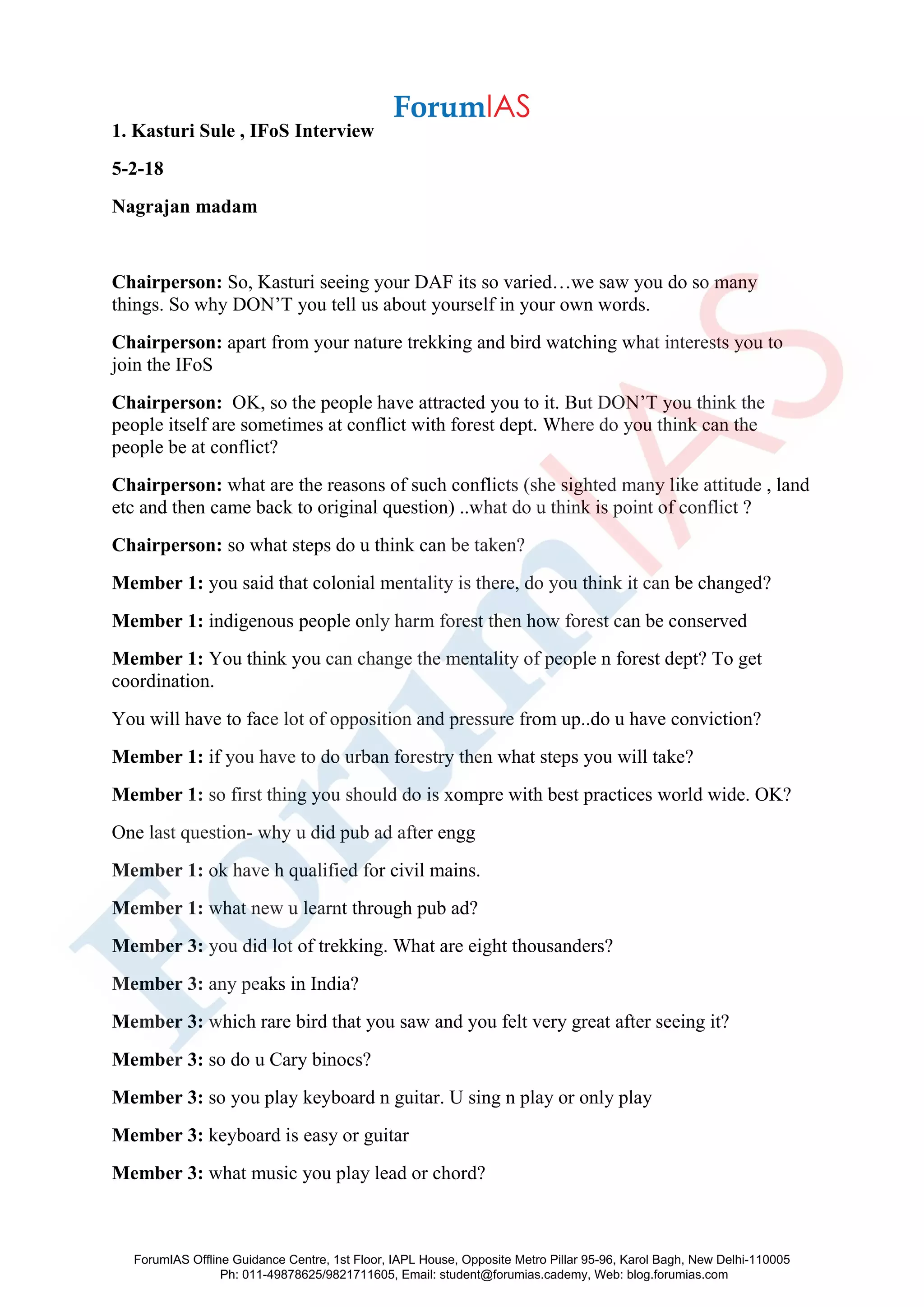 1. Kasturi Sule , IFoS Interview
5-2-18
Nagrajan madam
Chairperson: So, Kasturi seeing your DAF its so varied…we saw you do so many
things. So why DON’T you tell us about yourself in your own words.
Chairperson: apart from your nature trekking and bird watching what interests you to
join the IFoS
Chairperson: OK, so the people have attracted you to it. But DON’T you think the
people itself are sometimes at conflict with forest dept. Where do you think can the
people be at conflict?
Chairperson: what are the reasons of such conflicts (she sighted many like attitude , land
etc and then came back to original question) ..what do u think is point of conflict ?
Chairperson: so what steps do u think can be taken?
Member 1: you said that colonial mentality is there, do you think it can be changed?
Member 1: indigenous people only harm forest then how forest can be conserved
Member 1: You think you can change the mentality of people n forest dept? To get
coordination.
You will have to face lot of opposition and pressure from up..do u have conviction?
Member 1: if you have to do urban forestry then what steps you will take?
Member 1: so first thing you should do is xompre with best practices world wide. OK?
One last question- why u did pub ad after engg
Member 1: ok have h qualified for civil mains.
Member 1: what new u learnt through pub ad?
Member 3: you did lot of trekking. What are eight thousanders?
Member 3: any peaks in India?
Member 3: which rare bird that you saw and you felt very great after seeing it?
Member 3: so do u Cary binocs?
Member 3: so you play keyboard n guitar. U sing n play or only play
Member 3: keyboard is easy or guitar
Member 3: what music you play lead or chord?
ForumIAS Offline Guidance Centre, 1st Floor, IAPL House, Opposite Metro Pillar 95-96, Karol Bagh, New Delhi-110005
Ph: 011-49878625/9821711605, Email: student@forumias.cademy, Web: blog.forumias.com
 