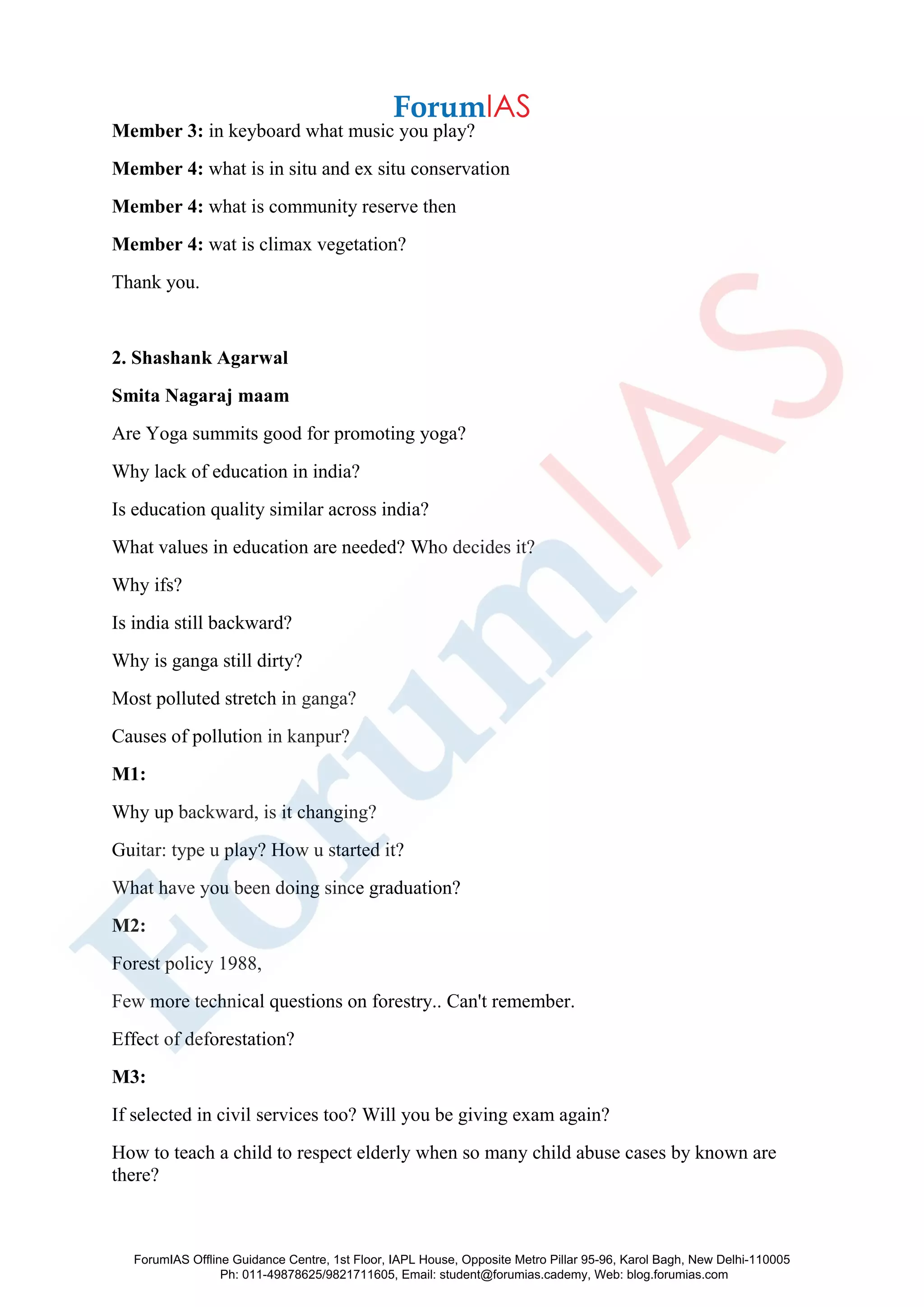 Member 3: in keyboard what music you play?
Member 4: what is in situ and ex situ conservation
Member 4: what is community reserve then
Member 4: wat is climax vegetation?
Thank you.
2. Shashank Agarwal
Smita Nagaraj maam
Are Yoga summits good for promoting yoga?
Why lack of education in india?
Is education quality similar across india?
What values in education are needed? Who decides it?
Why ifs?
Is india still backward?
Why is ganga still dirty?
Most polluted stretch in ganga?
Causes of pollution in kanpur?
M1:
Why up backward, is it changing?
Guitar: type u play? How u started it?
What have you been doing since graduation?
M2:
Forest policy 1988,
Few more technical questions on forestry.. Can't remember.
Effect of deforestation?
M3:
If selected in civil services too? Will you be giving exam again?
How to teach a child to respect elderly when so many child abuse cases by known are
there?
ForumIAS Offline Guidance Centre, 1st Floor, IAPL House, Opposite Metro Pillar 95-96, Karol Bagh, New Delhi-110005
Ph: 011-49878625/9821711605, Email: student@forumias.cademy, Web: blog.forumias.com
 