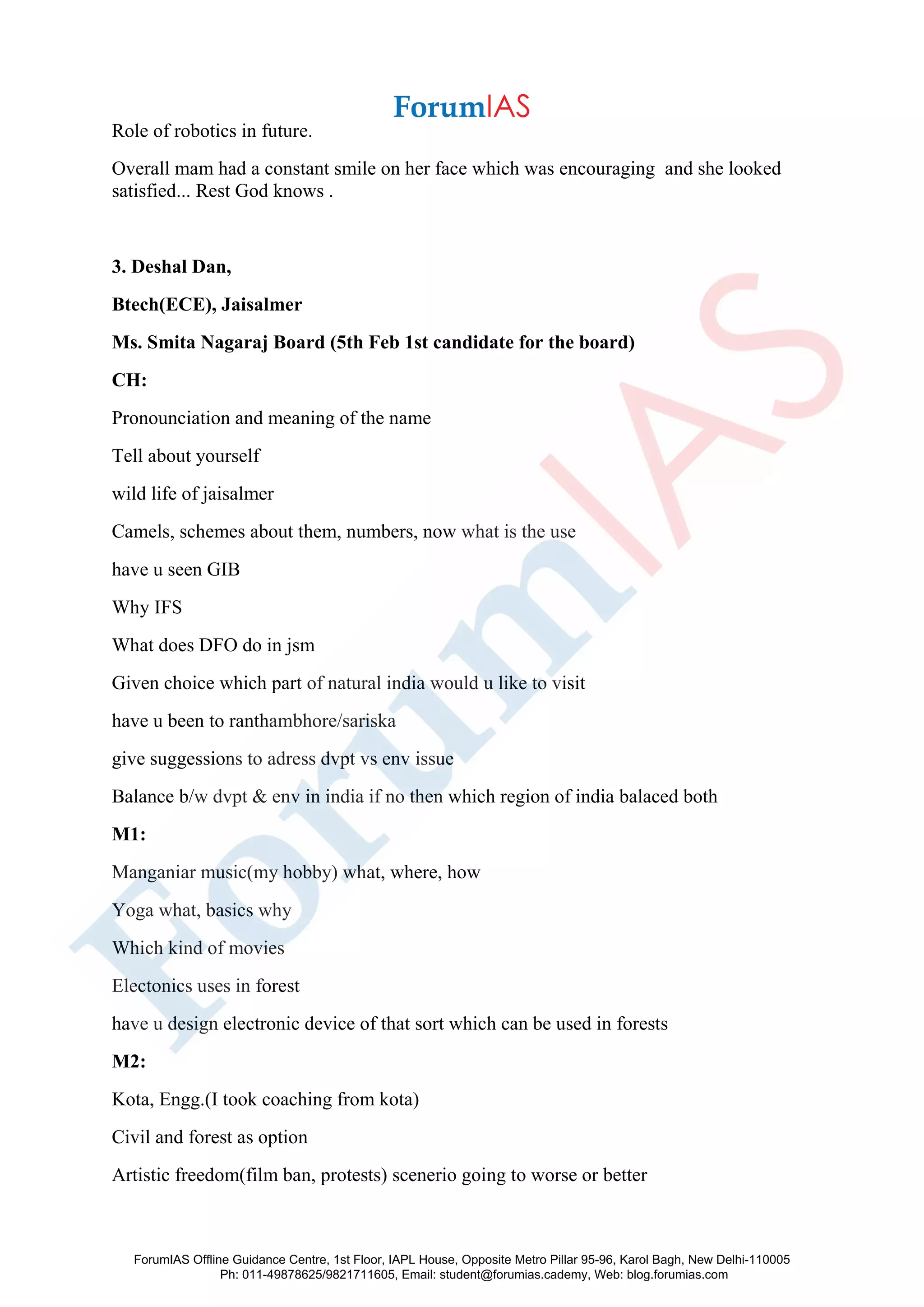 Role of robotics in future.
Overall mam had a constant smile on her face which was encouraging and she looked
satisfied... Rest God knows .
3. Deshal Dan,
Btech(ECE), Jaisalmer
Ms. Smita Nagaraj Board (5th Feb 1st candidate for the board)
CH:
Pronounciation and meaning of the name
Tell about yourself
wild life of jaisalmer
Camels, schemes about them, numbers, now what is the use
have u seen GIB
Why IFS
What does DFO do in jsm
Given choice which part of natural india would u like to visit
have u been to ranthambhore/sariska
give suggessions to adress dvpt vs env issue
Balance b/w dvpt & env in india if no then which region of india balaced both
M1:
Manganiar music(my hobby) what, where, how
Yoga what, basics why
Which kind of movies
Electonics uses in forest
have u design electronic device of that sort which can be used in forests
M2:
Kota, Engg.(I took coaching from kota)
Civil and forest as option
Artistic freedom(film ban, protests) scenerio going to worse or better
ForumIAS Offline Guidance Centre, 1st Floor, IAPL House, Opposite Metro Pillar 95-96, Karol Bagh, New Delhi-110005
Ph: 011-49878625/9821711605, Email: student@forumias.cademy, Web: blog.forumias.com
 