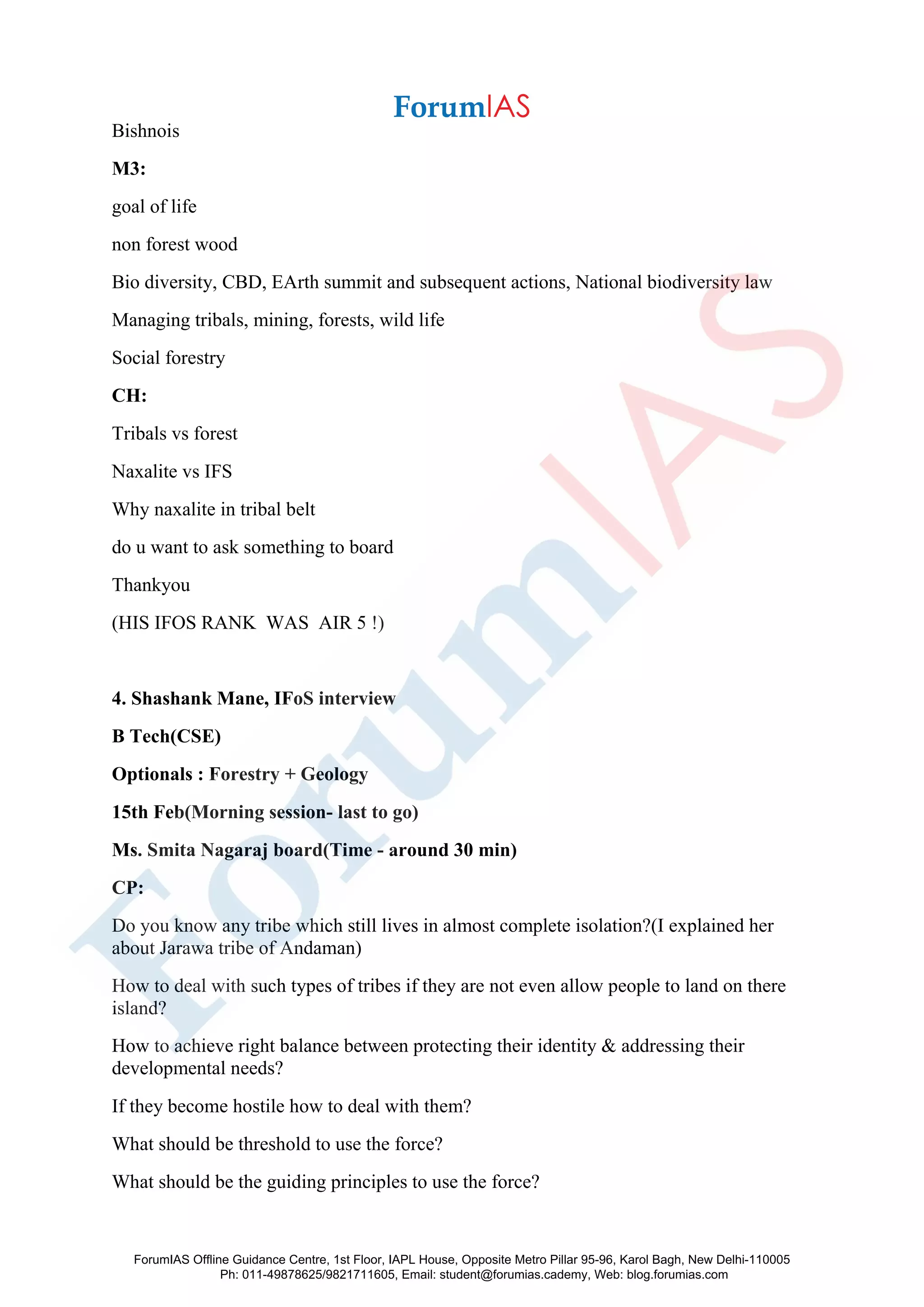Bishnois
M3:
goal of life
non forest wood
Bio diversity, CBD, EArth summit and subsequent actions, National biodiversity law
Managing tribals, mining, forests, wild life
Social forestry
CH:
Tribals vs forest
Naxalite vs IFS
Why naxalite in tribal belt
do u want to ask something to board
Thankyou
(HIS IFOS RANK WAS AIR 5 !)
4. Shashank Mane, IFoS interview
B Tech(CSE)
Optionals : Forestry + Geology
15th Feb(Morning session- last to go)
Ms. Smita Nagaraj board(Time - around 30 min)
CP:
Do you know any tribe which still lives in almost complete isolation?(I explained her
about Jarawa tribe of Andaman)
How to deal with such types of tribes if they are not even allow people to land on there
island?
How to achieve right balance between protecting their identity & addressing their
developmental needs?
If they become hostile how to deal with them?
What should be threshold to use the force?
What should be the guiding principles to use the force?
ForumIAS Offline Guidance Centre, 1st Floor, IAPL House, Opposite Metro Pillar 95-96, Karol Bagh, New Delhi-110005
Ph: 011-49878625/9821711605, Email: student@forumias.cademy, Web: blog.forumias.com
 