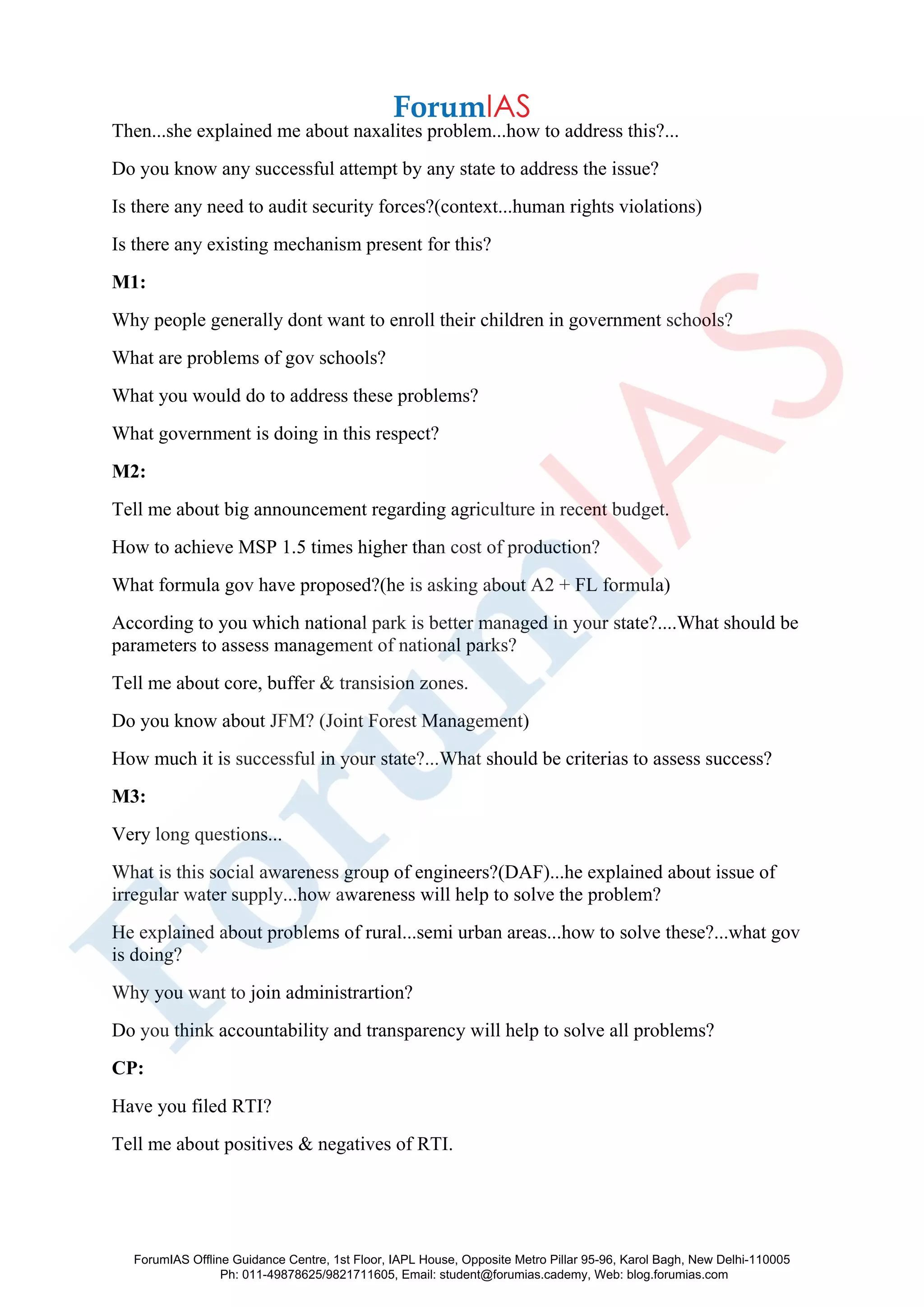 Then...she explained me about naxalites problem...how to address this?...
Do you know any successful attempt by any state to address the issue?
Is there any need to audit security forces?(context...human rights violations)
Is there any existing mechanism present for this?
M1:
Why people generally dont want to enroll their children in government schools?
What are problems of gov schools?
What you would do to address these problems?
What government is doing in this respect?
M2:
Tell me about big announcement regarding agriculture in recent budget.
How to achieve MSP 1.5 times higher than cost of production?
What formula gov have proposed?(he is asking about A2 + FL formula)
According to you which national park is better managed in your state?....What should be
parameters to assess management of national parks?
Tell me about core, buffer & transision zones.
Do you know about JFM? (Joint Forest Management)
How much it is successful in your state?...What should be criterias to assess success?
M3:
Very long questions...
What is this social awareness group of engineers?(DAF)...he explained about issue of
irregular water supply...how awareness will help to solve the problem?
He explained about problems of rural...semi urban areas...how to solve these?...what gov
is doing?
Why you want to join administrartion?
Do you think accountability and transparency will help to solve all problems?
CP:
Have you filed RTI?
Tell me about positives & negatives of RTI.
ForumIAS Offline Guidance Centre, 1st Floor, IAPL House, Opposite Metro Pillar 95-96, Karol Bagh, New Delhi-110005
Ph: 011-49878625/9821711605, Email: student@forumias.cademy, Web: blog.forumias.com
 