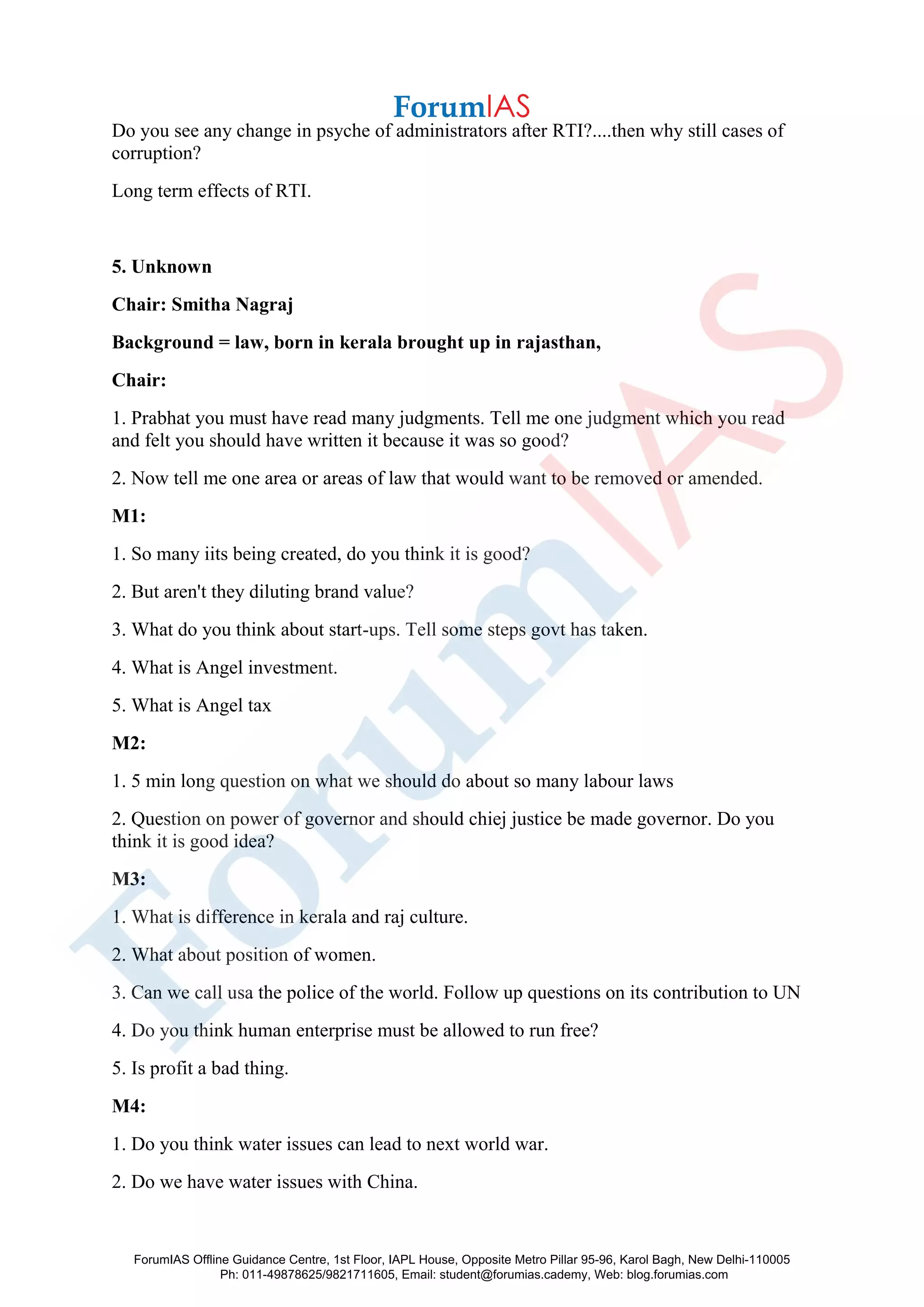 Do you see any change in psyche of administrators after RTI?....then why still cases of
corruption?
Long term effects of RTI.
5. Unknown
Chair: Smitha Nagraj
Background = law, born in kerala brought up in rajasthan,
Chair:
1. Prabhat you must have read many judgments. Tell me one judgment which you read
and felt you should have written it because it was so good?
2. Now tell me one area or areas of law that would want to be removed or amended.
M1:
1. So many iits being created, do you think it is good?
2. But aren't they diluting brand value?
3. What do you think about start-ups. Tell some steps govt has taken.
4. What is Angel investment.
5. What is Angel tax
M2:
1. 5 min long question on what we should do about so many labour laws
2. Question on power of governor and should chiej justice be made governor. Do you
think it is good idea?
M3:
1. What is difference in kerala and raj culture.
2. What about position of women.
3. Can we call usa the police of the world. Follow up questions on its contribution to UN
4. Do you think human enterprise must be allowed to run free?
5. Is profit a bad thing.
M4:
1. Do you think water issues can lead to next world war.
2. Do we have water issues with China.
ForumIAS Offline Guidance Centre, 1st Floor, IAPL House, Opposite Metro Pillar 95-96, Karol Bagh, New Delhi-110005
Ph: 011-49878625/9821711605, Email: student@forumias.cademy, Web: blog.forumias.com
 