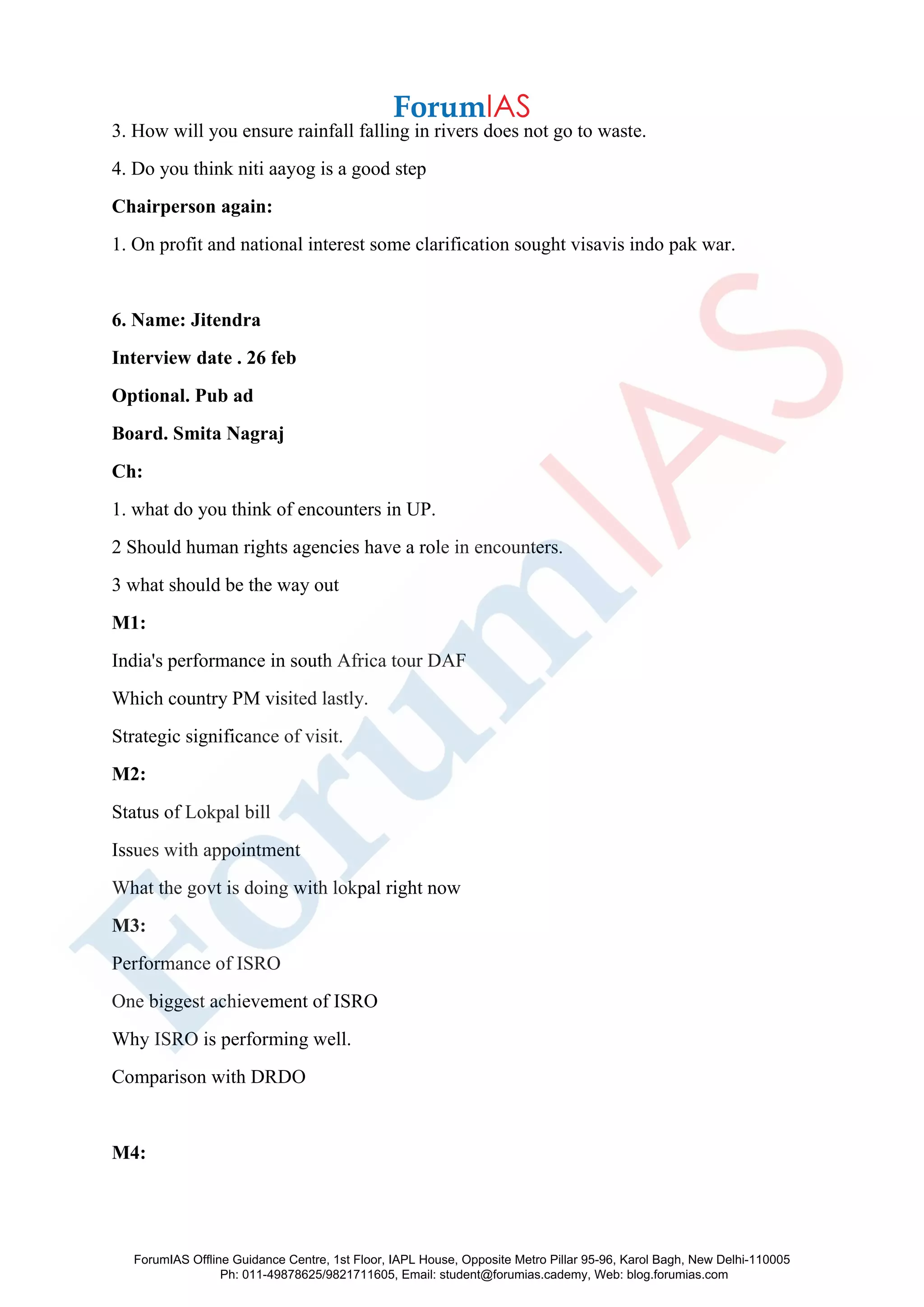 3. How will you ensure rainfall falling in rivers does not go to waste.
4. Do you think niti aayog is a good step
Chairperson again:
1. On profit and national interest some clarification sought visavis indo pak war.
6. Name: Jitendra
Interview date . 26 feb
Optional. Pub ad
Board. Smita Nagraj
Ch:
1. what do you think of encounters in UP.
2 Should human rights agencies have a role in encounters.
3 what should be the way out
M1:
India's performance in south Africa tour DAF
Which country PM visited lastly.
Strategic significance of visit.
M2:
Status of Lokpal bill
Issues with appointment
What the govt is doing with lokpal right now
M3:
Performance of ISRO
One biggest achievement of ISRO
Why ISRO is performing well.
Comparison with DRDO
M4:
ForumIAS Offline Guidance Centre, 1st Floor, IAPL House, Opposite Metro Pillar 95-96, Karol Bagh, New Delhi-110005
Ph: 011-49878625/9821711605, Email: student@forumias.cademy, Web: blog.forumias.com
 