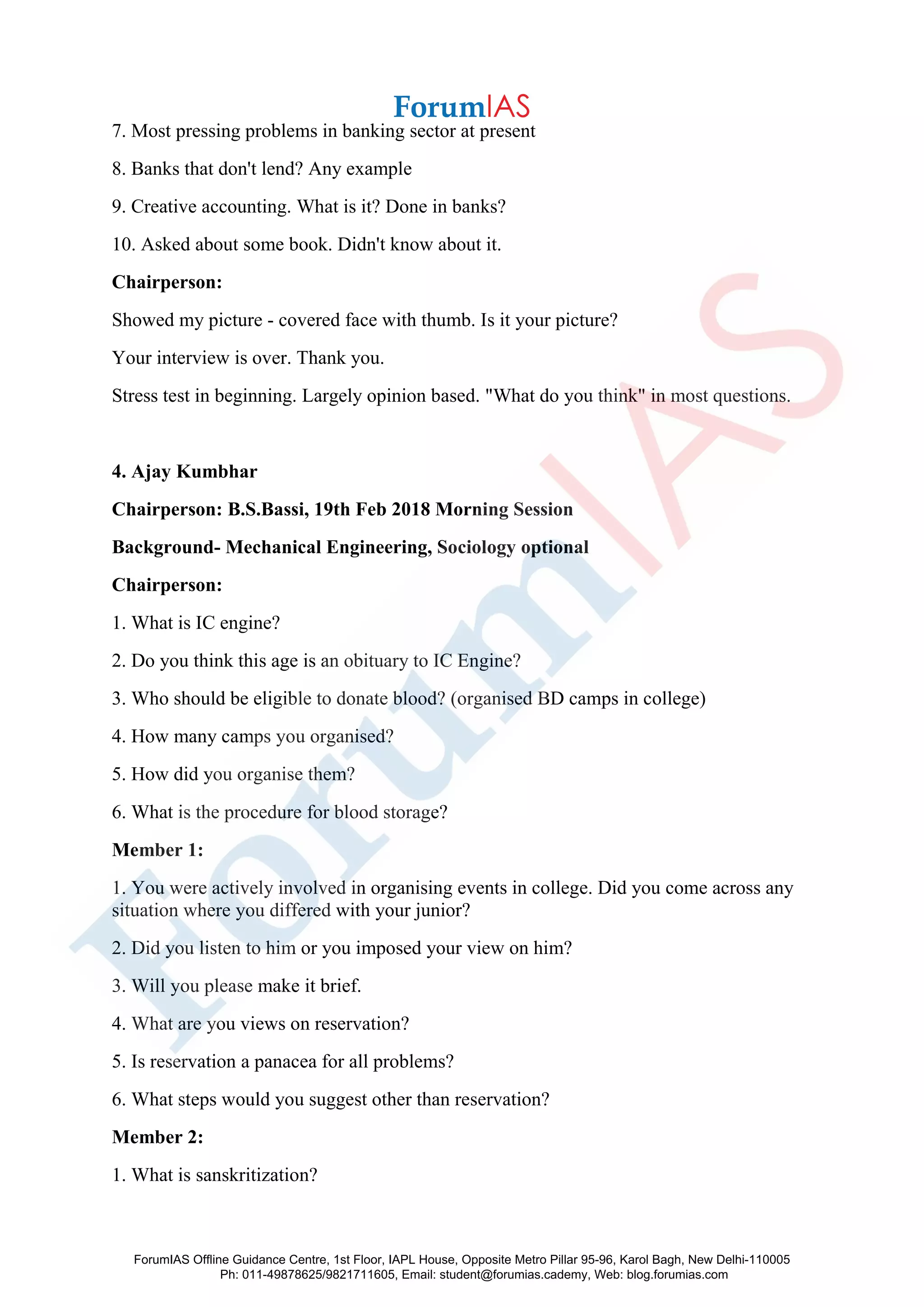7. Most pressing problems in banking sector at present
8. Banks that don't lend? Any example
9. Creative accounting. What is it? Done in banks?
10. Asked about some book. Didn't know about it.
Chairperson:
Showed my picture - covered face with thumb. Is it your picture?
Your interview is over. Thank you.
Stress test in beginning. Largely opinion based. "What do you think" in most questions.
4. Ajay Kumbhar
Chairperson: B.S.Bassi, 19th Feb 2018 Morning Session
Background- Mechanical Engineering, Sociology optional
Chairperson:
1. What is IC engine?
2. Do you think this age is an obituary to IC Engine?
3. Who should be eligible to donate blood? (organised BD camps in college)
4. How many camps you organised?
5. How did you organise them?
6. What is the procedure for blood storage?
Member 1:
1. You were actively involved in organising events in college. Did you come across any
situation where you differed with your junior?
2. Did you listen to him or you imposed your view on him?
3. Will you please make it brief.
4. What are you views on reservation?
5. Is reservation a panacea for all problems?
6. What steps would you suggest other than reservation?
Member 2:
1. What is sanskritization?
ForumIAS Offline Guidance Centre, 1st Floor, IAPL House, Opposite Metro Pillar 95-96, Karol Bagh, New Delhi-110005
Ph: 011-49878625/9821711605, Email: student@forumias.cademy, Web: blog.forumias.com
 