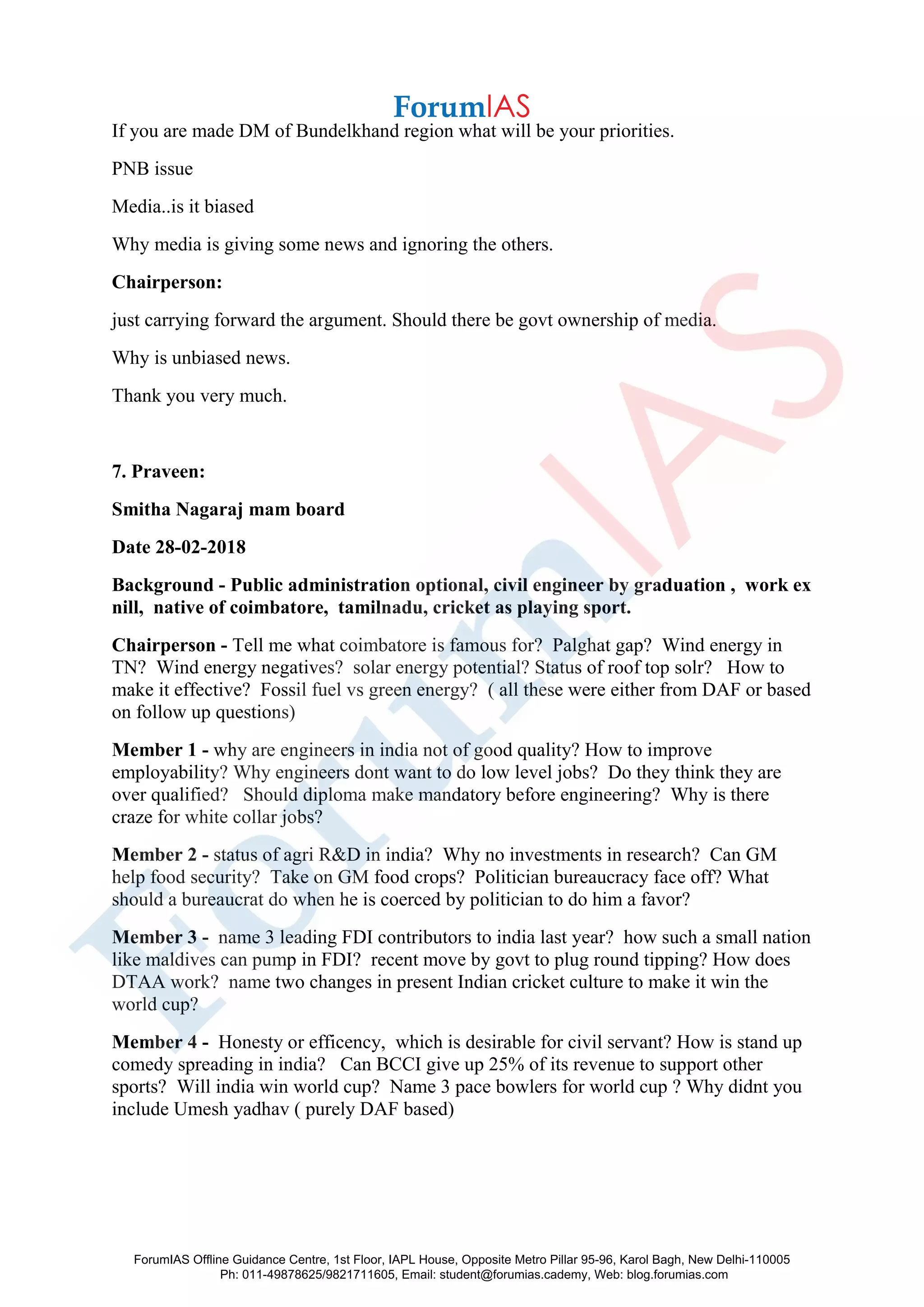 If you are made DM of Bundelkhand region what will be your priorities.
PNB issue
Media..is it biased
Why media is giving some news and ignoring the others.
Chairperson:
just carrying forward the argument. Should there be govt ownership of media.
Why is unbiased news.
Thank you very much.
7. Praveen:
Smitha Nagaraj mam board
Date 28-02-2018
Background - Public administration optional, civil engineer by graduation , work ex
nill, native of coimbatore, tamilnadu, cricket as playing sport.
Chairperson - Tell me what coimbatore is famous for? Palghat gap? Wind energy in
TN? Wind energy negatives? solar energy potential? Status of roof top solr? How to
make it effective? Fossil fuel vs green energy? ( all these were either from DAF or based
on follow up questions)
Member 1 - why are engineers in india not of good quality? How to improve
employability? Why engineers dont want to do low level jobs? Do they think they are
over qualified? Should diploma make mandatory before engineering? Why is there
craze for white collar jobs?
Member 2 - status of agri R&D in india? Why no investments in research? Can GM
help food security? Take on GM food crops? Politician bureaucracy face off? What
should a bureaucrat do when he is coerced by politician to do him a favor?
Member 3 - name 3 leading FDI contributors to india last year? how such a small nation
like maldives can pump in FDI? recent move by govt to plug round tipping? How does
DTAA work? name two changes in present Indian cricket culture to make it win the
world cup?
Member 4 - Honesty or efficency, which is desirable for civil servant? How is stand up
comedy spreading in india? Can BCCI give up 25% of its revenue to support other
sports? Will india win world cup? Name 3 pace bowlers for world cup ? Why didnt you
include Umesh yadhav ( purely DAF based)
ForumIAS Offline Guidance Centre, 1st Floor, IAPL House, Opposite Metro Pillar 95-96, Karol Bagh, New Delhi-110005
Ph: 011-49878625/9821711605, Email: student@forumias.cademy, Web: blog.forumias.com
 