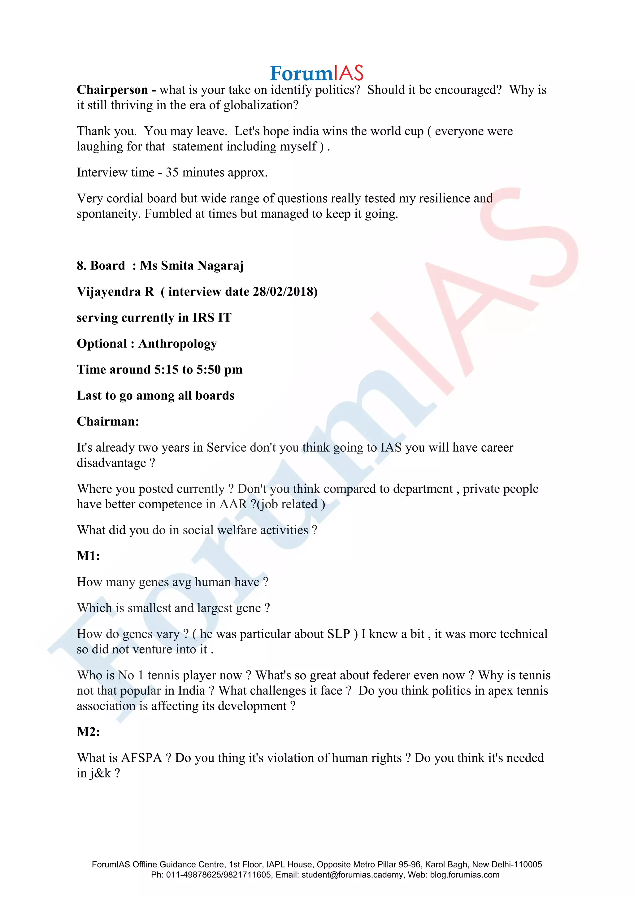 Chairperson - what is your take on identify politics? Should it be encouraged? Why is
it still thriving in the era of globalization?
Thank you. You may leave. Let's hope india wins the world cup ( everyone were
laughing for that statement including myself ) .
Interview time - 35 minutes approx.
Very cordial board but wide range of questions really tested my resilience and
spontaneity. Fumbled at times but managed to keep it going.
8. Board : Ms Smita Nagaraj
Vijayendra R ( interview date 28/02/2018)
serving currently in IRS IT
Optional : Anthropology
Time around 5:15 to 5:50 pm
Last to go among all boards
Chairman:
It's already two years in Service don't you think going to IAS you will have career
disadvantage ?
Where you posted currently ? Don't you think compared to department , private people
have better competence in AAR ?(job related )
What did you do in social welfare activities ?
M1:
How many genes avg human have ?
Which is smallest and largest gene ?
How do genes vary ? ( he was particular about SLP ) I knew a bit , it was more technical
so did not venture into it .
Who is No 1 tennis player now ? What's so great about federer even now ? Why is tennis
not that popular in India ? What challenges it face ? Do you think politics in apex tennis
association is affecting its development ?
M2:
What is AFSPA ? Do you thing it's violation of human rights ? Do you think it's needed
in j&k ?
ForumIAS Offline Guidance Centre, 1st Floor, IAPL House, Opposite Metro Pillar 95-96, Karol Bagh, New Delhi-110005
Ph: 011-49878625/9821711605, Email: student@forumias.cademy, Web: blog.forumias.com
 
