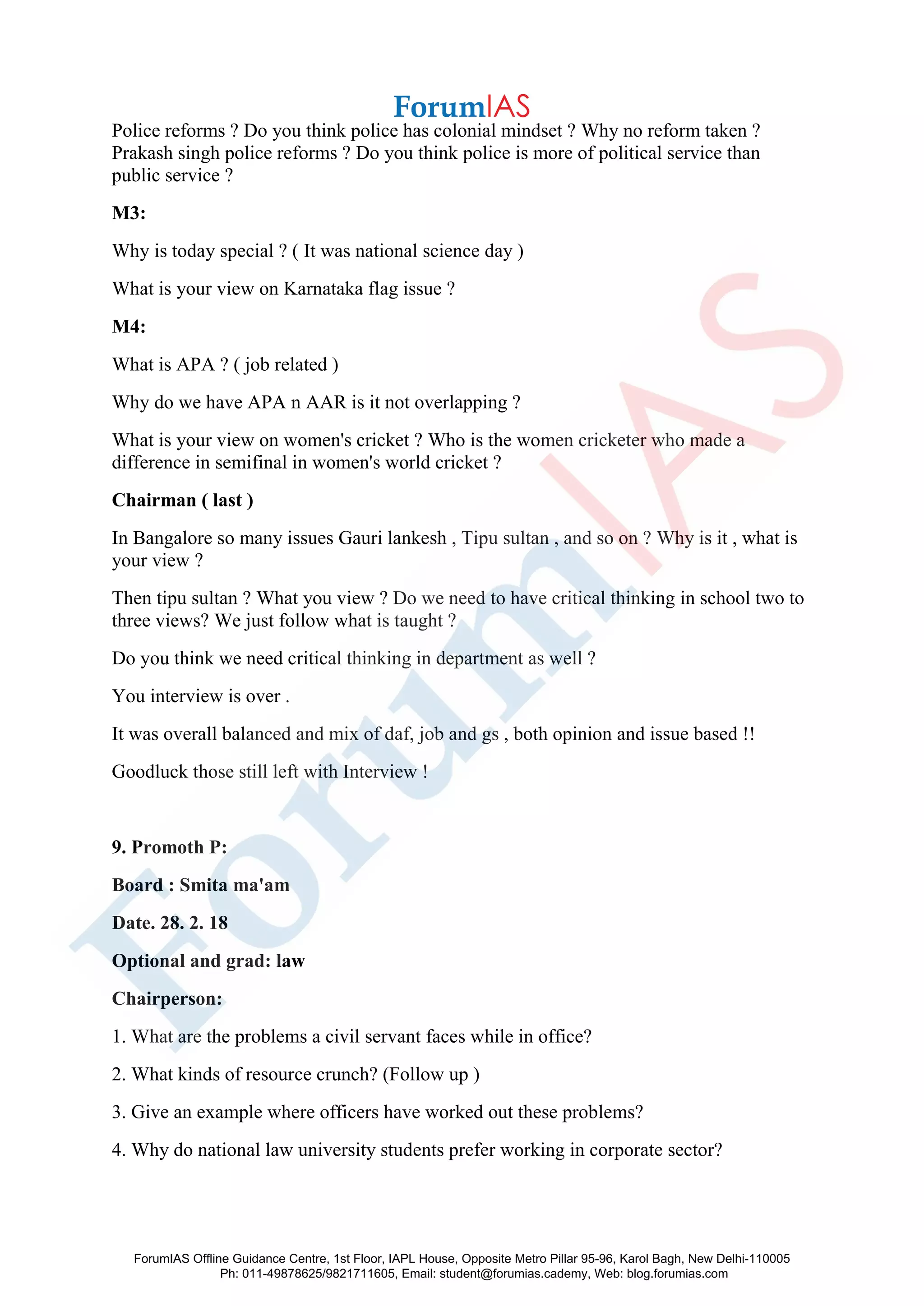 Police reforms ? Do you think police has colonial mindset ? Why no reform taken ?
Prakash singh police reforms ? Do you think police is more of political service than
public service ?
M3:
Why is today special ? ( It was national science day )
What is your view on Karnataka flag issue ?
M4:
What is APA ? ( job related )
Why do we have APA n AAR is it not overlapping ?
What is your view on women's cricket ? Who is the women cricketer who made a
difference in semifinal in women's world cricket ?
Chairman ( last )
In Bangalore so many issues Gauri lankesh , Tipu sultan , and so on ? Why is it , what is
your view ?
Then tipu sultan ? What you view ? Do we need to have critical thinking in school two to
three views? We just follow what is taught ?
Do you think we need critical thinking in department as well ?
You interview is over .
It was overall balanced and mix of daf, job and gs , both opinion and issue based !!
Goodluck those still left with Interview !
9. Promoth P:
Board : Smita ma'am
Date. 28. 2. 18
Optional and grad: law
Chairperson:
1. What are the problems a civil servant faces while in office?
2. What kinds of resource crunch? (Follow up )
3. Give an example where officers have worked out these problems?
4. Why do national law university students prefer working in corporate sector?
ForumIAS Offline Guidance Centre, 1st Floor, IAPL House, Opposite Metro Pillar 95-96, Karol Bagh, New Delhi-110005
Ph: 011-49878625/9821711605, Email: student@forumias.cademy, Web: blog.forumias.com
 