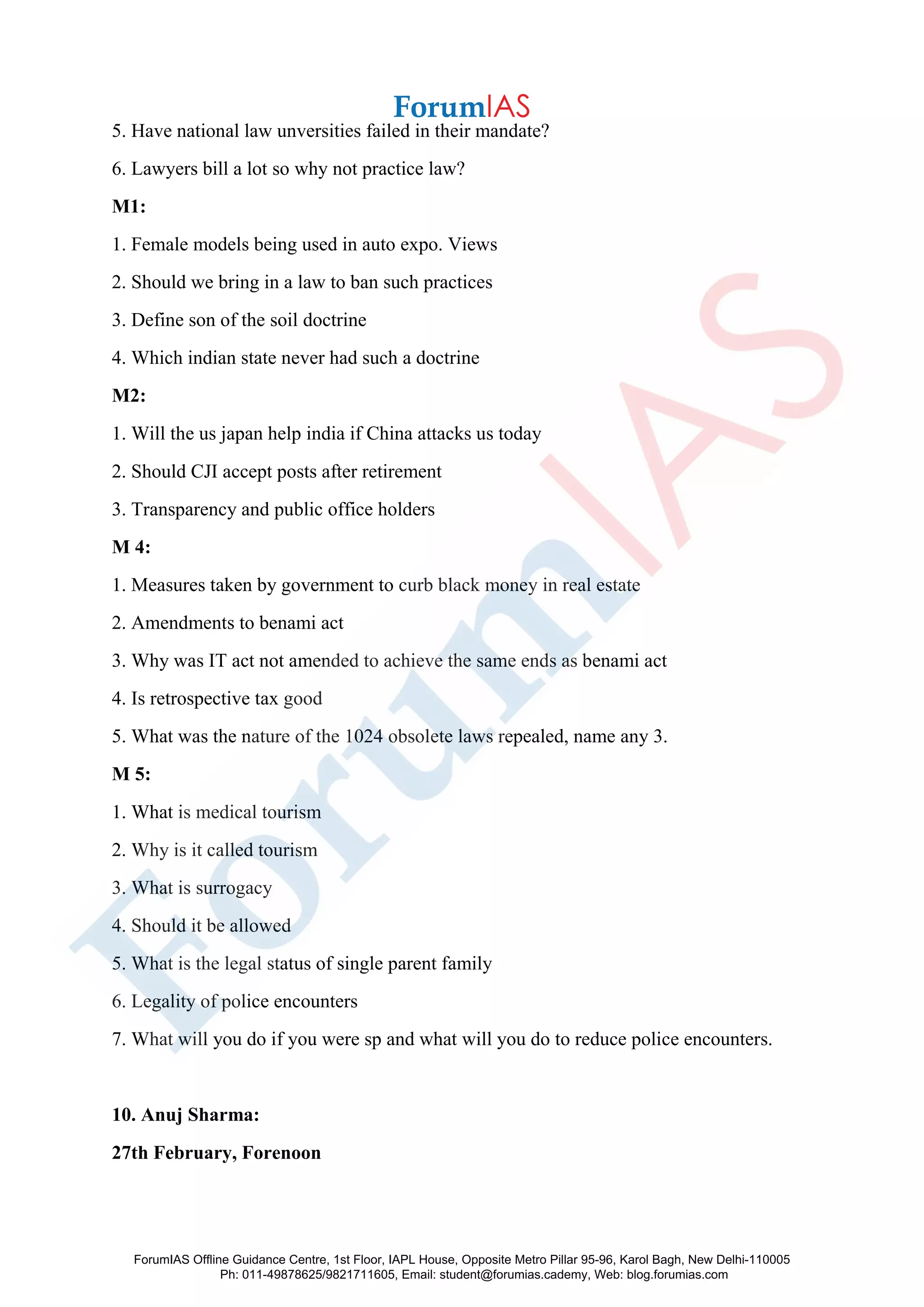 5. Have national law unversities failed in their mandate?
6. Lawyers bill a lot so why not practice law?
M1:
1. Female models being used in auto expo. Views
2. Should we bring in a law to ban such practices
3. Define son of the soil doctrine
4. Which indian state never had such a doctrine
M2:
1. Will the us japan help india if China attacks us today
2. Should CJI accept posts after retirement
3. Transparency and public office holders
M 4:
1. Measures taken by government to curb black money in real estate
2. Amendments to benami act
3. Why was IT act not amended to achieve the same ends as benami act
4. Is retrospective tax good
5. What was the nature of the 1024 obsolete laws repealed, name any 3.
M 5:
1. What is medical tourism
2. Why is it called tourism
3. What is surrogacy
4. Should it be allowed
5. What is the legal status of single parent family
6. Legality of police encounters
7. What will you do if you were sp and what will you do to reduce police encounters.
10. Anuj Sharma:
27th February, Forenoon
ForumIAS Offline Guidance Centre, 1st Floor, IAPL House, Opposite Metro Pillar 95-96, Karol Bagh, New Delhi-110005
Ph: 011-49878625/9821711605, Email: student@forumias.cademy, Web: blog.forumias.com
 