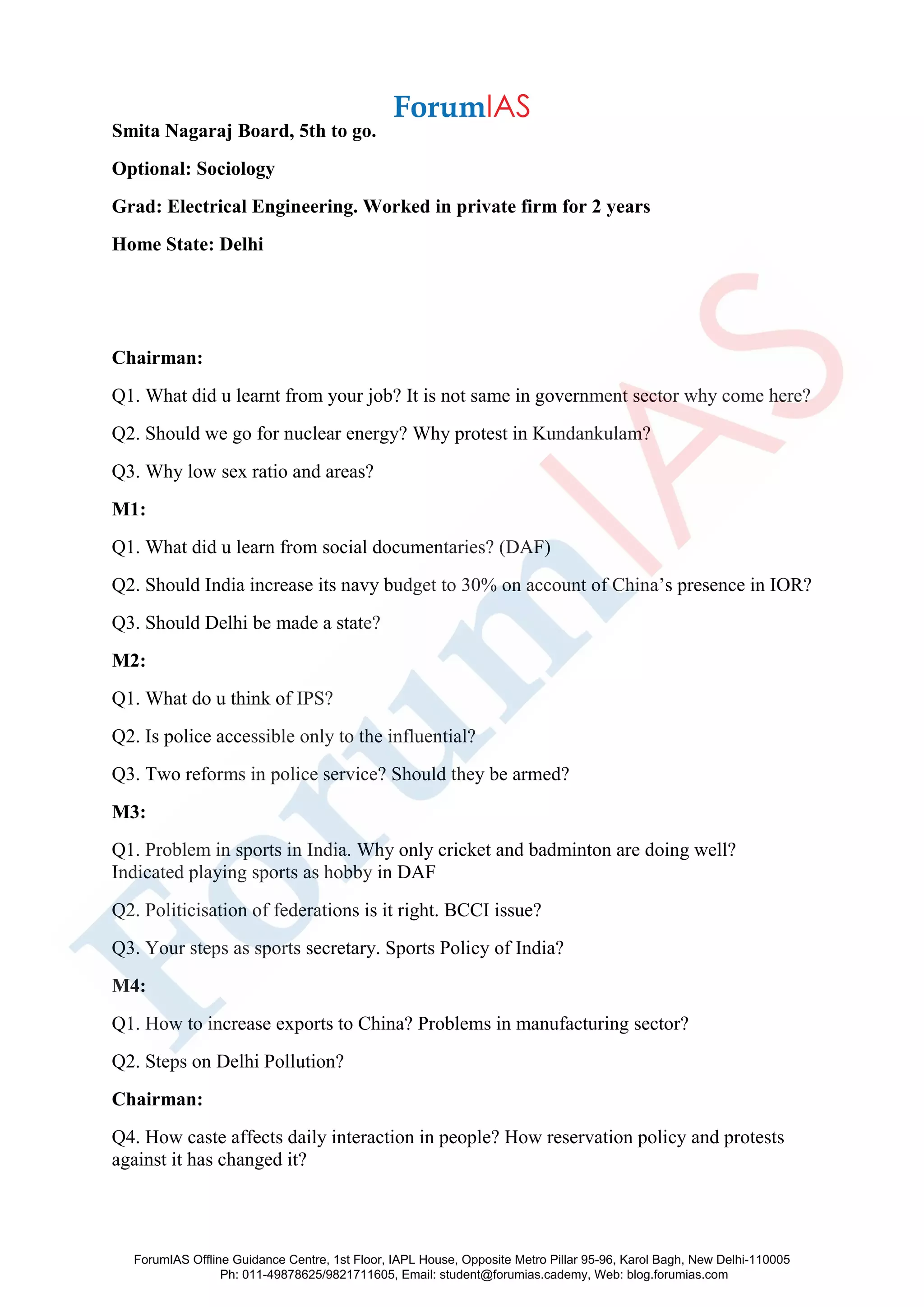 Smita Nagaraj Board, 5th to go.
Optional: Sociology
Grad: Electrical Engineering. Worked in private firm for 2 years
Home State: Delhi
Chairman:
Q1. What did u learnt from your job? It is not same in government sector why come here?
Q2. Should we go for nuclear energy? Why protest in Kundankulam?
Q3. Why low sex ratio and areas?
M1:
Q1. What did u learn from social documentaries? (DAF)
Q2. Should India increase its navy budget to 30% on account of China’s presence in IOR?
Q3. Should Delhi be made a state?
M2:
Q1. What do u think of IPS?
Q2. Is police accessible only to the influential?
Q3. Two reforms in police service? Should they be armed?
M3:
Q1. Problem in sports in India. Why only cricket and badminton are doing well?
Indicated playing sports as hobby in DAF
Q2. Politicisation of federations is it right. BCCI issue?
Q3. Your steps as sports secretary. Sports Policy of India?
M4:
Q1. How to increase exports to China? Problems in manufacturing sector?
Q2. Steps on Delhi Pollution?
Chairman:
Q4. How caste affects daily interaction in people? How reservation policy and protests
against it has changed it?
ForumIAS Offline Guidance Centre, 1st Floor, IAPL House, Opposite Metro Pillar 95-96, Karol Bagh, New Delhi-110005
Ph: 011-49878625/9821711605, Email: student@forumias.cademy, Web: blog.forumias.com
 