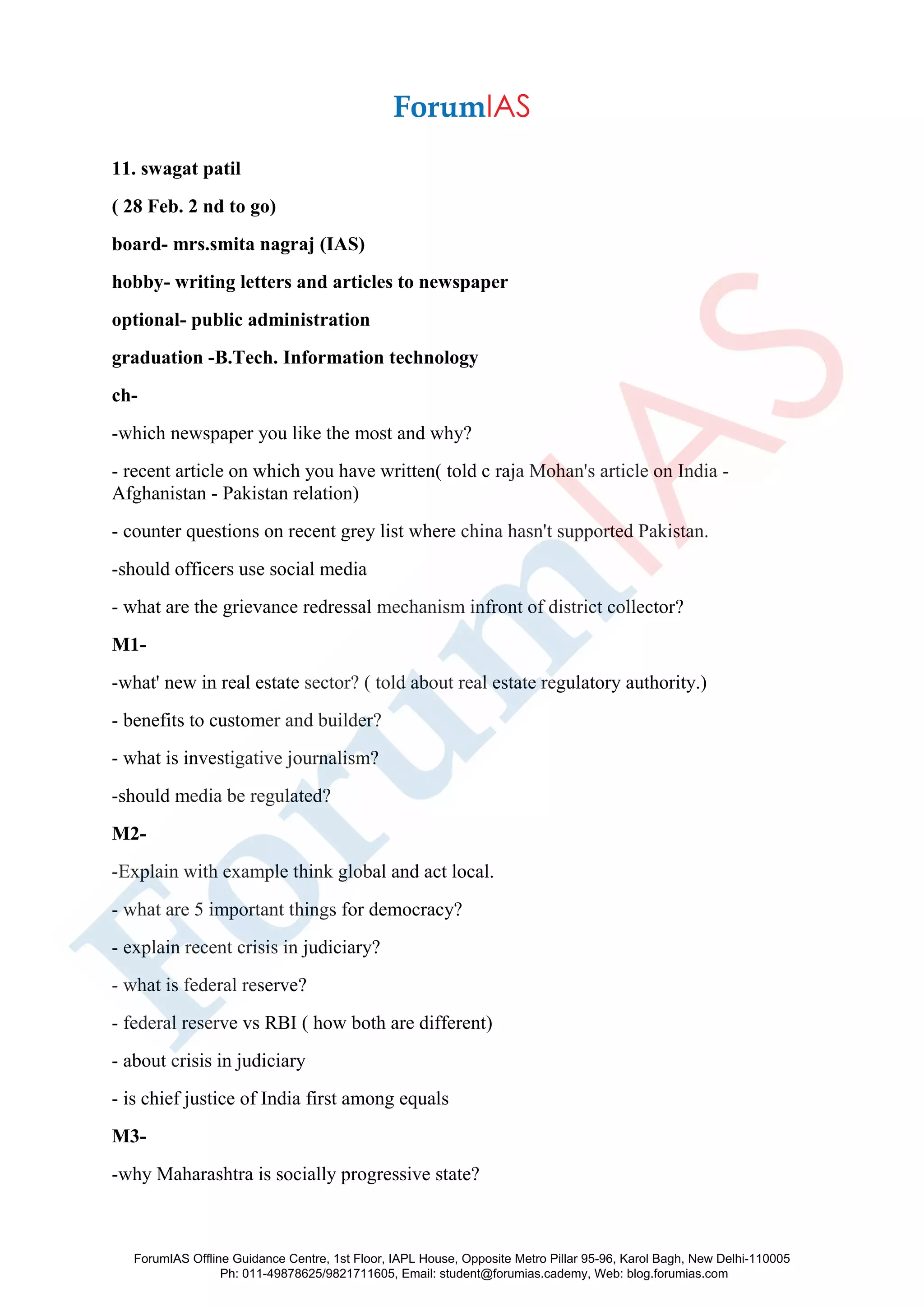 11. swagat patil
( 28 Feb. 2 nd to go)
board- mrs.smita nagraj (IAS)
hobby- writing letters and articles to newspaper
optional- public administration
graduation -B.Tech. Information technology
ch-
-which newspaper you like the most and why?
- recent article on which you have written( told c raja Mohan's article on India -
Afghanistan - Pakistan relation)
- counter questions on recent grey list where china hasn't supported Pakistan.
-should officers use social media
- what are the grievance redressal mechanism infront of district collector?
M1-
-what' new in real estate sector? ( told about real estate regulatory authority.)
- benefits to customer and builder?
- what is investigative journalism?
-should media be regulated?
M2-
-Explain with example think global and act local.
- what are 5 important things for democracy?
- explain recent crisis in judiciary?
- what is federal reserve?
- federal reserve vs RBI ( how both are different)
- about crisis in judiciary
- is chief justice of India first among equals
M3-
-why Maharashtra is socially progressive state?
ForumIAS Offline Guidance Centre, 1st Floor, IAPL House, Opposite Metro Pillar 95-96, Karol Bagh, New Delhi-110005
Ph: 011-49878625/9821711605, Email: student@forumias.cademy, Web: blog.forumias.com
 