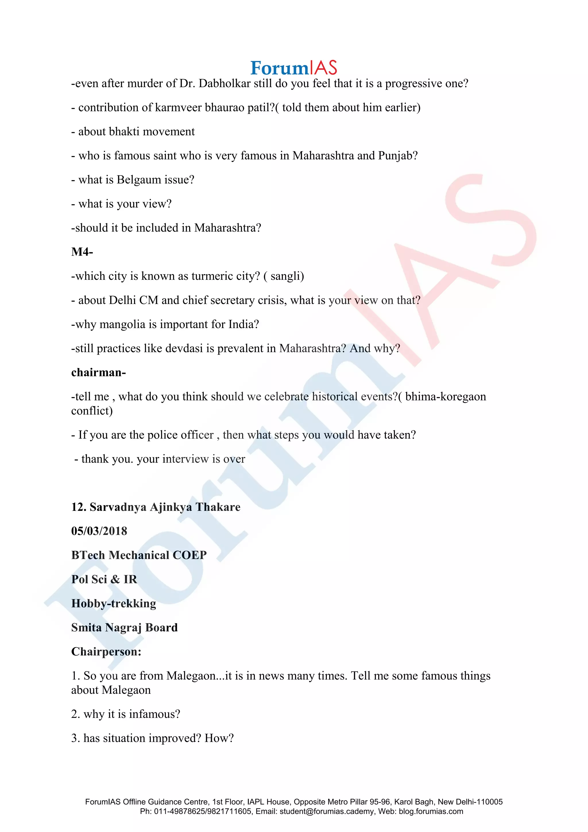 -even after murder of Dr. Dabholkar still do you feel that it is a progressive one?
- contribution of karmveer bhaurao patil?( told them about him earlier)
- about bhakti movement
- who is famous saint who is very famous in Maharashtra and Punjab?
- what is Belgaum issue?
- what is your view?
-should it be included in Maharashtra?
M4-
-which city is known as turmeric city? ( sangli)
- about Delhi CM and chief secretary crisis, what is your view on that?
-why mangolia is important for India?
-still practices like devdasi is prevalent in Maharashtra? And why?
chairman-
-tell me , what do you think should we celebrate historical events?( bhima-koregaon
conflict)
- If you are the police officer , then what steps you would have taken?
- thank you. your interview is over
12. Sarvadnya Ajinkya Thakare
05/03/2018
BTech Mechanical COEP
Pol Sci & IR
Hobby-trekking
Smita Nagraj Board
Chairperson:
1. So you are from Malegaon...it is in news many times. Tell me some famous things
about Malegaon
2. why it is infamous?
3. has situation improved? How?
ForumIAS Offline Guidance Centre, 1st Floor, IAPL House, Opposite Metro Pillar 95-96, Karol Bagh, New Delhi-110005
Ph: 011-49878625/9821711605, Email: student@forumias.cademy, Web: blog.forumias.com
 